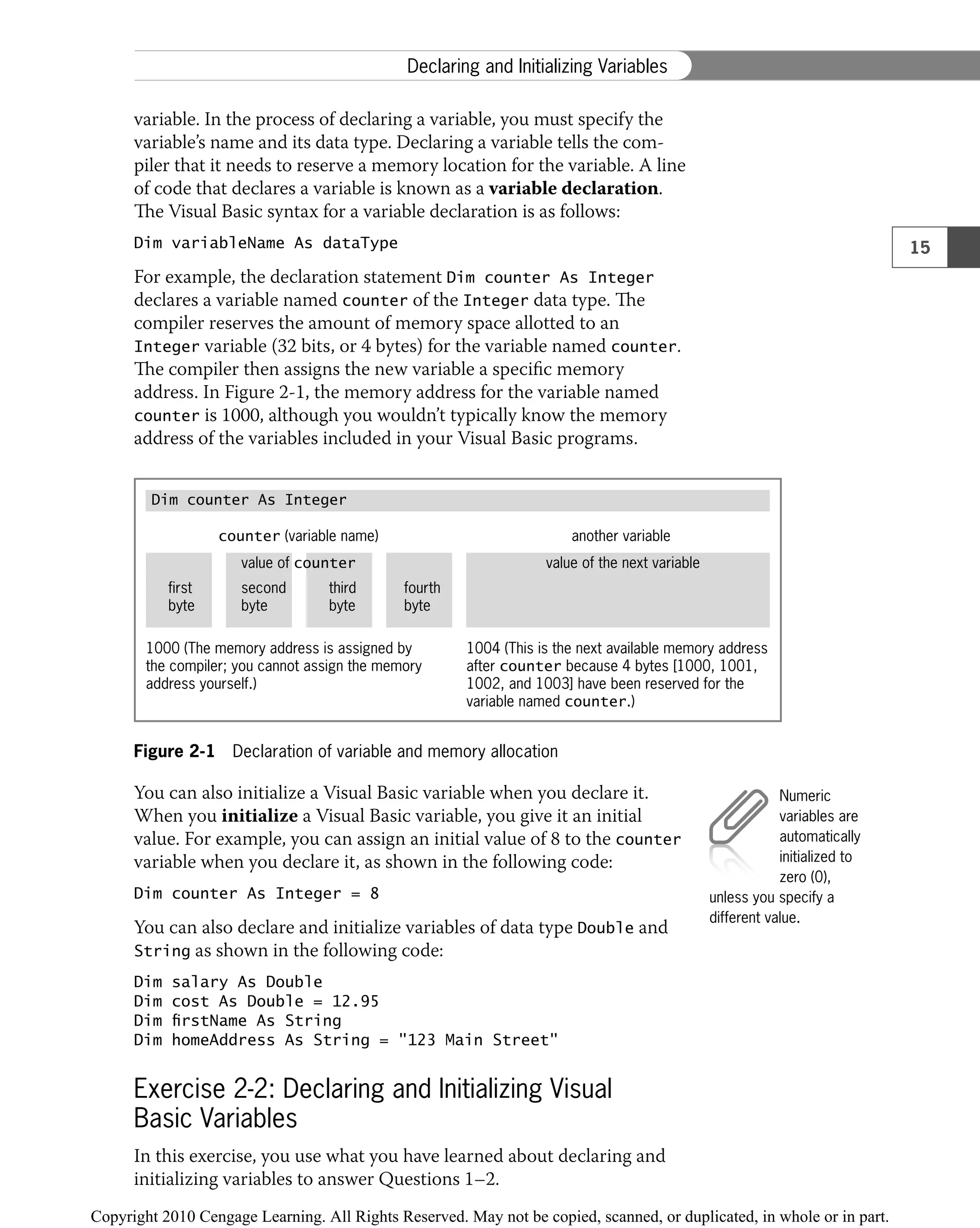 variable. In the process of declaring a variable, you must specify the
variable’s name and its data type. Declaring a variable tells the com-
piler that it needs to reserve a memory location for the variable. A line
of code that declares a variable is known as a variable declaration.
The Visual Basic syntax for a variable declaration is as follows:
Dim variableName As dataType
For example, the declaration statement Dim counter As Integer
declares a variable named counter of the Integer data type. The
compiler reserves the amount of memory space allotted to an
Integer variable (32 bits, or 4 bytes) for the variable named counter.
The compiler then assigns the new variable a speciﬁc memory
address. In Figure 2-1, the memory address for the variable named
counter is 1000, although you wouldn’t typically know the memory
address of the variables included in your Visual Basic programs.
Figure 2-1 Declaration of variable and memory allocation
counter (variable name) another variable
value of counter value of the next variable
first
byte
second
byte
third
byte
fourth
byte
1000 (The memory address is assigned by
the compiler; you cannot assign the memory
address yourself.)
1004 (This is the next available memory address
after counter because 4 bytes [1000, 1001,
1002, and 1003] have been reserved for the
variable named counter.)
Dim counter As Integer
You can also initialize a Visual Basic variable when you declare it.
When you initialize a Visual Basic variable, you give it an initial
value. For example, you can assign an initial value of 8 to the counter
variable when you declare it, as shown in the following code:
Dim counter As Integer = 8
You can also declare and initialize variables of data type Double and
String as shown in the following code:
Dim salary As Double
Dim cost As Double = 12.95
Dim firstName As String
Dim homeAddress As String = "123 Main Street"
Exercise 2-2: Declaring and Initializing Visual
Basic Variables
In this exercise, you use what you have learned about declaring and
initializing variables to answer Questions 1–2.
Numeric
variables are
automatically
initialized to
zero (0),
unless you specify a
different value.
15
Declaring and Initializing Variables
 