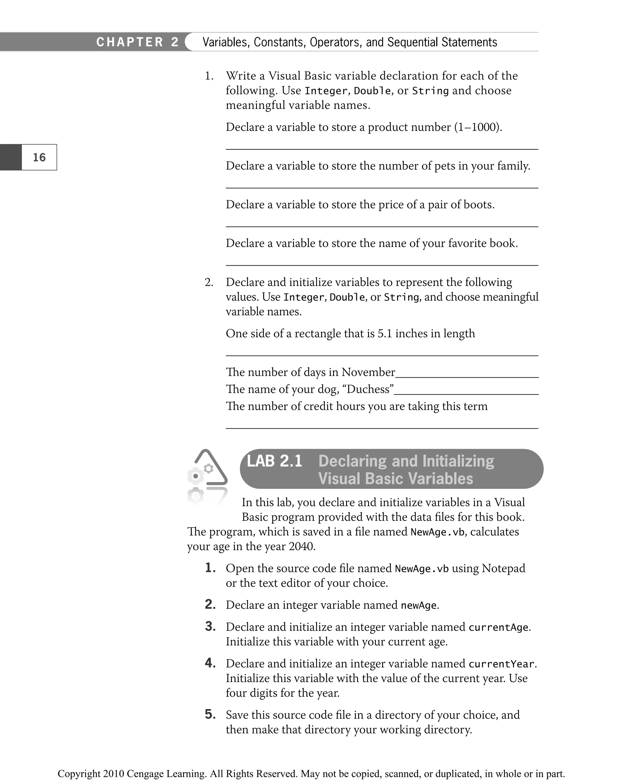 1. Write a Visual Basic variable declaration for each of the
following. Use Integer, Double, or String and choose
meaningful variable names.
Declare a variable to store a product number (1–1000).
Declare a variable to store the number of pets in your family.
Declare a variable to store the price of a pair of boots.
Declare a variable to store the name of your favorite book.
2. Declare and initialize variables to represent the following
values. Use Integer, Double, or String, and choose meaningful
variable names.
One side of a rectangle that is 5.1 inches in length
The number of days in November
The name of your dog, “Duchess”
The number of credit hours you are taking this term
LAB 2.1 Declaring and Initializing
Visual Basic Variables
In this lab, you declare and initialize variables in a Visual
Basic program provided with the data ﬁles for this book.
The program, which is saved in a ﬁle named NewAge.vb, calculates
your age in the year 2040.
1. Open the source code ﬁle named NewAge.vb using Notepad
or the text editor of your choice.
2. Declare an integer variable named newAge.
3. Declare and initialize an integer variable named currentAge.
Initialize this variable with your current age.
4. Declare and initialize an integer variable named currentYear.
Initialize this variable with the value of the current year. Use
four digits for the year.
5. Save this source code ﬁle in a directory of your choice, and
then make that directory your working directory.
16
C H A P T E R 2 Variables, Constants, Operators, and Sequential Statements
 