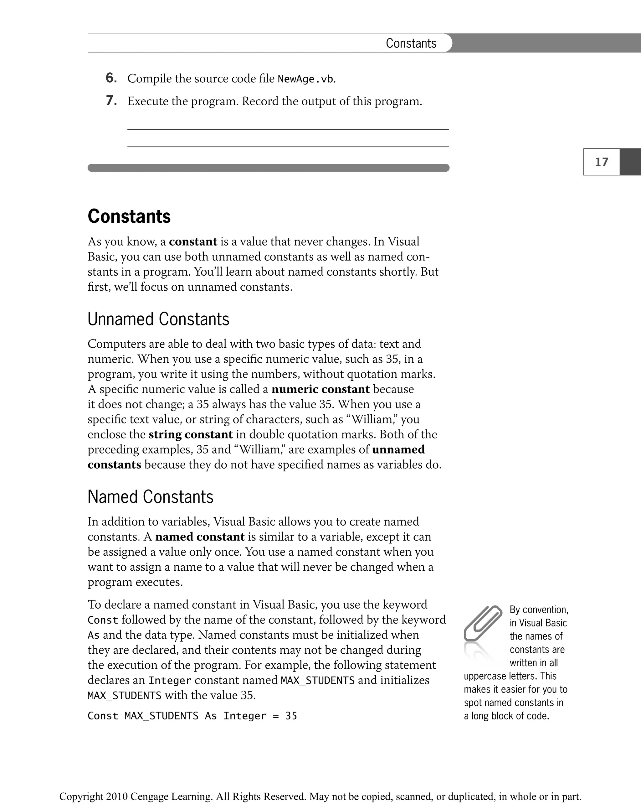 6. Compile the source code ﬁle NewAge.vb.
7. Execute the program. Record the output of this program.
Constants
As you know, a constant is a value that never changes. In Visual
Basic, you can use both unnamed constants as well as named con-
stants in a program. You’ll learn about named constants shortly. But
ﬁrst, we’ll focus on unnamed constants.
Unnamed Constants
Computers are able to deal with two basic types of data: text and
numeric. When you use a speciﬁc numeric value, such as 35, in a
program, you write it using the numbers, without quotation marks.
A speciﬁc numeric value is called a numeric constant because
it does not change; a 35 always has the value 35. When you use a
speciﬁc text value, or string of characters, such as “William,” you
enclose the string constant in double quotation marks. Both of the
preceding examples, 35 and “William,” are examples of unnamed
constants because they do not have speciﬁed names as variables do.
Named Constants
In addition to variables, Visual Basic allows you to create named
constants. A named constant is similar to a variable, except it can
be assigned a value only once. You use a named constant when you
want to assign a name to a value that will never be changed when a
program executes.
To declare a named constant in Visual Basic, you use the keyword
Const followed by the name of the constant, followed by the keyword
As and the data type. Named constants must be initialized when
they are declared, and their contents may not be changed during
the execution of the program. For example, the following statement
declares an Integer constant named MAX_STUDENTS and initializes
MAX_STUDENTS with the value 35.
Const MAX_STUDENTS As Integer = 35
By convention,
in Visual Basic
the names of
constants are
written in all
uppercase letters. This
makes it easier for you to
spot named constants in
a long block of code.
17
Constants
 