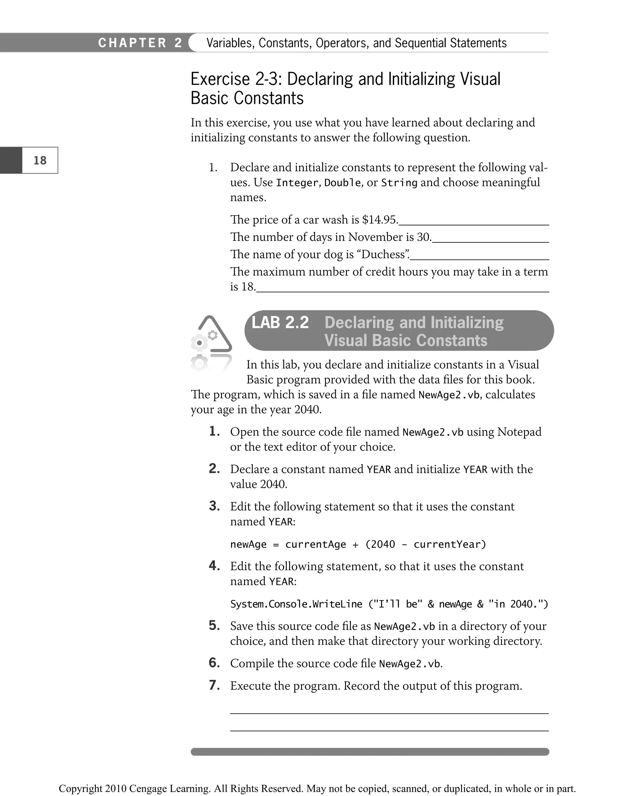 Exercise 2-3: Declaring and Initializing Visual
Basic Constants
In this exercise, you use what you have learned about declaring and
initializing constants to answer the following question.
1. Declare and initialize constants to represent the following val-
ues. Use Integer, Double, or String and choose meaningful
names.
The price of a car wash is $14.95.
The number of days in November is 30.
The name of your dog is “Duchess”.
The maximum number of credit hours you may take in a term
is 18.
LAB 2.2 Declaring and Initializing
Visual Basic Constants
In this lab, you declare and initialize constants in a Visual
Basic program provided with the data ﬁles for this book.
The program, which is saved in a ﬁle named NewAge2.vb, calculates
your age in the year 2040.
1. Open the source code ﬁle named NewAge2.vb using Notepad
or the text editor of your choice.
2. Declare a constant named YEAR and initialize YEAR with the
value 2040.
3. Edit the following statement so that it uses the constant
named YEAR:
newAge = currentAge + (2040 − currentYear)
4. Edit the following statement, so that it uses the constant
named YEAR:
System.Console.WriteLine ("I’ll be" & newAge & "in 2040.")
5. Save this source code ﬁle as NewAge2.vb in a directory of your
choice, and then make that directory your working directory.
6. Compile the source code ﬁle NewAge2.vb.
7. Execute the program. Record the output of this program.
18
C H A P T E R 2 Variables, Constants, Operators, and Sequential Statements
 