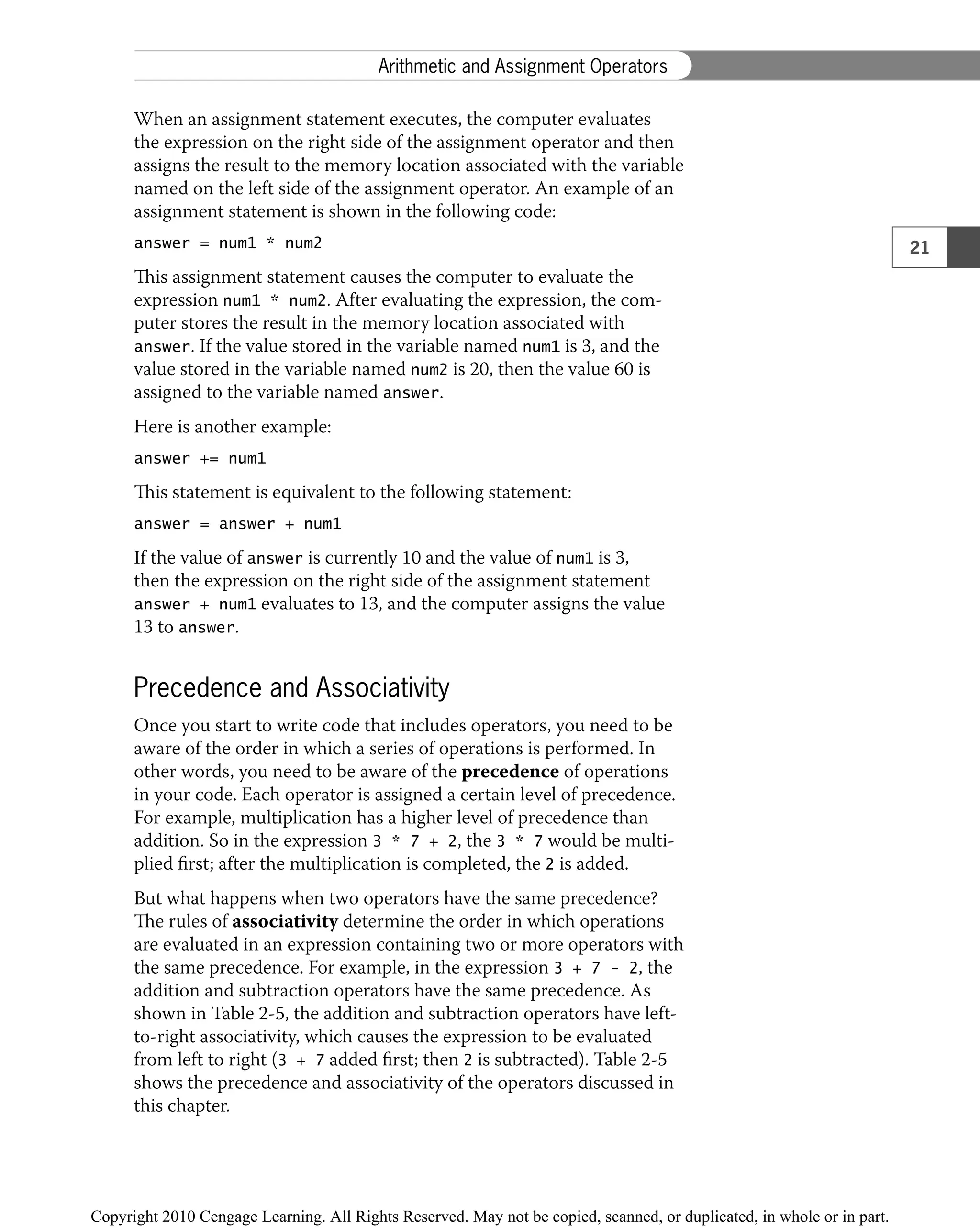 When an assignment statement executes, the computer evaluates
the expression on the right side of the assignment operator and then
assigns the result to the memory location associated with the variable
named on the left side of the assignment operator. An example of an
assignment statement is shown in the following code:
answer = num1 * num2
This assignment statement causes the computer to evaluate the
expression num1 * num2. After evaluating the expression, the com-
puter stores the result in the memory location associated with
answer. If the value stored in the variable named num1 is 3, and the
value stored in the variable named num2 is 20, then the value 60 is
assigned to the variable named answer.
Here is another example:
answer += num1
This statement is equivalent to the following statement:
answer = answer + num1
If the value of answer is currently 10 and the value of num1 is 3,
then the expression on the right side of the assignment statement
answer + num1 evaluates to 13, and the computer assigns the value
13 to answer.
Precedence and Associativity
Once you start to write code that includes operators, you need to be
aware of the order in which a series of operations is performed. In
other words, you need to be aware of the precedence of operations
in your code. Each operator is assigned a certain level of precedence.
For example, multiplication has a higher level of precedence than
addition. So in the expression 3 * 7 + 2, the 3 * 7 would be multi-
plied ﬁrst; after the multiplication is completed, the 2 is added.
But what happens when two operators have the same precedence?
The rules of associativity determine the order in which operations
are evaluated in an expression containing two or more operators with
the same precedence. For example, in the expression 3 + 7 − 2, the
addition and subtraction operators have the same precedence. As
shown in Table 2-5, the addition and subtraction operators have left-
to-right associativity, which causes the expression to be evaluated
from left to right (3 + 7 added ﬁrst; then 2 is subtracted). Table 2-5
shows the precedence and associativity of the operators discussed in
this chapter.
21
Arithmetic and Assignment Operators
 