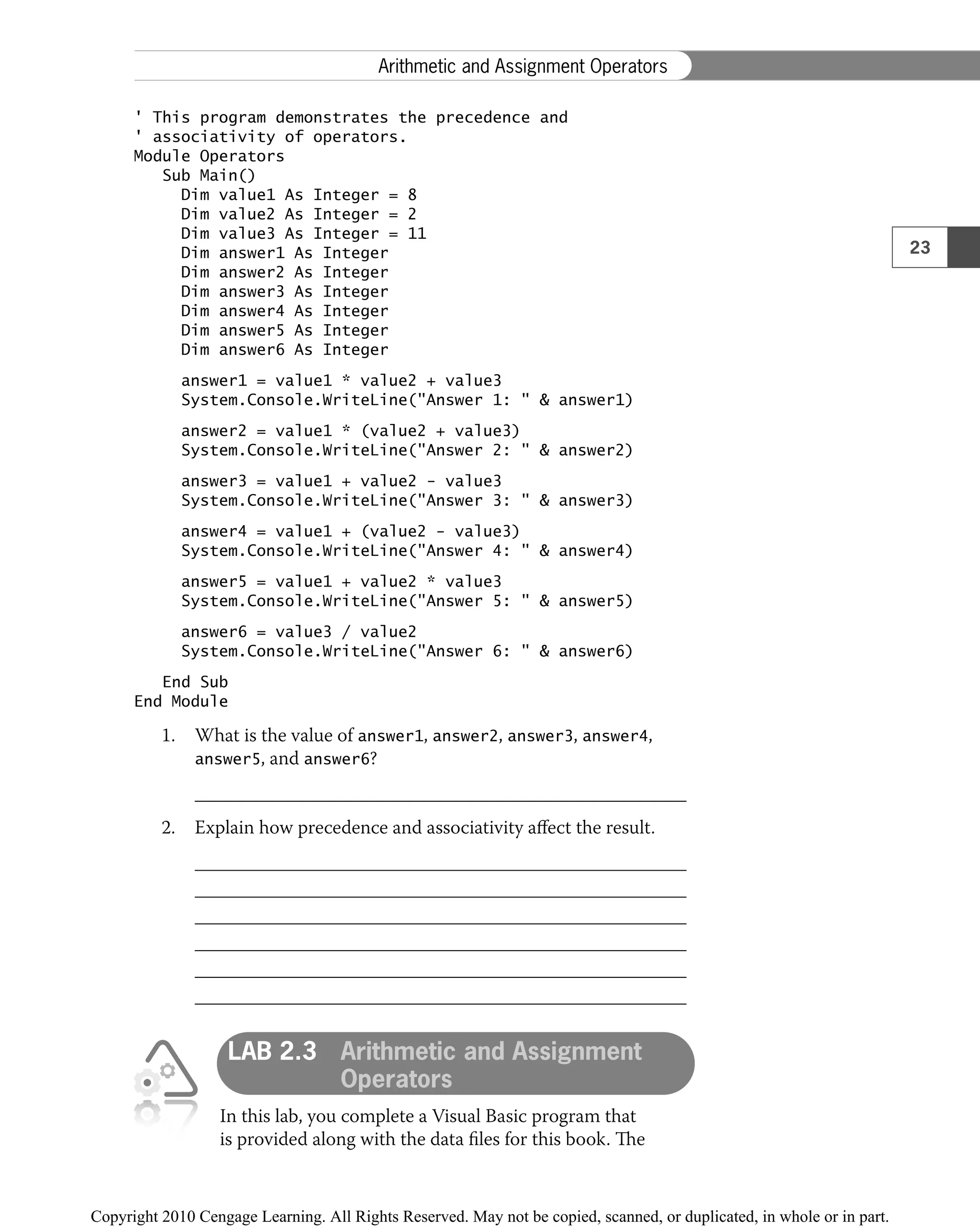 ' This program demonstrates the precedence and
' associativity of operators.
Module Operators
Sub Main()
Dim value1 As Integer = 8
Dim value2 As Integer = 2
Dim value3 As Integer = 11
Dim answer1 As Integer
Dim answer2 As Integer
Dim answer3 As Integer
Dim answer4 As Integer
Dim answer5 As Integer
Dim answer6 As Integer
answer1 = value1 * value2 + value3
System.Console.WriteLine("Answer 1: " & answer1)
answer2 = value1 * (value2 + value3)
System.Console.WriteLine("Answer 2: " & answer2)
answer3 = value1 + value2 − value3
System.Console.WriteLine("Answer 3: " & answer3)
answer4 = value1 + (value2 − value3)
System.Console.WriteLine("Answer 4: " & answer4)
answer5 = value1 + value2 * value3
System.Console.WriteLine("Answer 5: " & answer5)
answer6 = value3 / value2
System.Console.WriteLine("Answer 6: " & answer6)
End Sub
End Module
1. What is the value of answer1, answer2, answer3, answer4,
answer5, and answer6?
2. Explain how precedence and associativity aﬀect the result.
LAB 2.3 Arithmetic and Assignment
Operators
In this lab, you complete a Visual Basic program that
is provided along with the data ﬁles for this book. The
23
Arithmetic and Assignment Operators
 