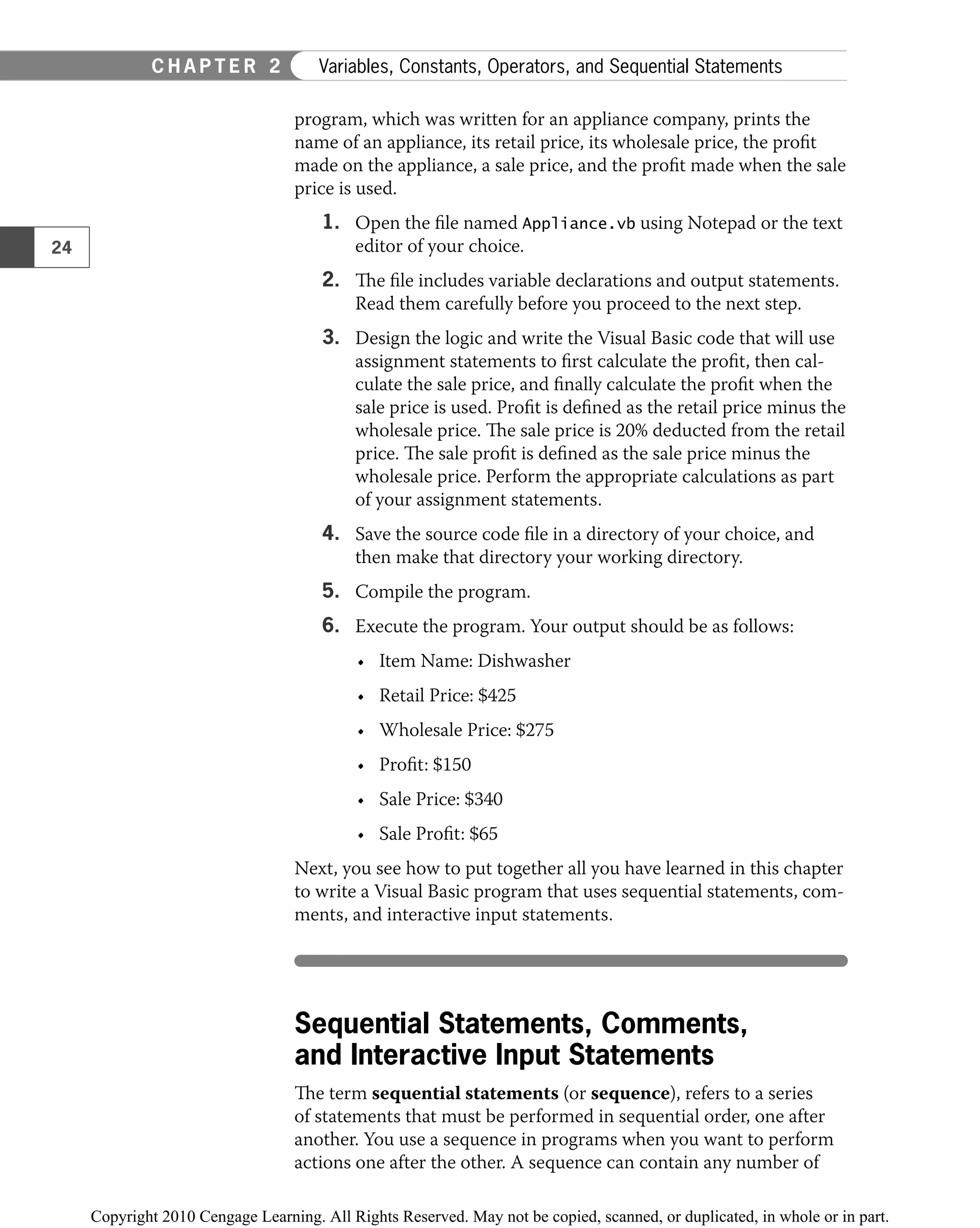 program, which was written for an appliance company, prints the
name of an appliance, its retail price, its wholesale price, the proﬁt
made on the appliance, a sale price, and the proﬁt made when the sale
price is used.
1. Open the ﬁle named Appliance.vb using Notepad or the text
editor of your choice.
2. The ﬁle includes variable declarations and output statements.
Read them carefully before you proceed to the next step.
3. Design the logic and write the Visual Basic code that will use
assignment statements to ﬁrst calculate the proﬁt, then cal-
culate the sale price, and ﬁnally calculate the proﬁt when the
sale price is used. Proﬁt is deﬁned as the retail price minus the
wholesale price. The sale price is 20% deducted from the retail
price. The sale proﬁt is deﬁned as the sale price minus the
wholesale price. Perform the appropriate calculations as part
of your assignment statements.
4. Save the source code ﬁle in a directory of your choice, and
then make that directory your working directory.
5. Compile the program.
6. Execute the program. Your output should be as follows:
Item Name: Dishwasher
•
Retail Price: $425
•
Wholesale Price: $275
•
Proﬁt: $150
•
Sale Price: $340
•
Sale Proﬁt: $65
•
Next, you see how to put together all you have learned in this chapter
to write a Visual Basic program that uses sequential statements, com-
ments, and interactive input statements.
Sequential Statements, Comments,
and Interactive Input Statements
The term sequential statements (or sequence), refers to a series
of statements that must be performed in sequential order, one after
another. You use a sequence in programs when you want to perform
actions one after the other. A sequence can contain any number of
24
C H A P T E R 2 Variables, Constants, Operators, and Sequential Statements
 