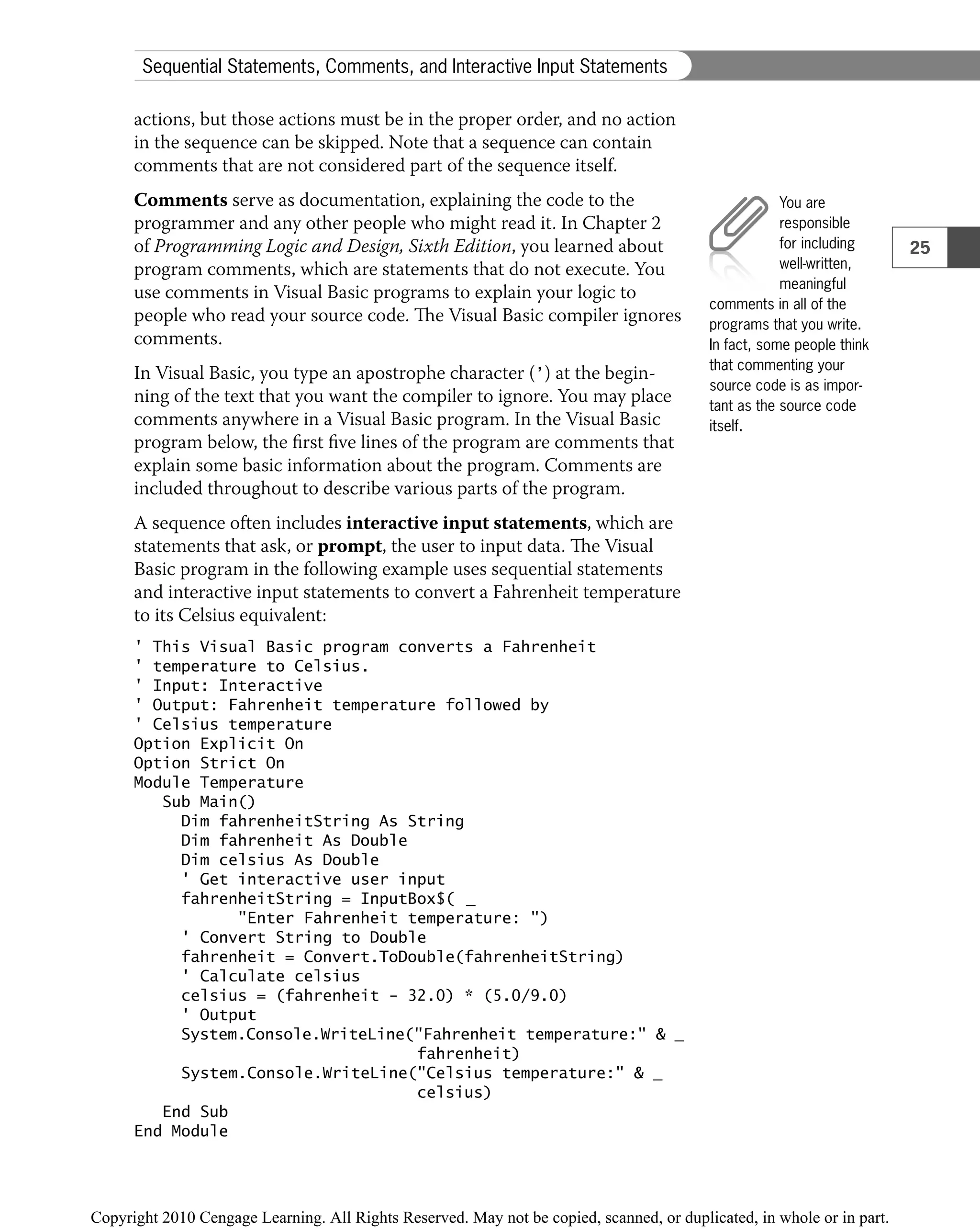 actions, but those actions must be in the proper order, and no action
in the sequence can be skipped. Note that a sequence can contain
comments that are not considered part of the sequence itself.
Comments serve as documentation, explaining the code to the
programmer and any other people who might read it. In Chapter 2
of Programming Logic and Design, Sixth Edition, you learned about
program comments, which are statements that do not execute. You
use comments in Visual Basic programs to explain your logic to
people who read your source code. The Visual Basic compiler ignores
comments.
In Visual Basic, you type an apostrophe character (’) at the begin-
ning of the text that you want the compiler to ignore. You may place
comments anywhere in a Visual Basic program. In the Visual Basic
program below, the ﬁrst ﬁve lines of the program are comments that
explain some basic information about the program. Comments are
included throughout to describe various parts of the program.
A sequence often includes interactive input statements, which are
statements that ask, or prompt, the user to input data. The Visual
Basic program in the following example uses sequential statements
and interactive input statements to convert a Fahrenheit temperature
to its Celsius equivalent:
' This Visual Basic program converts a Fahrenheit
' temperature to Celsius.
' Input: Interactive
' Output: Fahrenheit temperature followed by
' Celsius temperature
Option Explicit On
Option Strict On
Module Temperature
Sub Main()
Dim fahrenheitString As String
Dim fahrenheit As Double
Dim celsius As Double
' Get interactive user input
fahrenheitString = InputBox$( _
"Enter Fahrenheit temperature: ")
' Convert String to Double
fahrenheit = Convert.ToDouble(fahrenheitString)
' Calculate celsius
celsius = (fahrenheit − 32.0) * (5.0/9.0)
' Output
System.Console.WriteLine("Fahrenheit temperature:" & _
fahrenheit)
System.Console.WriteLine("Celsius temperature:" & _
celsius)
End Sub
End Module
You are
responsible
for including
well-written,
meaningful
comments in all of the
programs that you write.
In fact, some people think
that commenting your
source code is as impor-
tant as the source code
itself.
25
Sequential Statements, Comments, and Interactive Input Statements
 