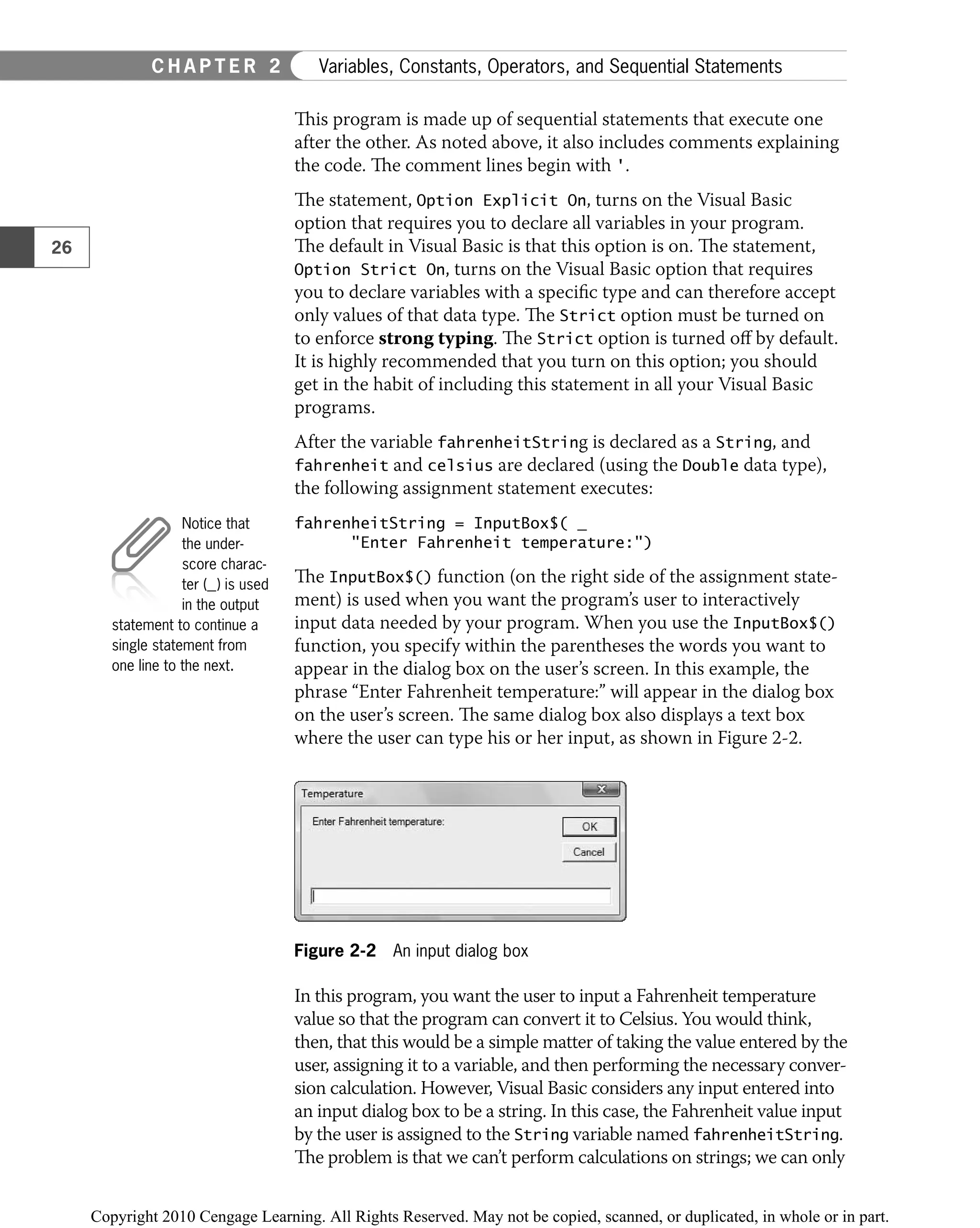 This program is made up of sequential statements that execute one
after the other. As noted above, it also includes comments explaining
the code. The comment lines begin with '.
The statement, Option Explicit On, turns on the Visual Basic
option that requires you to declare all variables in your program.
The default in Visual Basic is that this option is on. The statement,
Option Strict On, turns on the Visual Basic option that requires
you to declare variables with a speciﬁc type and can therefore accept
only values of that data type. The Strict option must be turned on
to enforce strong typing. The Strict option is turned oﬀ by default.
It is highly recommended that you turn on this option; you should
get in the habit of including this statement in all your Visual Basic
programs.
After the variable fahrenheitString is declared as a String, and
fahrenheit and celsius are declared (using the Double data type),
the following assignment statement executes:
fahrenheitString = InputBox$( _
"Enter Fahrenheit temperature:")
The InputBox$() function (on the right side of the assignment state-
ment) is used when you want the program’s user to interactively
input data needed by your program. When you use the InputBox$()
function, you specify within the parentheses the words you want to
appear in the dialog box on the user’s screen. In this example, the
phrase “Enter Fahrenheit temperature:” will appear in the dialog box
on the user’s screen. The same dialog box also displays a text box
where the user can type his or her input, as shown in Figure 2-2.
Figure 2-2 An input dialog box
In this program, you want the user to input a Fahrenheit temperature
value so that the program can convert it to Celsius. You would think,
then, that this would be a simple matter of taking the value entered by the
user, assigning it to a variable, and then performing the necessary conver-
sion calculation. However, Visual Basic considers any input entered into
an input dialog box to be a string. In this case, the Fahrenheit value input
by the user is assigned to the String variable named fahrenheitString.
The problem is that we can’t perform calculations on strings; we can only
Notice that
the under-
score charac-
ter (_) is used
in the output
statement to continue a
single statement from
one line to the next.
26
C H A P T E R 2 Variables, Constants, Operators, and Sequential Statements
 