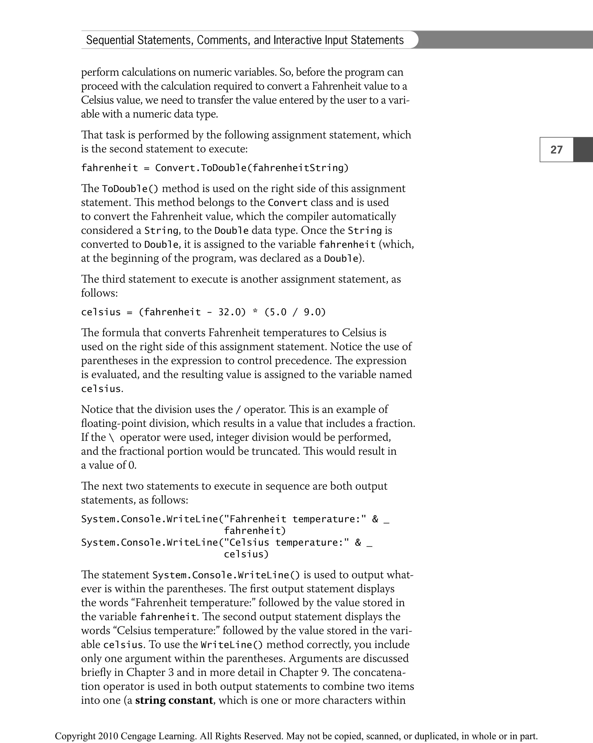 perform calculations on numeric variables. So, before the program can
proceed with the calculation required to convert a Fahrenheit value to a
Celsius value, we need to transfer the value entered by the user to a vari-
able with a numeric data type.
That task is performed by the following assignment statement, which
is the second statement to execute:
fahrenheit = Convert.ToDouble(fahrenheitString)
The ToDouble() method is used on the right side of this assignment
statement. This method belongs to the Convert class and is used
to convert the Fahrenheit value, which the compiler automatically
considered a String, to the Double data type. Once the String is
converted to Double, it is assigned to the variable fahrenheit (which,
at the beginning of the program, was declared as a Double).
The third statement to execute is another assignment statement, as
follows:
celsius = (fahrenheit − 32.0) * (5.0 / 9.0)
The formula that converts Fahrenheit temperatures to Celsius is
used on the right side of this assignment statement. Notice the use of
parentheses in the expression to control precedence. The expression
is evaluated, and the resulting value is assigned to the variable named
celsius.
Notice that the division uses the / operator. This is an example of
ﬂoating-point division, which results in a value that includes a fraction.
If the  operator were used, integer division would be performed,
and the fractional portion would be truncated. This would result in
a value of 0.
The next two statements to execute in sequence are both output
statements, as follows:
System.Console.WriteLine("Fahrenheit temperature:" & _
fahrenheit)
System.Console.WriteLine("Celsius temperature:" & _
celsius)
The statement System.Console.WriteLine() is used to output what-
ever is within the parentheses. The ﬁrst output statement displays
the words “Fahrenheit temperature:” followed by the value stored in
the variable fahrenheit. The second output statement displays the
words “Celsius temperature:” followed by the value stored in the vari-
able celsius. To use the WriteLine() method correctly, you include
only one argument within the parentheses. Arguments are discussed
brieﬂy in Chapter 3 and in more detail in Chapter 9. The concatena-
tion operator is used in both output statements to combine two items
into one (a string constant, which is one or more characters within
27
Sequential Statements, Comments, and Interactive Input Statements
 