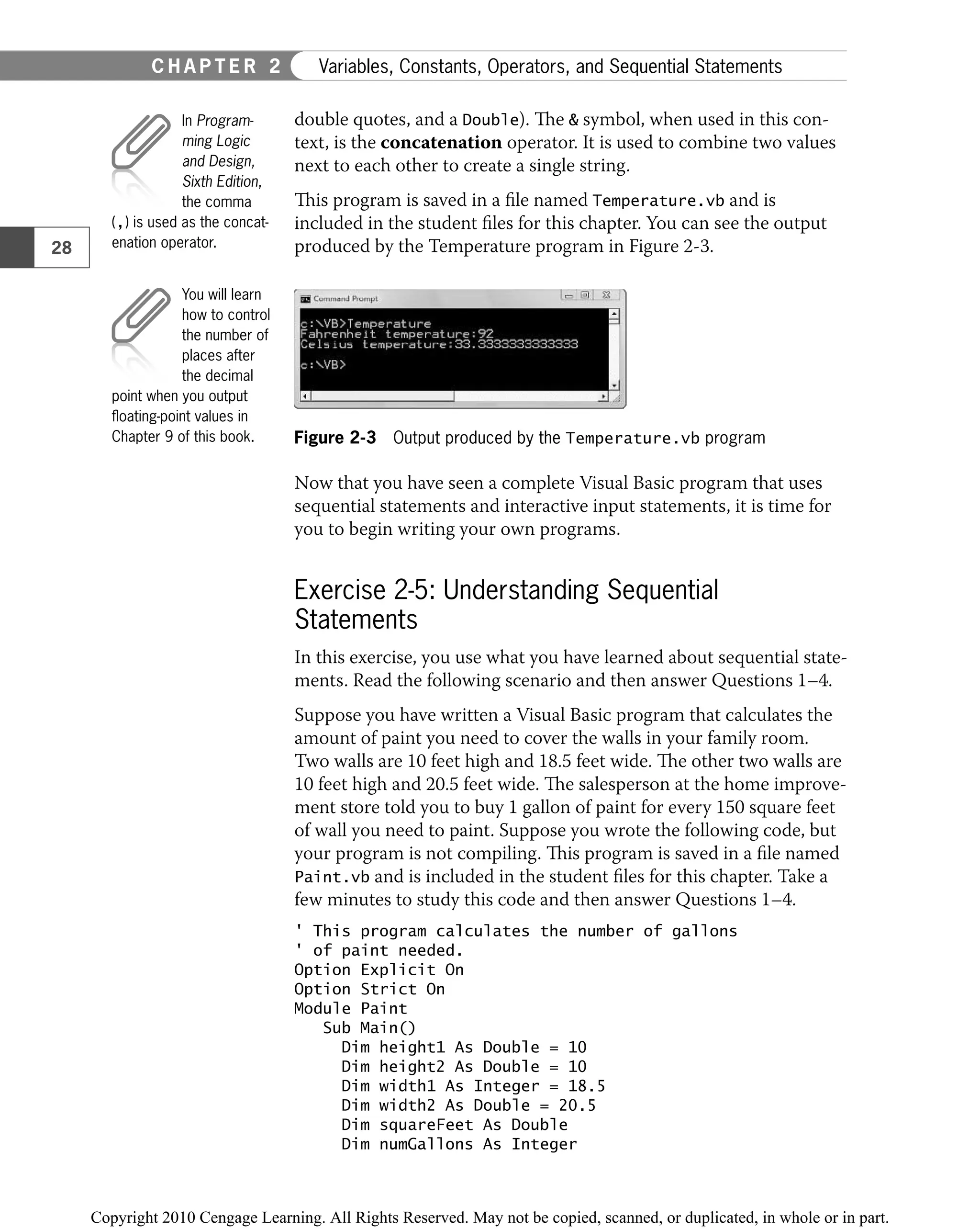 double quotes, and a Double). The & symbol, when used in this con-
text, is the concatenation operator. It is used to combine two values
next to each other to create a single string.
This program is saved in a ﬁle named Temperature.vb and is
included in the student ﬁles for this chapter. You can see the output
produced by the Temperature program in Figure 2-3.
Figure 2-3 Output produced by the Temperature.vb program
Now that you have seen a complete Visual Basic program that uses
sequential statements and interactive input statements, it is time for
you to begin writing your own programs.
Exercise 2-5: Understanding Sequential
Statements
In this exercise, you use what you have learned about sequential state-
ments. Read the following scenario and then answer Questions 1–4.
Suppose you have written a Visual Basic program that calculates the
amount of paint you need to cover the walls in your family room.
Two walls are 10 feet high and 18.5 feet wide. The other two walls are
10 feet high and 20.5 feet wide. The salesperson at the home improve-
ment store told you to buy 1 gallon of paint for every 150 square feet
of wall you need to paint. Suppose you wrote the following code, but
your program is not compiling. This program is saved in a ﬁle named
Paint.vb and is included in the student ﬁles for this chapter. Take a
few minutes to study this code and then answer Questions 1–4.
' This program calculates the number of gallons
' of paint needed.
Option Explicit On
Option Strict On
Module Paint
Sub Main()
Dim height1 As Double = 10
Dim height2 As Double = 10
Dim width1 As Integer = 18.5
Dim width2 As Double = 20.5
Dim squareFeet As Double
Dim numGallons As Integer
In Program-
ming Logic
and Design,
Sixth Edition,
the comma
(,) is used as the concat-
enation operator.
You will learn
how to control
the number of
places after
the decimal
point when you output
ﬂoating-point values in
Chapter 9 of this book.
28
C H A P T E R 2 Variables, Constants, Operators, and Sequential Statements
 