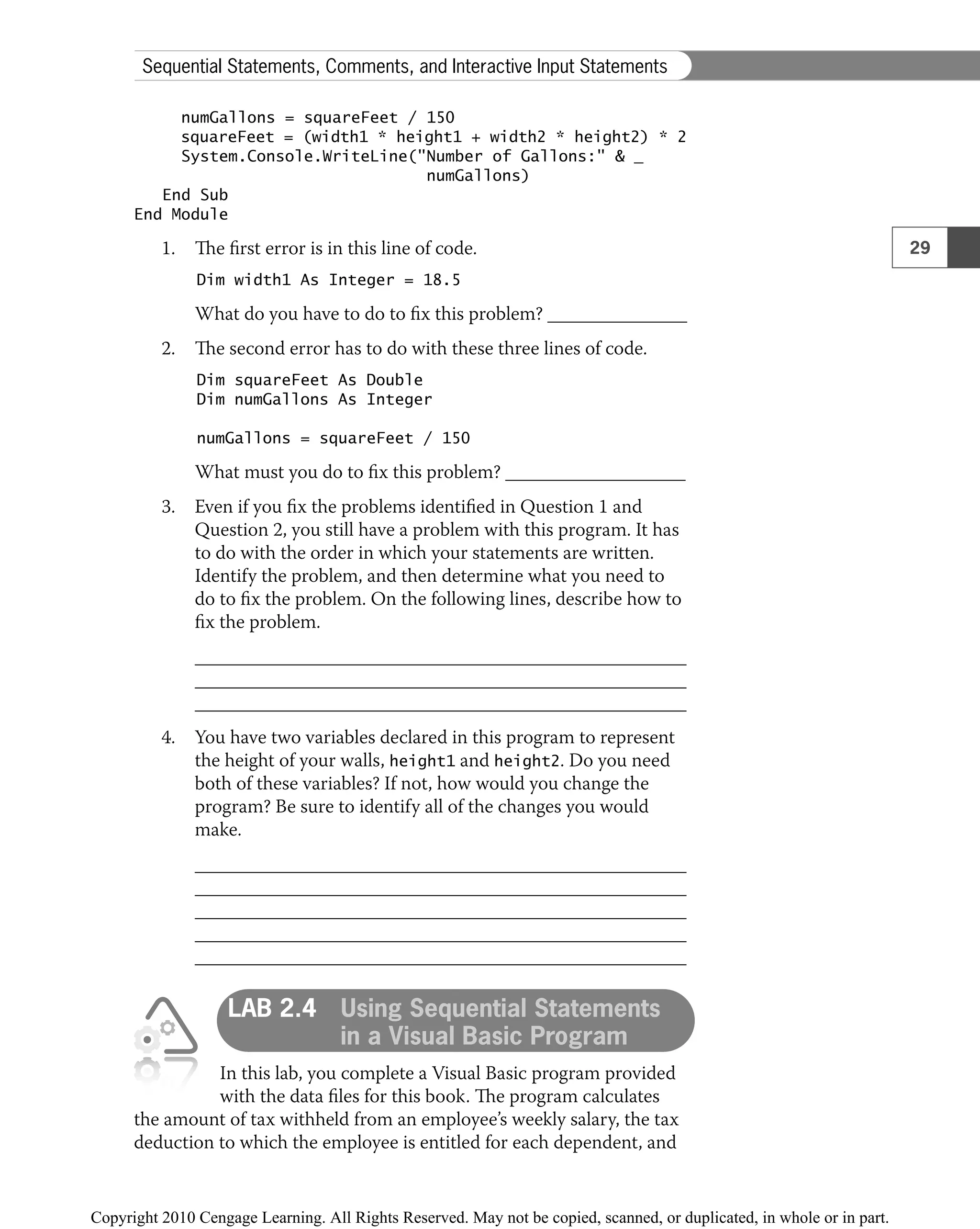 numGallons = squareFeet / 150
squareFeet = (width1 * height1 + width2 * height2) * 2
System.Console.WriteLine("Number of Gallons:" & _
numGallons)
End Sub
End Module
1. The ﬁrst error is in this line of code.
Dim width1 As Integer = 18.5
What do you have to do to ﬁx this problem?
2. The second error has to do with these three lines of code.
Dim squareFeet As Double
Dim numGallons As Integer
numGallons = squareFeet / 150
What must you do to ﬁx this problem?
3. Even if you ﬁx the problems identiﬁed in Question 1 and
Question 2, you still have a problem with this program. It has
to do with the order in which your statements are written.
Identify the problem, and then determine what you need to
do to ﬁx the problem. On the following lines, describe how to
ﬁx the problem.
4. You have two variables declared in this program to represent
the height of your walls, height1 and height2. Do you need
both of these variables? If not, how would you change the
program? Be sure to identify all of the changes you would
make.
LAB 2.4 Using Sequential Statements
in a Visual Basic Program
In this lab, you complete a Visual Basic program provided
with the data ﬁles for this book. The program calculates
the amount of tax withheld from an employee’s weekly salary, the tax
deduction to which the employee is entitled for each dependent, and
29
Sequential Statements, Comments, and Interactive Input Statements
 