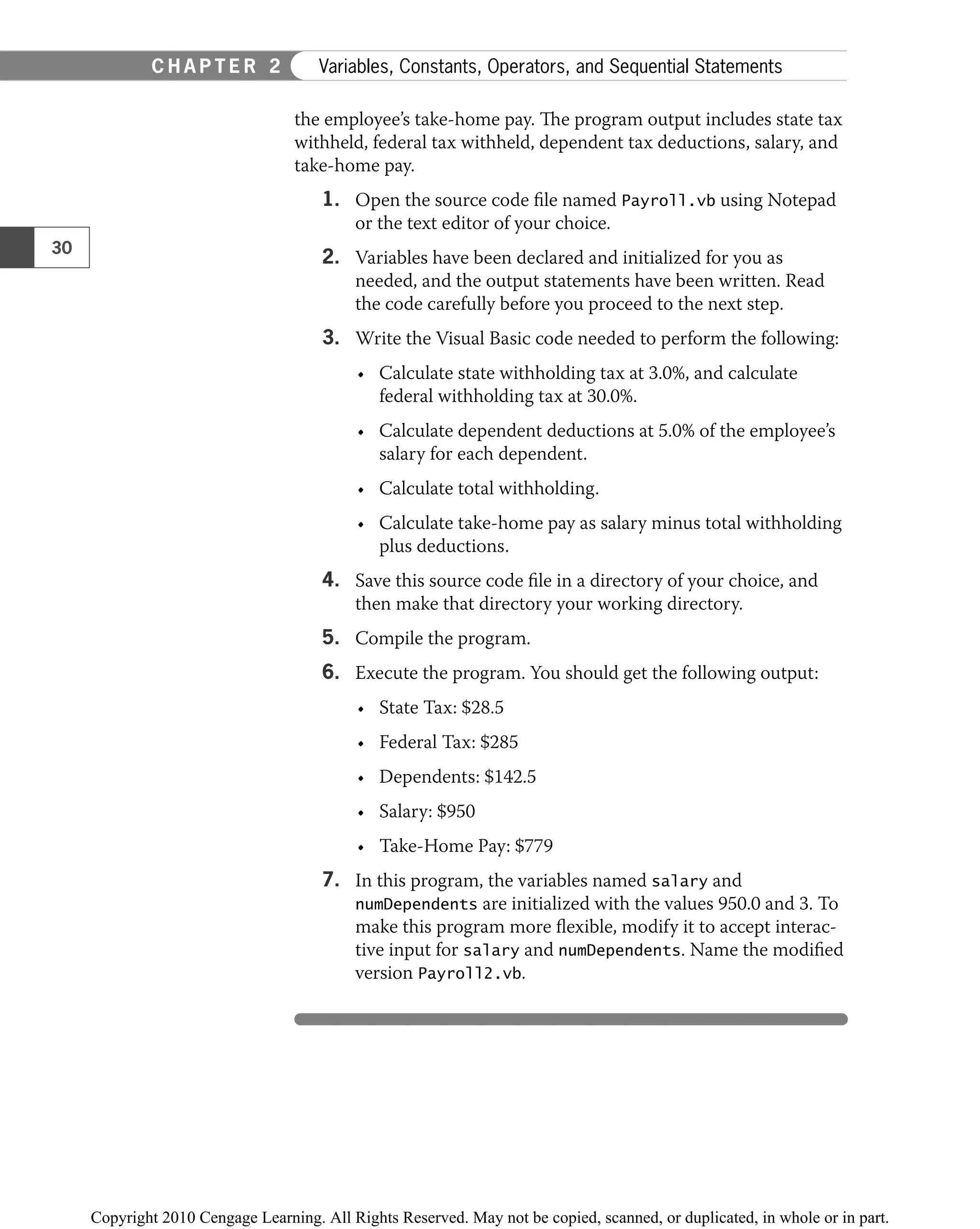 the employee’s take-home pay. The program output includes state tax
withheld, federal tax withheld, dependent tax deductions, salary, and
take-home pay.
1. Open the source code ﬁle named Payroll.vb using Notepad
or the text editor of your choice.
2. Variables have been declared and initialized for you as
needed, and the output statements have been written. Read
the code carefully before you proceed to the next step.
3. Write the Visual Basic code needed to perform the following:
Calculate state withholding tax at 3.0%, and calculate
•
federal withholding tax at 30.0%.
Calculate dependent deductions at 5.0% of the employee’s
•
salary for each dependent.
Calculate total withholding.
•
Calculate take-home pay as salary minus total withholding
•
plus deductions.
4. Save this source code ﬁle in a directory of your choice, and
then make that directory your working directory.
5. Compile the program.
6. Execute the program. You should get the following output:
State Tax: $28.5
•
Federal Tax: $285
•
Dependents: $142.5
•
Salary: $950
•
Take-Home Pay: $779
•
7. In this program, the variables named salary and
numDependents are initialized with the values 950.0 and 3. To
make this program more ﬂexible, modify it to accept interac-
tive input for salary and numDependents. Name the modiﬁed
version Payroll2.vb.
30
C H A P T E R 2 Variables, Constants, Operators, and Sequential Statements
 