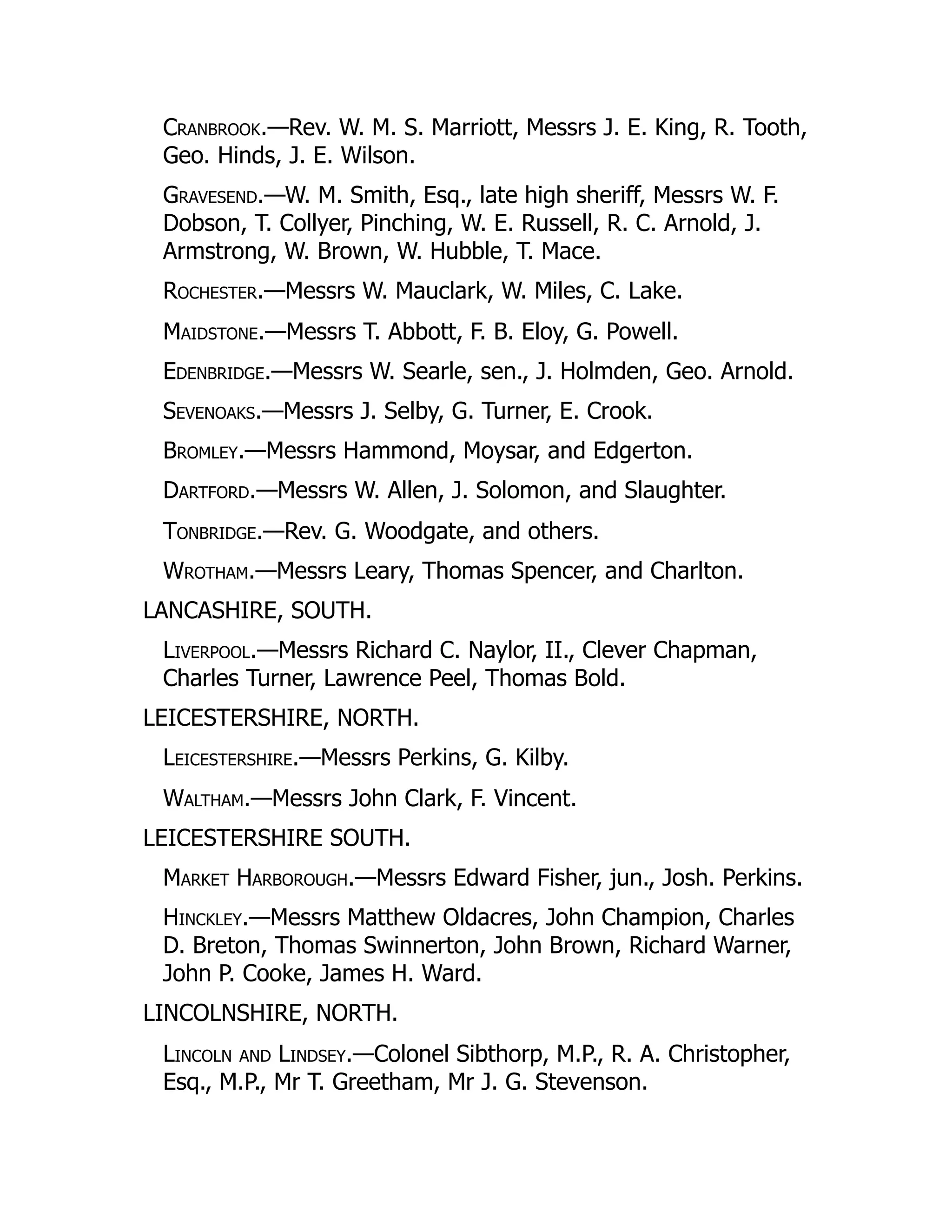 Cranbrook.—Rev. W. M. S. Marriott, Messrs J. E. King, R. Tooth,
Geo. Hinds, J. E. Wilson.
Gravesend.—W. M. Smith, Esq., late high sheriff, Messrs W. F.
Dobson, T. Collyer, Pinching, W. E. Russell, R. C. Arnold, J.
Armstrong, W. Brown, W. Hubble, T. Mace.
Rochester.—Messrs W. Mauclark, W. Miles, C. Lake.
Maidstone.—Messrs T. Abbott, F. B. Eloy, G. Powell.
Edenbridge.—Messrs W. Searle, sen., J. Holmden, Geo. Arnold.
Sevenoaks.—Messrs J. Selby, G. Turner, E. Crook.
Bromley.—Messrs Hammond, Moysar, and Edgerton.
Dartford.—Messrs W. Allen, J. Solomon, and Slaughter.
Tonbridge.—Rev. G. Woodgate, and others.
Wrotham.—Messrs Leary, Thomas Spencer, and Charlton.
LANCASHIRE, SOUTH.
Liverpool.—Messrs Richard C. Naylor, II., Clever Chapman,
Charles Turner, Lawrence Peel, Thomas Bold.
LEICESTERSHIRE, NORTH.
Leicestershire.—Messrs Perkins, G. Kilby.
Waltham.—Messrs John Clark, F. Vincent.
LEICESTERSHIRE SOUTH.
Market Harborough.—Messrs Edward Fisher, jun., Josh. Perkins.
Hinckley.—Messrs Matthew Oldacres, John Champion, Charles
D. Breton, Thomas Swinnerton, John Brown, Richard Warner,
John P. Cooke, James H. Ward.
LINCOLNSHIRE, NORTH.
Lincoln and Lindsey.—Colonel Sibthorp, M.P., R. A. Christopher,
Esq., M.P., Mr T. Greetham, Mr J. G. Stevenson.
 