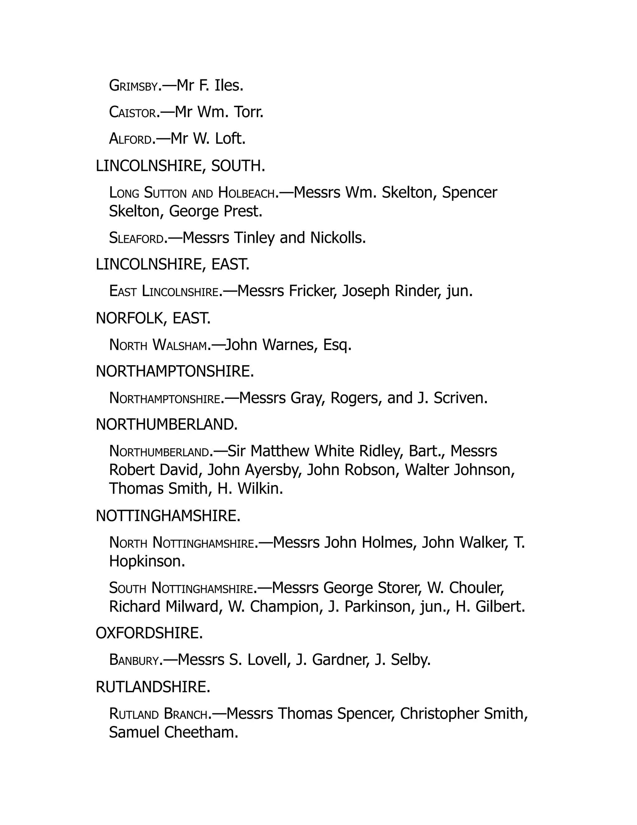 Grimsby.—Mr F. Iles.
Caistor.—Mr Wm. Torr.
Alford.—Mr W. Loft.
LINCOLNSHIRE, SOUTH.
Long Sutton and Holbeach.—Messrs Wm. Skelton, Spencer
Skelton, George Prest.
Sleaford.—Messrs Tinley and Nickolls.
LINCOLNSHIRE, EAST.
East Lincolnshire.—Messrs Fricker, Joseph Rinder, jun.
NORFOLK, EAST.
North Walsham.—John Warnes, Esq.
NORTHAMPTONSHIRE.
Northamptonshire.—Messrs Gray, Rogers, and J. Scriven.
NORTHUMBERLAND.
Northumberland.—Sir Matthew White Ridley, Bart., Messrs
Robert David, John Ayersby, John Robson, Walter Johnson,
Thomas Smith, H. Wilkin.
NOTTINGHAMSHIRE.
North Nottinghamshire.—Messrs John Holmes, John Walker, T.
Hopkinson.
South Nottinghamshire.—Messrs George Storer, W. Chouler,
Richard Milward, W. Champion, J. Parkinson, jun., H. Gilbert.
OXFORDSHIRE.
Banbury.—Messrs S. Lovell, J. Gardner, J. Selby.
RUTLANDSHIRE.
Rutland Branch.—Messrs Thomas Spencer, Christopher Smith,
Samuel Cheetham.
 