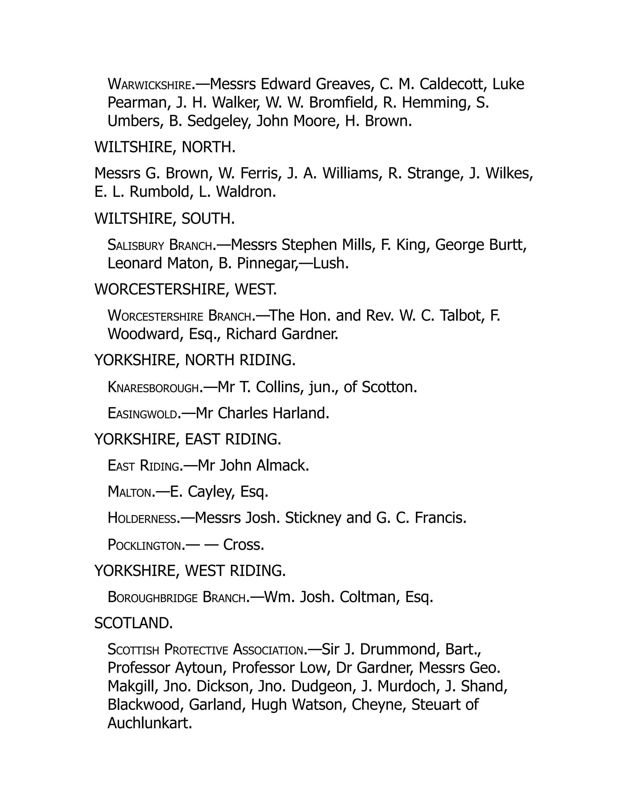 Warwickshire.—Messrs Edward Greaves, C. M. Caldecott, Luke
Pearman, J. H. Walker, W. W. Bromfield, R. Hemming, S.
Umbers, B. Sedgeley, John Moore, H. Brown.
WILTSHIRE, NORTH.
Messrs G. Brown, W. Ferris, J. A. Williams, R. Strange, J. Wilkes,
E. L. Rumbold, L. Waldron.
WILTSHIRE, SOUTH.
Salisbury Branch.—Messrs Stephen Mills, F. King, George Burtt,
Leonard Maton, B. Pinnegar,—Lush.
WORCESTERSHIRE, WEST.
Worcestershire Branch.—The Hon. and Rev. W. C. Talbot, F.
Woodward, Esq., Richard Gardner.
YORKSHIRE, NORTH RIDING.
Knaresborough.—Mr T. Collins, jun., of Scotton.
Easingwold.—Mr Charles Harland.
YORKSHIRE, EAST RIDING.
East Riding.—Mr John Almack.
Malton.—E. Cayley, Esq.
Holderness.—Messrs Josh. Stickney and G. C. Francis.
Pocklington.— — Cross.
YORKSHIRE, WEST RIDING.
Boroughbridge Branch.—Wm. Josh. Coltman, Esq.
SCOTLAND.
Scottish Protective Association.—Sir J. Drummond, Bart.,
Professor Aytoun, Professor Low, Dr Gardner, Messrs Geo.
Makgill, Jno. Dickson, Jno. Dudgeon, J. Murdoch, J. Shand,
Blackwood, Garland, Hugh Watson, Cheyne, Steuart of
Auchlunkart.
 