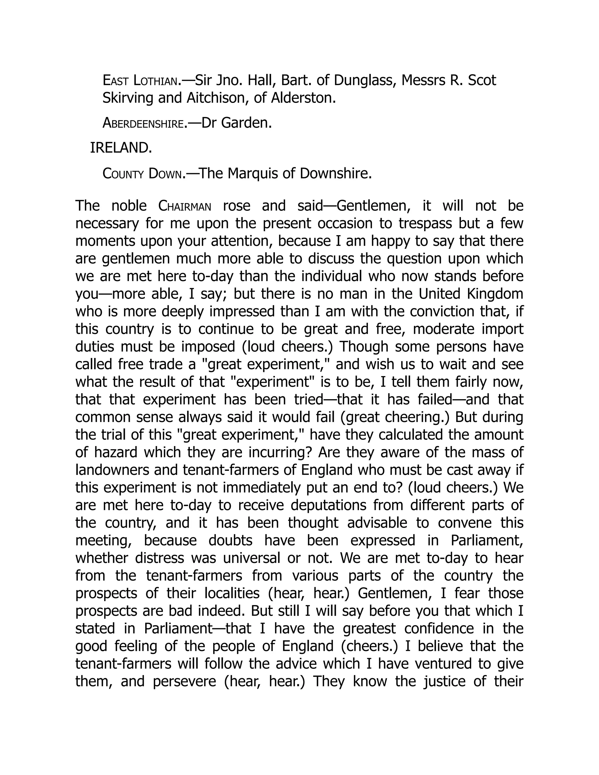 East Lothian.—Sir Jno. Hall, Bart. of Dunglass, Messrs R. Scot
Skirving and Aitchison, of Alderston.
Aberdeenshire.—Dr Garden.
IRELAND.
County Down.—The Marquis of Downshire.
The noble Chairman rose and said—Gentlemen, it will not be
necessary for me upon the present occasion to trespass but a few
moments upon your attention, because I am happy to say that there
are gentlemen much more able to discuss the question upon which
we are met here to-day than the individual who now stands before
you—more able, I say; but there is no man in the United Kingdom
who is more deeply impressed than I am with the conviction that, if
this country is to continue to be great and free, moderate import
duties must be imposed (loud cheers.) Though some persons have
called free trade a "great experiment," and wish us to wait and see
what the result of that "experiment" is to be, I tell them fairly now,
that that experiment has been tried—that it has failed—and that
common sense always said it would fail (great cheering.) But during
the trial of this "great experiment," have they calculated the amount
of hazard which they are incurring? Are they aware of the mass of
landowners and tenant-farmers of England who must be cast away if
this experiment is not immediately put an end to? (loud cheers.) We
are met here to-day to receive deputations from different parts of
the country, and it has been thought advisable to convene this
meeting, because doubts have been expressed in Parliament,
whether distress was universal or not. We are met to-day to hear
from the tenant-farmers from various parts of the country the
prospects of their localities (hear, hear.) Gentlemen, I fear those
prospects are bad indeed. But still I will say before you that which I
stated in Parliament—that I have the greatest confidence in the
good feeling of the people of England (cheers.) I believe that the
tenant-farmers will follow the advice which I have ventured to give
them, and persevere (hear, hear.) They know the justice of their
 