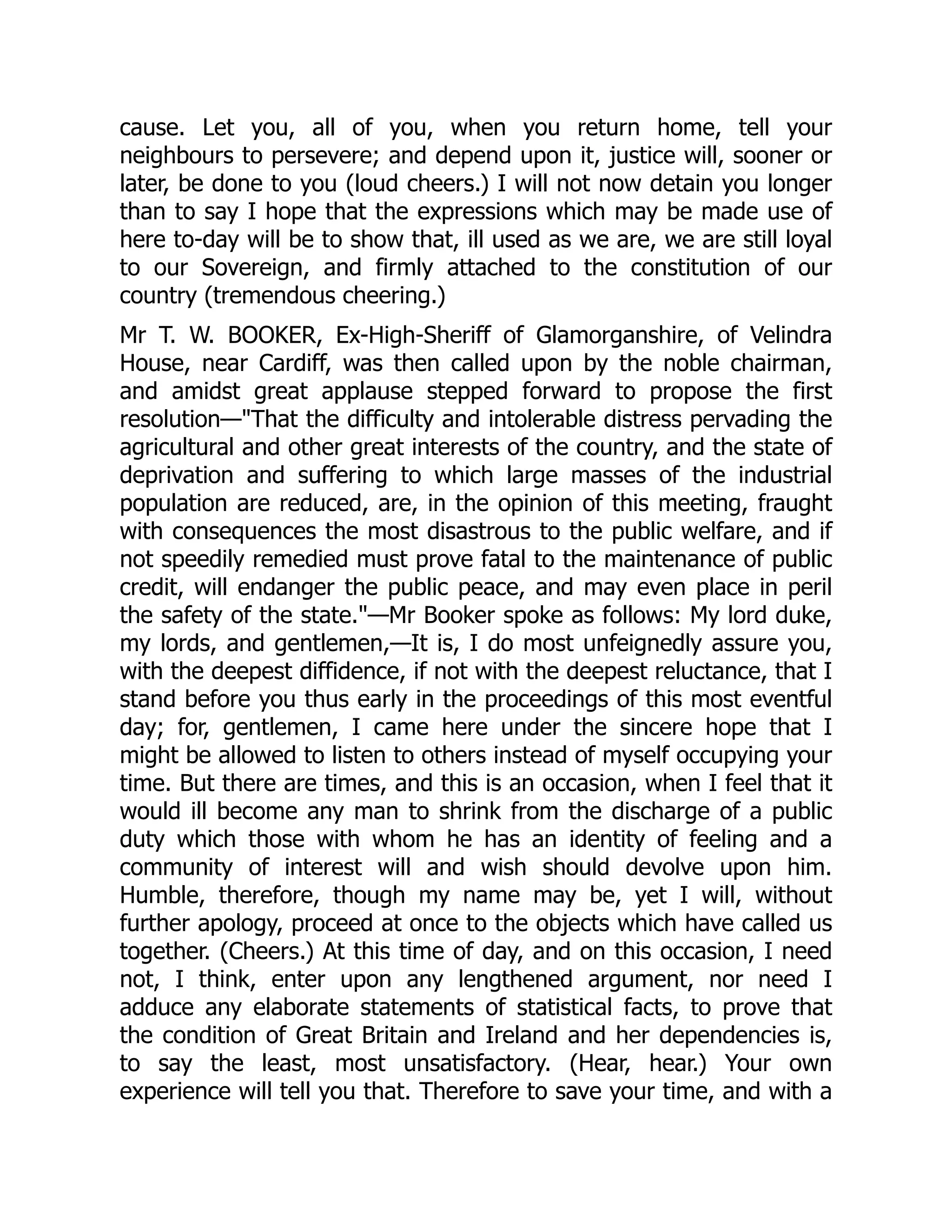 cause. Let you, all of you, when you return home, tell your
neighbours to persevere; and depend upon it, justice will, sooner or
later, be done to you (loud cheers.) I will not now detain you longer
than to say I hope that the expressions which may be made use of
here to-day will be to show that, ill used as we are, we are still loyal
to our Sovereign, and firmly attached to the constitution of our
country (tremendous cheering.)
Mr T. W. BOOKER, Ex-High-Sheriff of Glamorganshire, of Velindra
House, near Cardiff, was then called upon by the noble chairman,
and amidst great applause stepped forward to propose the first
resolution—"That the difficulty and intolerable distress pervading the
agricultural and other great interests of the country, and the state of
deprivation and suffering to which large masses of the industrial
population are reduced, are, in the opinion of this meeting, fraught
with consequences the most disastrous to the public welfare, and if
not speedily remedied must prove fatal to the maintenance of public
credit, will endanger the public peace, and may even place in peril
the safety of the state."—Mr Booker spoke as follows: My lord duke,
my lords, and gentlemen,—It is, I do most unfeignedly assure you,
with the deepest diffidence, if not with the deepest reluctance, that I
stand before you thus early in the proceedings of this most eventful
day; for, gentlemen, I came here under the sincere hope that I
might be allowed to listen to others instead of myself occupying your
time. But there are times, and this is an occasion, when I feel that it
would ill become any man to shrink from the discharge of a public
duty which those with whom he has an identity of feeling and a
community of interest will and wish should devolve upon him.
Humble, therefore, though my name may be, yet I will, without
further apology, proceed at once to the objects which have called us
together. (Cheers.) At this time of day, and on this occasion, I need
not, I think, enter upon any lengthened argument, nor need I
adduce any elaborate statements of statistical facts, to prove that
the condition of Great Britain and Ireland and her dependencies is,
to say the least, most unsatisfactory. (Hear, hear.) Your own
experience will tell you that. Therefore to save your time, and with a
 