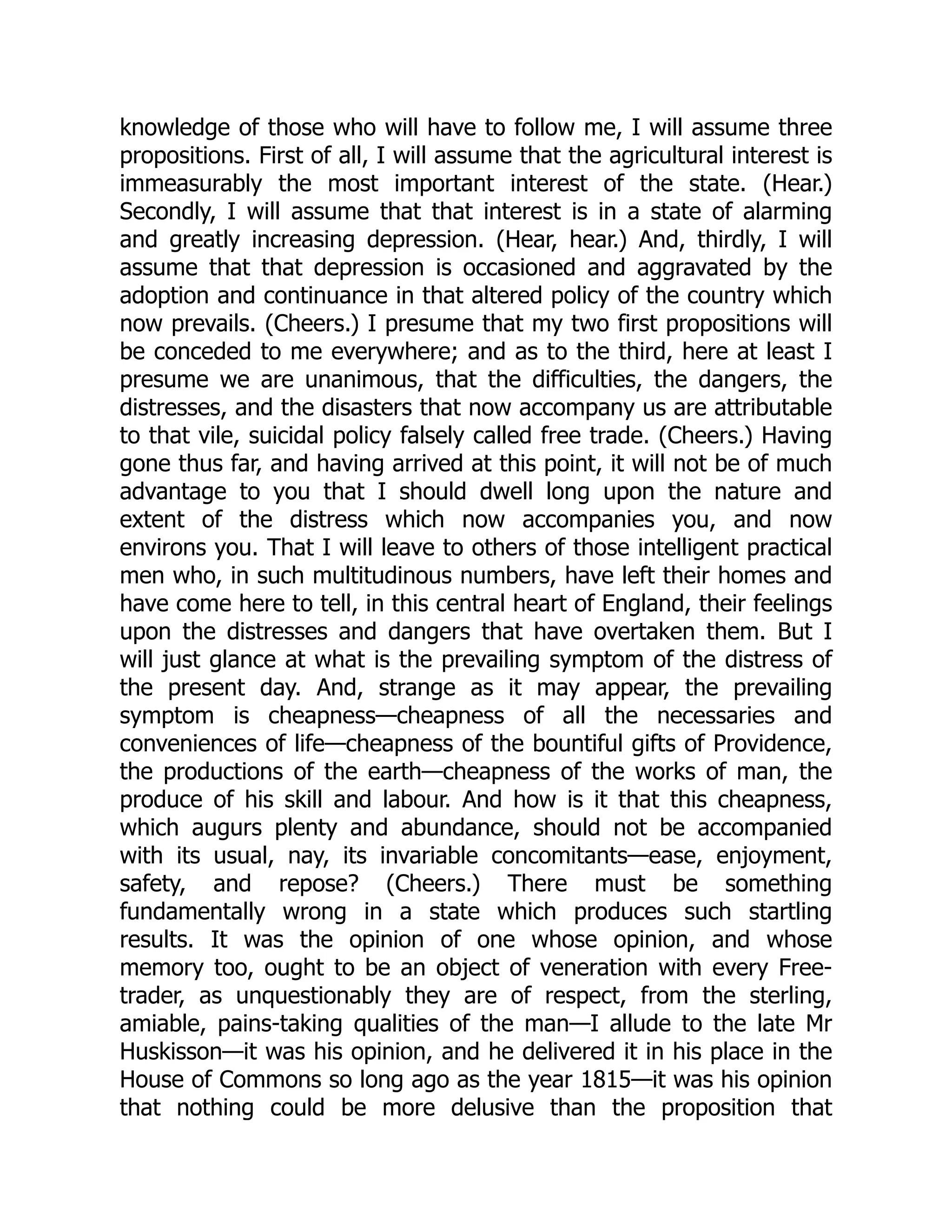 knowledge of those who will have to follow me, I will assume three
propositions. First of all, I will assume that the agricultural interest is
immeasurably the most important interest of the state. (Hear.)
Secondly, I will assume that that interest is in a state of alarming
and greatly increasing depression. (Hear, hear.) And, thirdly, I will
assume that that depression is occasioned and aggravated by the
adoption and continuance in that altered policy of the country which
now prevails. (Cheers.) I presume that my two first propositions will
be conceded to me everywhere; and as to the third, here at least I
presume we are unanimous, that the difficulties, the dangers, the
distresses, and the disasters that now accompany us are attributable
to that vile, suicidal policy falsely called free trade. (Cheers.) Having
gone thus far, and having arrived at this point, it will not be of much
advantage to you that I should dwell long upon the nature and
extent of the distress which now accompanies you, and now
environs you. That I will leave to others of those intelligent practical
men who, in such multitudinous numbers, have left their homes and
have come here to tell, in this central heart of England, their feelings
upon the distresses and dangers that have overtaken them. But I
will just glance at what is the prevailing symptom of the distress of
the present day. And, strange as it may appear, the prevailing
symptom is cheapness—cheapness of all the necessaries and
conveniences of life—cheapness of the bountiful gifts of Providence,
the productions of the earth—cheapness of the works of man, the
produce of his skill and labour. And how is it that this cheapness,
which augurs plenty and abundance, should not be accompanied
with its usual, nay, its invariable concomitants—ease, enjoyment,
safety, and repose? (Cheers.) There must be something
fundamentally wrong in a state which produces such startling
results. It was the opinion of one whose opinion, and whose
memory too, ought to be an object of veneration with every Free-
trader, as unquestionably they are of respect, from the sterling,
amiable, pains-taking qualities of the man—I allude to the late Mr
Huskisson—it was his opinion, and he delivered it in his place in the
House of Commons so long ago as the year 1815—it was his opinion
that nothing could be more delusive than the proposition that
 