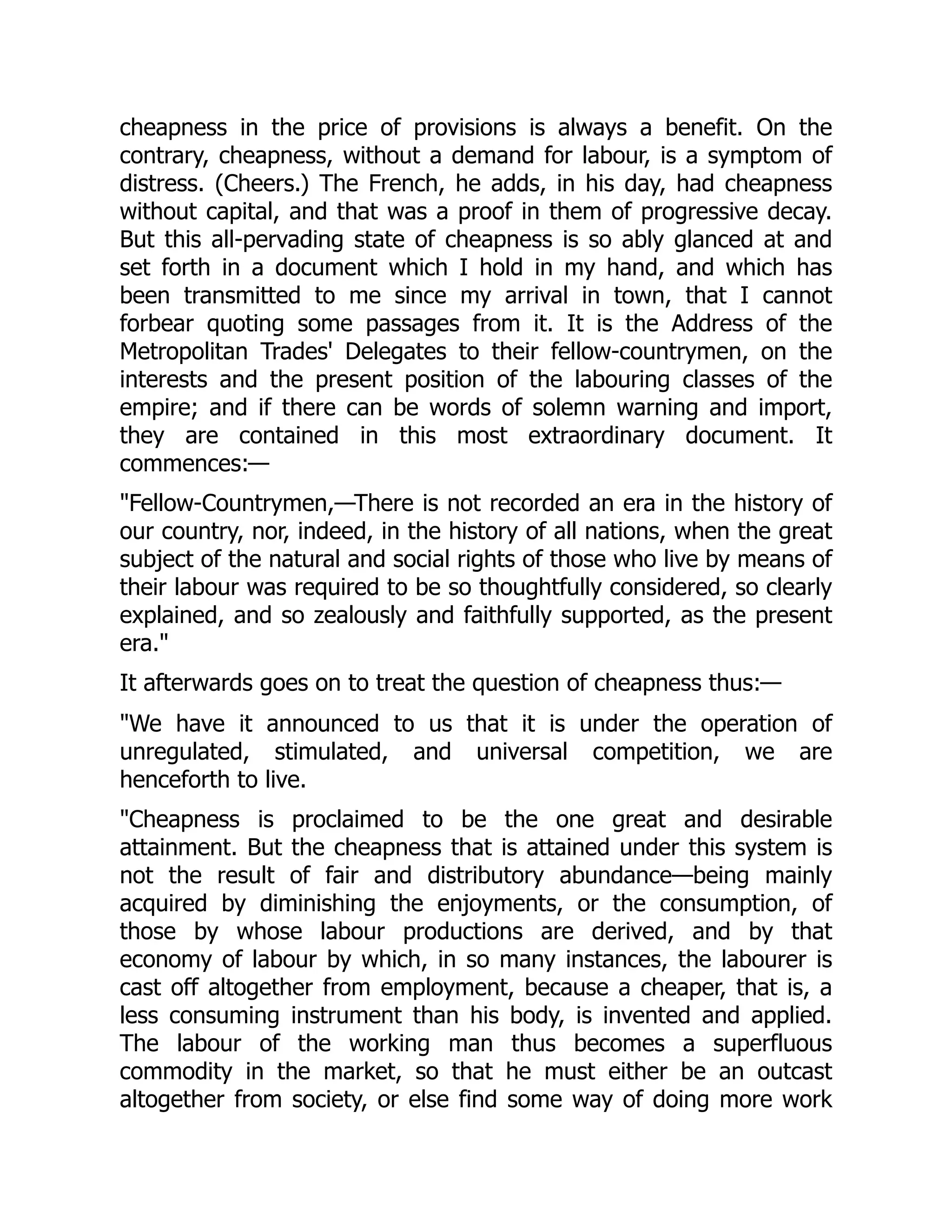 cheapness in the price of provisions is always a benefit. On the
contrary, cheapness, without a demand for labour, is a symptom of
distress. (Cheers.) The French, he adds, in his day, had cheapness
without capital, and that was a proof in them of progressive decay.
But this all-pervading state of cheapness is so ably glanced at and
set forth in a document which I hold in my hand, and which has
been transmitted to me since my arrival in town, that I cannot
forbear quoting some passages from it. It is the Address of the
Metropolitan Trades' Delegates to their fellow-countrymen, on the
interests and the present position of the labouring classes of the
empire; and if there can be words of solemn warning and import,
they are contained in this most extraordinary document. It
commences:—
"Fellow-Countrymen,—There is not recorded an era in the history of
our country, nor, indeed, in the history of all nations, when the great
subject of the natural and social rights of those who live by means of
their labour was required to be so thoughtfully considered, so clearly
explained, and so zealously and faithfully supported, as the present
era."
It afterwards goes on to treat the question of cheapness thus:—
"We have it announced to us that it is under the operation of
unregulated, stimulated, and universal competition, we are
henceforth to live.
"Cheapness is proclaimed to be the one great and desirable
attainment. But the cheapness that is attained under this system is
not the result of fair and distributory abundance—being mainly
acquired by diminishing the enjoyments, or the consumption, of
those by whose labour productions are derived, and by that
economy of labour by which, in so many instances, the labourer is
cast off altogether from employment, because a cheaper, that is, a
less consuming instrument than his body, is invented and applied.
The labour of the working man thus becomes a superfluous
commodity in the market, so that he must either be an outcast
altogether from society, or else find some way of doing more work
 