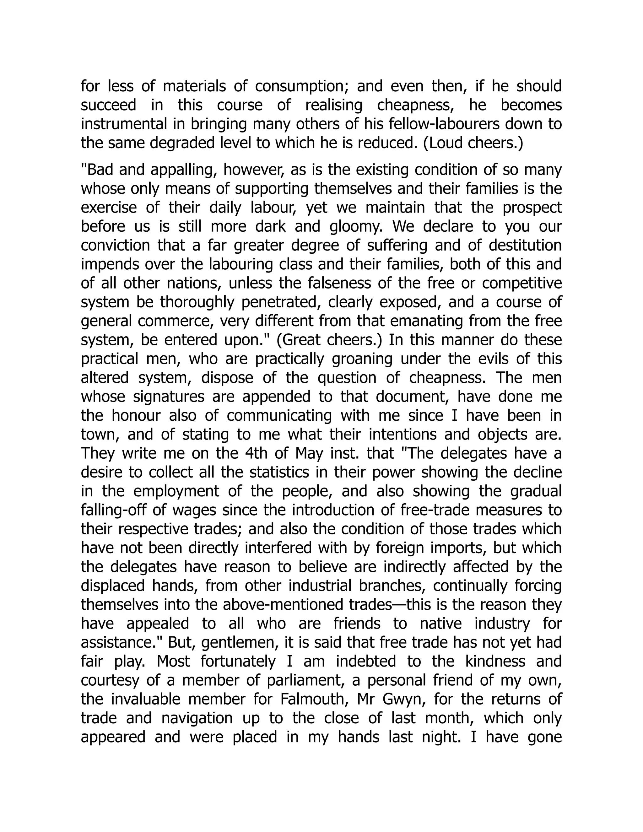 for less of materials of consumption; and even then, if he should
succeed in this course of realising cheapness, he becomes
instrumental in bringing many others of his fellow-labourers down to
the same degraded level to which he is reduced. (Loud cheers.)
"Bad and appalling, however, as is the existing condition of so many
whose only means of supporting themselves and their families is the
exercise of their daily labour, yet we maintain that the prospect
before us is still more dark and gloomy. We declare to you our
conviction that a far greater degree of suffering and of destitution
impends over the labouring class and their families, both of this and
of all other nations, unless the falseness of the free or competitive
system be thoroughly penetrated, clearly exposed, and a course of
general commerce, very different from that emanating from the free
system, be entered upon." (Great cheers.) In this manner do these
practical men, who are practically groaning under the evils of this
altered system, dispose of the question of cheapness. The men
whose signatures are appended to that document, have done me
the honour also of communicating with me since I have been in
town, and of stating to me what their intentions and objects are.
They write me on the 4th of May inst. that "The delegates have a
desire to collect all the statistics in their power showing the decline
in the employment of the people, and also showing the gradual
falling-off of wages since the introduction of free-trade measures to
their respective trades; and also the condition of those trades which
have not been directly interfered with by foreign imports, but which
the delegates have reason to believe are indirectly affected by the
displaced hands, from other industrial branches, continually forcing
themselves into the above-mentioned trades—this is the reason they
have appealed to all who are friends to native industry for
assistance." But, gentlemen, it is said that free trade has not yet had
fair play. Most fortunately I am indebted to the kindness and
courtesy of a member of parliament, a personal friend of my own,
the invaluable member for Falmouth, Mr Gwyn, for the returns of
trade and navigation up to the close of last month, which only
appeared and were placed in my hands last night. I have gone
 