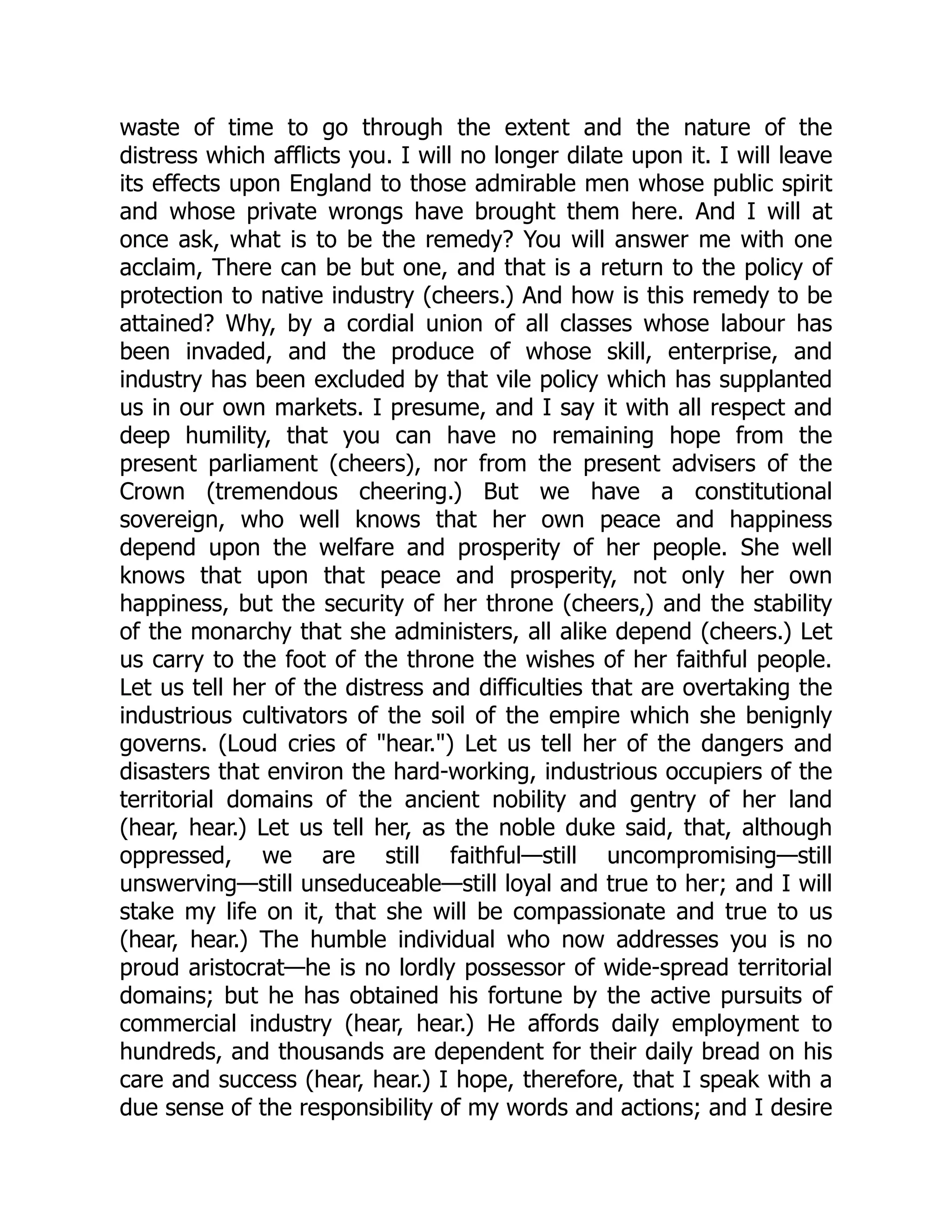 waste of time to go through the extent and the nature of the
distress which afflicts you. I will no longer dilate upon it. I will leave
its effects upon England to those admirable men whose public spirit
and whose private wrongs have brought them here. And I will at
once ask, what is to be the remedy? You will answer me with one
acclaim, There can be but one, and that is a return to the policy of
protection to native industry (cheers.) And how is this remedy to be
attained? Why, by a cordial union of all classes whose labour has
been invaded, and the produce of whose skill, enterprise, and
industry has been excluded by that vile policy which has supplanted
us in our own markets. I presume, and I say it with all respect and
deep humility, that you can have no remaining hope from the
present parliament (cheers), nor from the present advisers of the
Crown (tremendous cheering.) But we have a constitutional
sovereign, who well knows that her own peace and happiness
depend upon the welfare and prosperity of her people. She well
knows that upon that peace and prosperity, not only her own
happiness, but the security of her throne (cheers,) and the stability
of the monarchy that she administers, all alike depend (cheers.) Let
us carry to the foot of the throne the wishes of her faithful people.
Let us tell her of the distress and difficulties that are overtaking the
industrious cultivators of the soil of the empire which she benignly
governs. (Loud cries of "hear.") Let us tell her of the dangers and
disasters that environ the hard-working, industrious occupiers of the
territorial domains of the ancient nobility and gentry of her land
(hear, hear.) Let us tell her, as the noble duke said, that, although
oppressed, we are still faithful—still uncompromising—still
unswerving—still unseduceable—still loyal and true to her; and I will
stake my life on it, that she will be compassionate and true to us
(hear, hear.) The humble individual who now addresses you is no
proud aristocrat—he is no lordly possessor of wide-spread territorial
domains; but he has obtained his fortune by the active pursuits of
commercial industry (hear, hear.) He affords daily employment to
hundreds, and thousands are dependent for their daily bread on his
care and success (hear, hear.) I hope, therefore, that I speak with a
due sense of the responsibility of my words and actions; and I desire
 