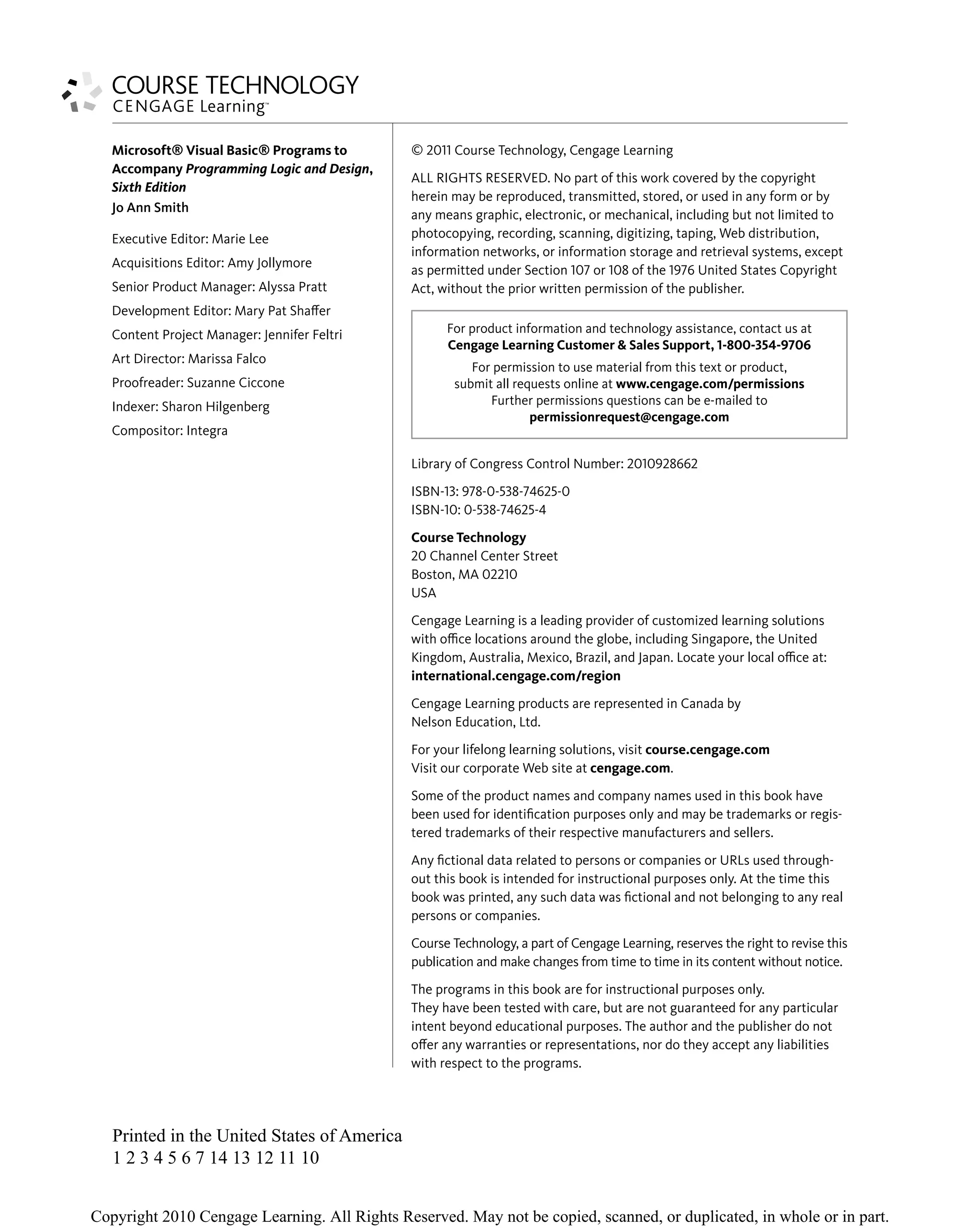 © 2011 Course Technology, Cengage Learning
ALL RIGHTS RESERVED. No part of this work covered by the copyright
herein may be reproduced, transmitted, stored, or used in any form or by
any means graphic, electronic, or mechanical, including but not limited to
photocopying, recording, scanning, digitizing, taping, Web distribution,
information networks, or information storage and retrieval systems, except
as permitted under Section 107 or 108 of the 1976 United States Copyright
Act, without the prior written permission of the publisher.
Library of Congress Control Number: 2010928662
ISBN-13: 978-0-538-74625-0
ISBN-10: 0-538-74625-4
Course Technology
20 Channel Center Street
Boston, MA 02210
USA
Cengage Learning is a leading provider of customized learning solutions
with oﬃce locations around the globe, including Singapore, the United
Kingdom, Australia, Mexico, Brazil, and Japan. Locate your local oﬃce at:
international.cengage.com/region
Cengage Learning products are represented in Canada by
Nelson Education, Ltd.
For your lifelong learning solutions, visit course.cengage.com
Visit our corporate Web site at cengage.com.
Some of the product names and company names used in this book have
been used for identiﬁcation purposes only and may be trademarks or regis-
tered trademarks of their respective manufacturers and sellers.
Any ﬁctional data related to persons or companies or URLs used through-
out this book is intended for instructional purposes only. At the time this
book was printed, any such data was ﬁctional and not belonging to any real
persons or companies.
Course Technology, a part of Cengage Learning, reserves the right to revise this
publication and make changes from time to time in its content without notice.
The programs in this book are for instructional purposes only.
They have been tested with care, but are not guaranteed for any particular
intent beyond educational purposes. The author and the publisher do not
oﬀer any warranties or representations, nor do they accept any liabilities
with respect to the programs.
Microsoft® Visual Basic® Programs to
Accompany Programming Logic and Design,
Sixth Edition
Jo Ann Smith
Executive Editor: Marie Lee
Acquisitions Editor: Amy Jollymore
Senior Product Manager: Alyssa Pratt
Development Editor: Mary Pat Shaﬀer
Content Project Manager: Jennifer Feltri
Art Director: Marissa Falco
Proofreader: Suzanne Ciccone
Indexer: Sharon Hilgenberg
Compositor: Integra
For product information and technology assistance, contact us at
Cengage Learning Customer & Sales Support, 1-800-354-9706
For permission to use material from this text or product,
submit all requests online at www.cengage.com/permissions
Further permissions questions can be e-mailed to
permissionrequest@cengage.com
Printed in the United States of America
1 2 3 4 5 6 7 14 13 12 11 10
 