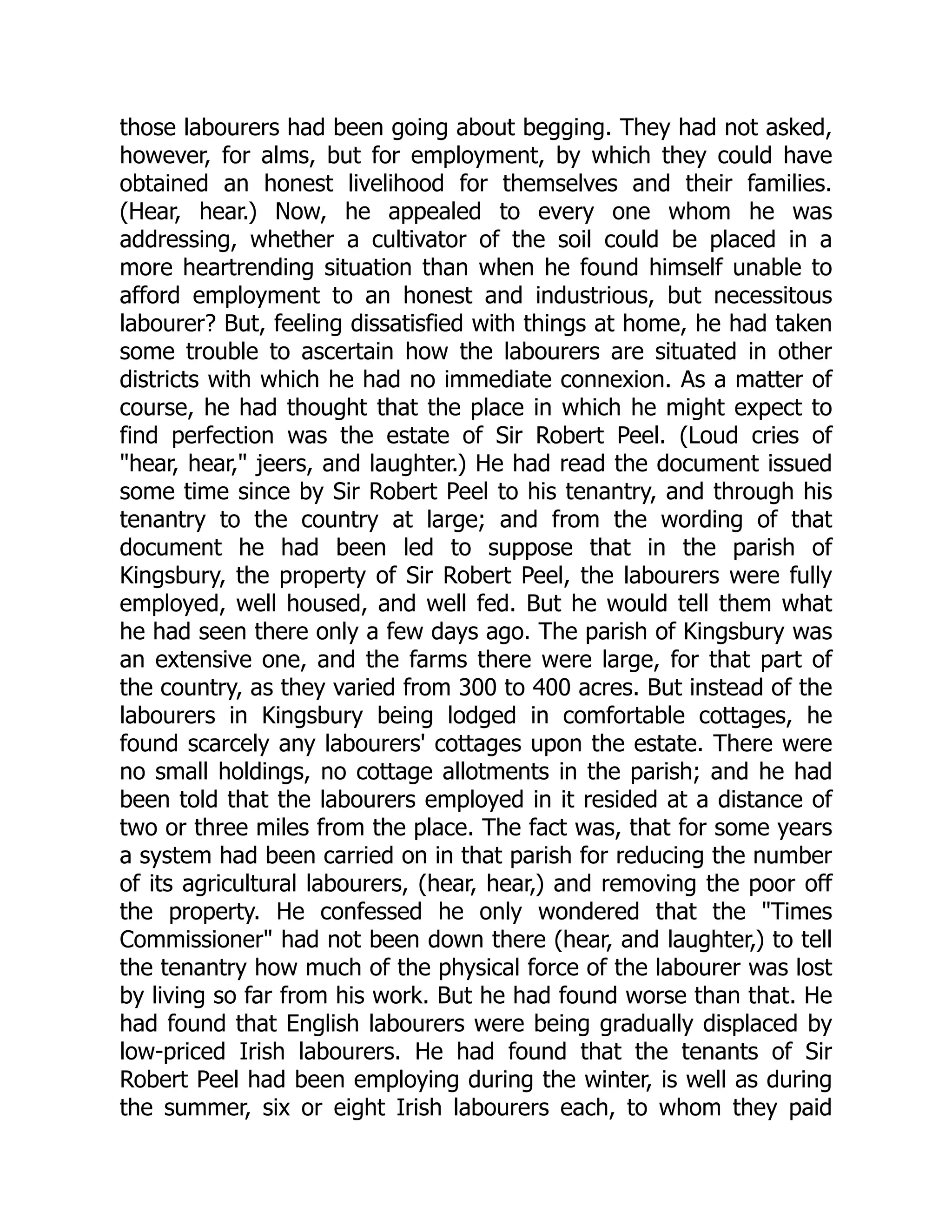those labourers had been going about begging. They had not asked,
however, for alms, but for employment, by which they could have
obtained an honest livelihood for themselves and their families.
(Hear, hear.) Now, he appealed to every one whom he was
addressing, whether a cultivator of the soil could be placed in a
more heartrending situation than when he found himself unable to
afford employment to an honest and industrious, but necessitous
labourer? But, feeling dissatisfied with things at home, he had taken
some trouble to ascertain how the labourers are situated in other
districts with which he had no immediate connexion. As a matter of
course, he had thought that the place in which he might expect to
find perfection was the estate of Sir Robert Peel. (Loud cries of
"hear, hear," jeers, and laughter.) He had read the document issued
some time since by Sir Robert Peel to his tenantry, and through his
tenantry to the country at large; and from the wording of that
document he had been led to suppose that in the parish of
Kingsbury, the property of Sir Robert Peel, the labourers were fully
employed, well housed, and well fed. But he would tell them what
he had seen there only a few days ago. The parish of Kingsbury was
an extensive one, and the farms there were large, for that part of
the country, as they varied from 300 to 400 acres. But instead of the
labourers in Kingsbury being lodged in comfortable cottages, he
found scarcely any labourers' cottages upon the estate. There were
no small holdings, no cottage allotments in the parish; and he had
been told that the labourers employed in it resided at a distance of
two or three miles from the place. The fact was, that for some years
a system had been carried on in that parish for reducing the number
of its agricultural labourers, (hear, hear,) and removing the poor off
the property. He confessed he only wondered that the "Times
Commissioner" had not been down there (hear, and laughter,) to tell
the tenantry how much of the physical force of the labourer was lost
by living so far from his work. But he had found worse than that. He
had found that English labourers were being gradually displaced by
low-priced Irish labourers. He had found that the tenants of Sir
Robert Peel had been employing during the winter, is well as during
the summer, six or eight Irish labourers each, to whom they paid
 