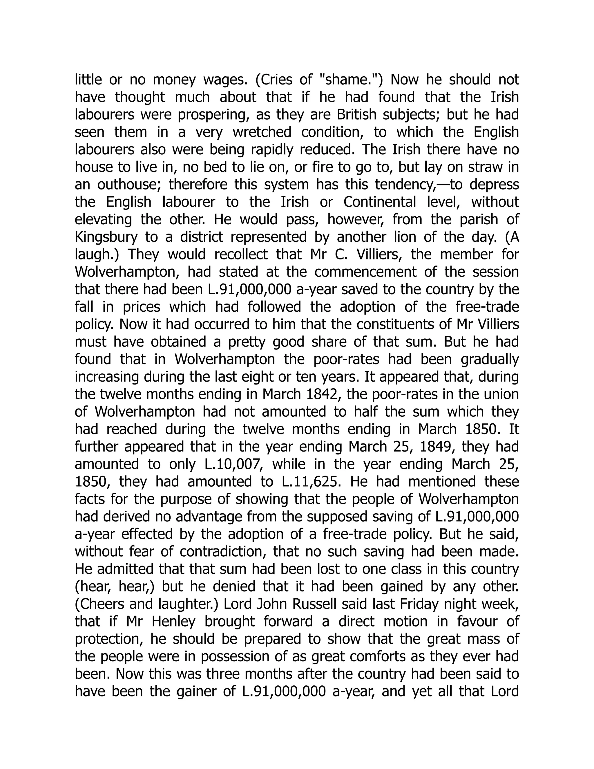 little or no money wages. (Cries of "shame.") Now he should not
have thought much about that if he had found that the Irish
labourers were prospering, as they are British subjects; but he had
seen them in a very wretched condition, to which the English
labourers also were being rapidly reduced. The Irish there have no
house to live in, no bed to lie on, or fire to go to, but lay on straw in
an outhouse; therefore this system has this tendency,—to depress
the English labourer to the Irish or Continental level, without
elevating the other. He would pass, however, from the parish of
Kingsbury to a district represented by another lion of the day. (A
laugh.) They would recollect that Mr C. Villiers, the member for
Wolverhampton, had stated at the commencement of the session
that there had been L.91,000,000 a-year saved to the country by the
fall in prices which had followed the adoption of the free-trade
policy. Now it had occurred to him that the constituents of Mr Villiers
must have obtained a pretty good share of that sum. But he had
found that in Wolverhampton the poor-rates had been gradually
increasing during the last eight or ten years. It appeared that, during
the twelve months ending in March 1842, the poor-rates in the union
of Wolverhampton had not amounted to half the sum which they
had reached during the twelve months ending in March 1850. It
further appeared that in the year ending March 25, 1849, they had
amounted to only L.10,007, while in the year ending March 25,
1850, they had amounted to L.11,625. He had mentioned these
facts for the purpose of showing that the people of Wolverhampton
had derived no advantage from the supposed saving of L.91,000,000
a-year effected by the adoption of a free-trade policy. But he said,
without fear of contradiction, that no such saving had been made.
He admitted that that sum had been lost to one class in this country
(hear, hear,) but he denied that it had been gained by any other.
(Cheers and laughter.) Lord John Russell said last Friday night week,
that if Mr Henley brought forward a direct motion in favour of
protection, he should be prepared to show that the great mass of
the people were in possession of as great comforts as they ever had
been. Now this was three months after the country had been said to
have been the gainer of L.91,000,000 a-year, and yet all that Lord
 