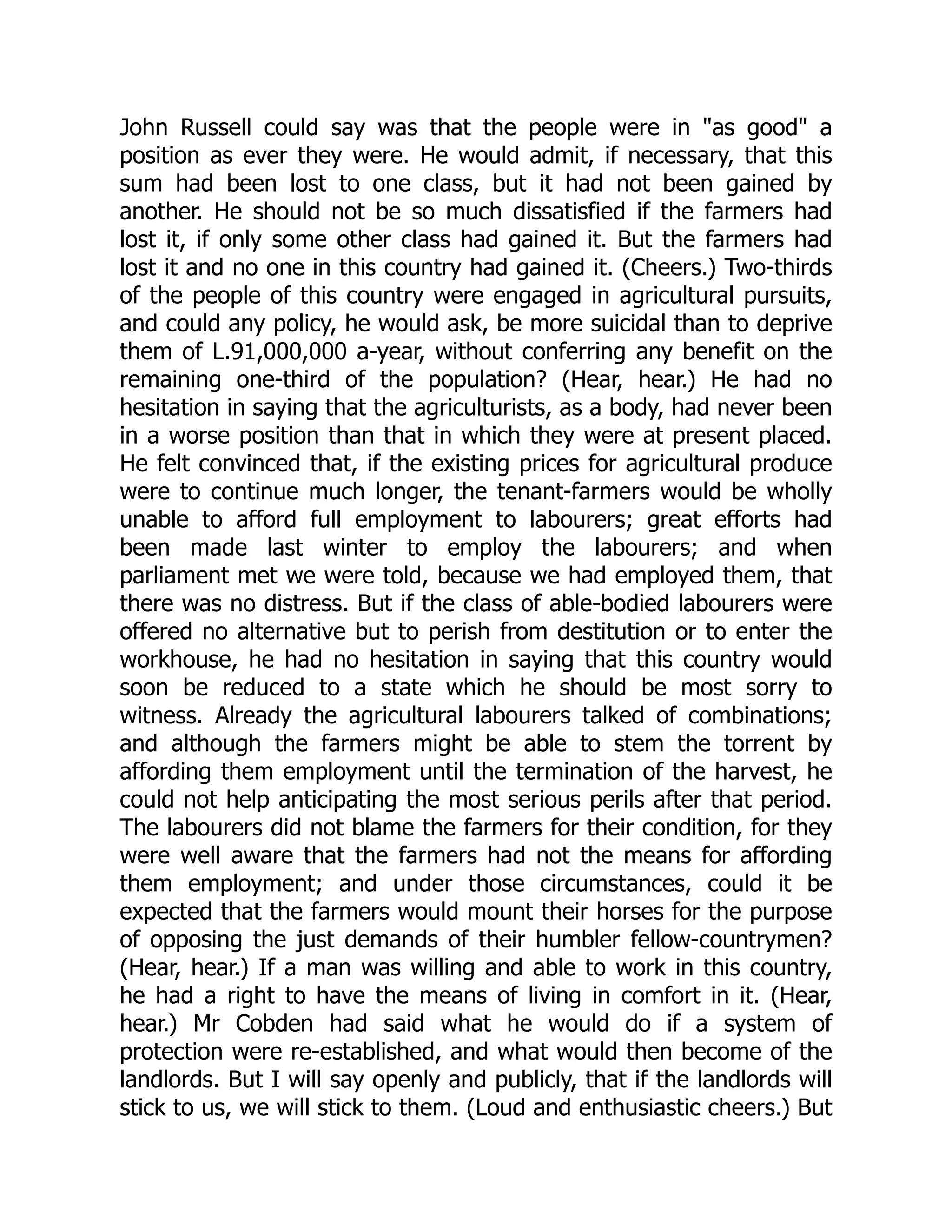 John Russell could say was that the people were in "as good" a
position as ever they were. He would admit, if necessary, that this
sum had been lost to one class, but it had not been gained by
another. He should not be so much dissatisfied if the farmers had
lost it, if only some other class had gained it. But the farmers had
lost it and no one in this country had gained it. (Cheers.) Two-thirds
of the people of this country were engaged in agricultural pursuits,
and could any policy, he would ask, be more suicidal than to deprive
them of L.91,000,000 a-year, without conferring any benefit on the
remaining one-third of the population? (Hear, hear.) He had no
hesitation in saying that the agriculturists, as a body, had never been
in a worse position than that in which they were at present placed.
He felt convinced that, if the existing prices for agricultural produce
were to continue much longer, the tenant-farmers would be wholly
unable to afford full employment to labourers; great efforts had
been made last winter to employ the labourers; and when
parliament met we were told, because we had employed them, that
there was no distress. But if the class of able-bodied labourers were
offered no alternative but to perish from destitution or to enter the
workhouse, he had no hesitation in saying that this country would
soon be reduced to a state which he should be most sorry to
witness. Already the agricultural labourers talked of combinations;
and although the farmers might be able to stem the torrent by
affording them employment until the termination of the harvest, he
could not help anticipating the most serious perils after that period.
The labourers did not blame the farmers for their condition, for they
were well aware that the farmers had not the means for affording
them employment; and under those circumstances, could it be
expected that the farmers would mount their horses for the purpose
of opposing the just demands of their humbler fellow-countrymen?
(Hear, hear.) If a man was willing and able to work in this country,
he had a right to have the means of living in comfort in it. (Hear,
hear.) Mr Cobden had said what he would do if a system of
protection were re-established, and what would then become of the
landlords. But I will say openly and publicly, that if the landlords will
stick to us, we will stick to them. (Loud and enthusiastic cheers.) But
 