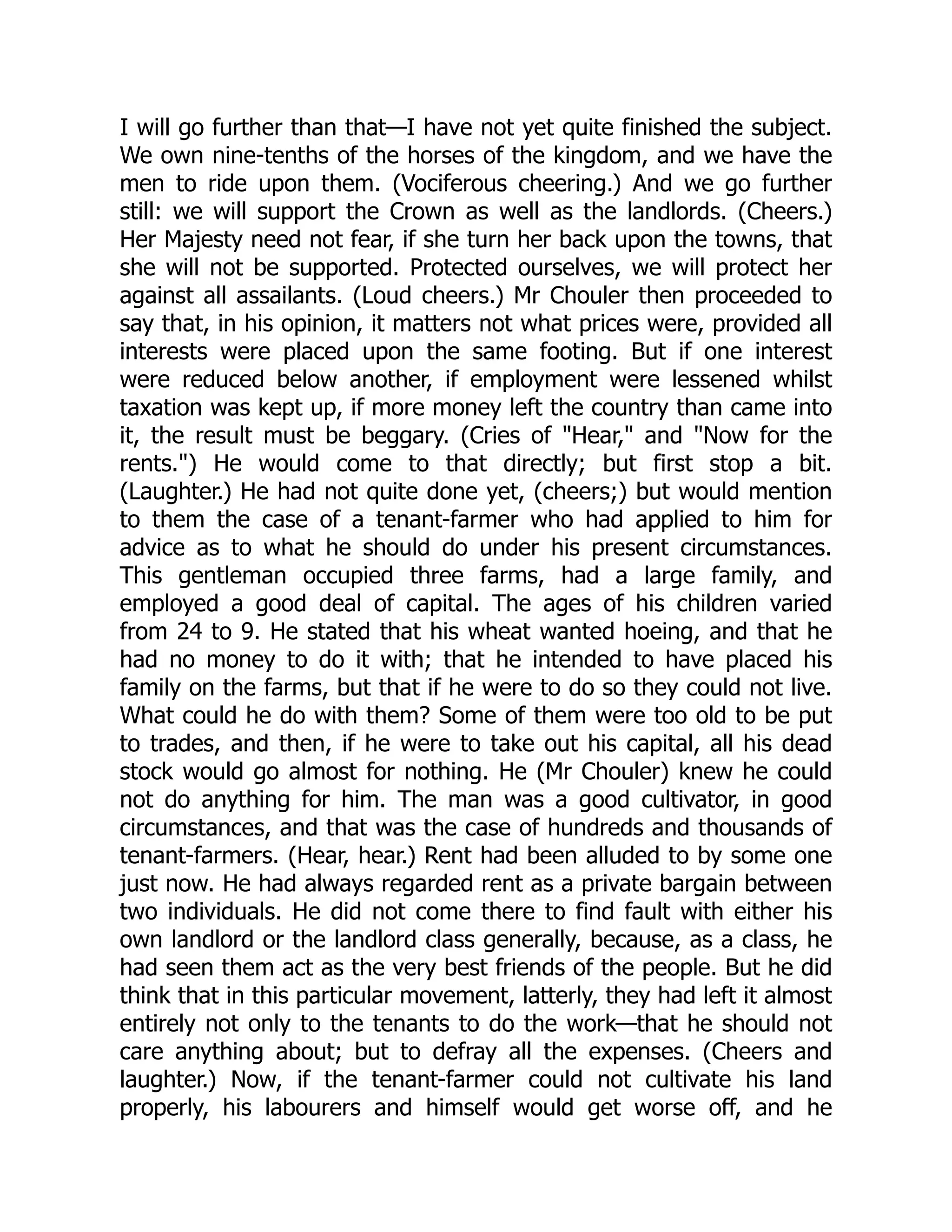 I will go further than that—I have not yet quite finished the subject.
We own nine-tenths of the horses of the kingdom, and we have the
men to ride upon them. (Vociferous cheering.) And we go further
still: we will support the Crown as well as the landlords. (Cheers.)
Her Majesty need not fear, if she turn her back upon the towns, that
she will not be supported. Protected ourselves, we will protect her
against all assailants. (Loud cheers.) Mr Chouler then proceeded to
say that, in his opinion, it matters not what prices were, provided all
interests were placed upon the same footing. But if one interest
were reduced below another, if employment were lessened whilst
taxation was kept up, if more money left the country than came into
it, the result must be beggary. (Cries of "Hear," and "Now for the
rents.") He would come to that directly; but first stop a bit.
(Laughter.) He had not quite done yet, (cheers;) but would mention
to them the case of a tenant-farmer who had applied to him for
advice as to what he should do under his present circumstances.
This gentleman occupied three farms, had a large family, and
employed a good deal of capital. The ages of his children varied
from 24 to 9. He stated that his wheat wanted hoeing, and that he
had no money to do it with; that he intended to have placed his
family on the farms, but that if he were to do so they could not live.
What could he do with them? Some of them were too old to be put
to trades, and then, if he were to take out his capital, all his dead
stock would go almost for nothing. He (Mr Chouler) knew he could
not do anything for him. The man was a good cultivator, in good
circumstances, and that was the case of hundreds and thousands of
tenant-farmers. (Hear, hear.) Rent had been alluded to by some one
just now. He had always regarded rent as a private bargain between
two individuals. He did not come there to find fault with either his
own landlord or the landlord class generally, because, as a class, he
had seen them act as the very best friends of the people. But he did
think that in this particular movement, latterly, they had left it almost
entirely not only to the tenants to do the work—that he should not
care anything about; but to defray all the expenses. (Cheers and
laughter.) Now, if the tenant-farmer could not cultivate his land
properly, his labourers and himself would get worse off, and he
 