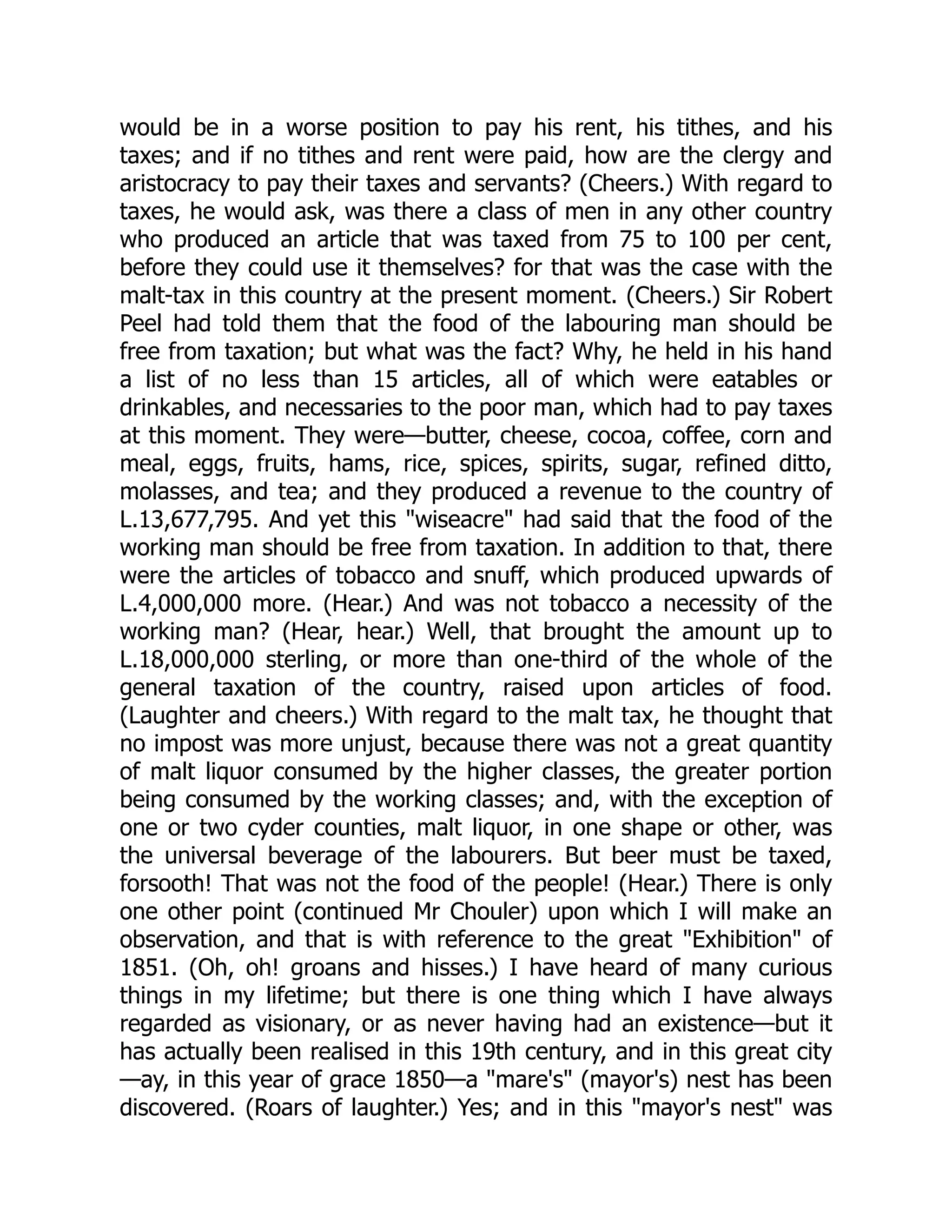 would be in a worse position to pay his rent, his tithes, and his
taxes; and if no tithes and rent were paid, how are the clergy and
aristocracy to pay their taxes and servants? (Cheers.) With regard to
taxes, he would ask, was there a class of men in any other country
who produced an article that was taxed from 75 to 100 per cent,
before they could use it themselves? for that was the case with the
malt-tax in this country at the present moment. (Cheers.) Sir Robert
Peel had told them that the food of the labouring man should be
free from taxation; but what was the fact? Why, he held in his hand
a list of no less than 15 articles, all of which were eatables or
drinkables, and necessaries to the poor man, which had to pay taxes
at this moment. They were—butter, cheese, cocoa, coffee, corn and
meal, eggs, fruits, hams, rice, spices, spirits, sugar, refined ditto,
molasses, and tea; and they produced a revenue to the country of
L.13,677,795. And yet this "wiseacre" had said that the food of the
working man should be free from taxation. In addition to that, there
were the articles of tobacco and snuff, which produced upwards of
L.4,000,000 more. (Hear.) And was not tobacco a necessity of the
working man? (Hear, hear.) Well, that brought the amount up to
L.18,000,000 sterling, or more than one-third of the whole of the
general taxation of the country, raised upon articles of food.
(Laughter and cheers.) With regard to the malt tax, he thought that
no impost was more unjust, because there was not a great quantity
of malt liquor consumed by the higher classes, the greater portion
being consumed by the working classes; and, with the exception of
one or two cyder counties, malt liquor, in one shape or other, was
the universal beverage of the labourers. But beer must be taxed,
forsooth! That was not the food of the people! (Hear.) There is only
one other point (continued Mr Chouler) upon which I will make an
observation, and that is with reference to the great "Exhibition" of
1851. (Oh, oh! groans and hisses.) I have heard of many curious
things in my lifetime; but there is one thing which I have always
regarded as visionary, or as never having had an existence—but it
has actually been realised in this 19th century, and in this great city
—ay, in this year of grace 1850—a "mare's" (mayor's) nest has been
discovered. (Roars of laughter.) Yes; and in this "mayor's nest" was
 