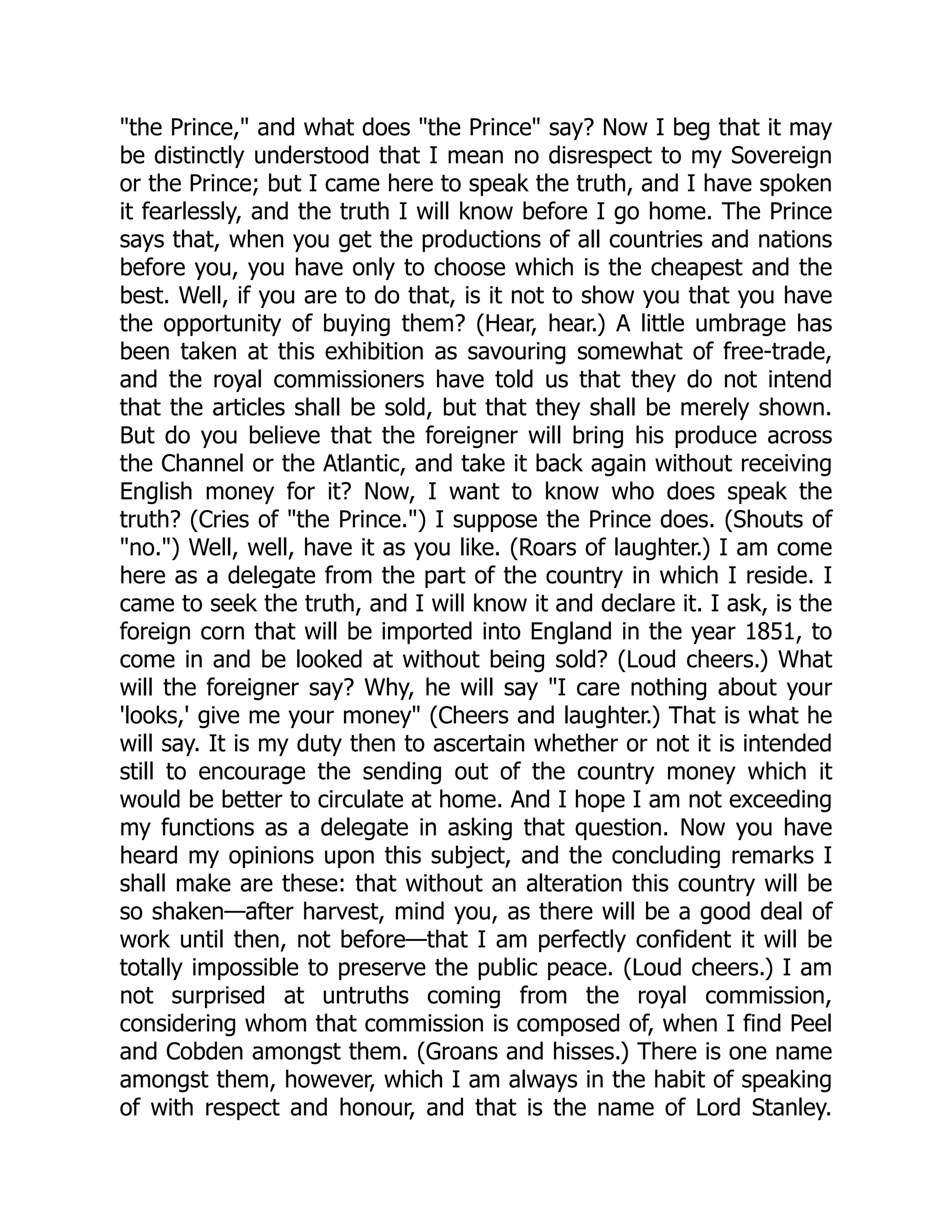 "the Prince," and what does "the Prince" say? Now I beg that it may
be distinctly understood that I mean no disrespect to my Sovereign
or the Prince; but I came here to speak the truth, and I have spoken
it fearlessly, and the truth I will know before I go home. The Prince
says that, when you get the productions of all countries and nations
before you, you have only to choose which is the cheapest and the
best. Well, if you are to do that, is it not to show you that you have
the opportunity of buying them? (Hear, hear.) A little umbrage has
been taken at this exhibition as savouring somewhat of free-trade,
and the royal commissioners have told us that they do not intend
that the articles shall be sold, but that they shall be merely shown.
But do you believe that the foreigner will bring his produce across
the Channel or the Atlantic, and take it back again without receiving
English money for it? Now, I want to know who does speak the
truth? (Cries of "the Prince.") I suppose the Prince does. (Shouts of
"no.") Well, well, have it as you like. (Roars of laughter.) I am come
here as a delegate from the part of the country in which I reside. I
came to seek the truth, and I will know it and declare it. I ask, is the
foreign corn that will be imported into England in the year 1851, to
come in and be looked at without being sold? (Loud cheers.) What
will the foreigner say? Why, he will say "I care nothing about your
'looks,' give me your money" (Cheers and laughter.) That is what he
will say. It is my duty then to ascertain whether or not it is intended
still to encourage the sending out of the country money which it
would be better to circulate at home. And I hope I am not exceeding
my functions as a delegate in asking that question. Now you have
heard my opinions upon this subject, and the concluding remarks I
shall make are these: that without an alteration this country will be
so shaken—after harvest, mind you, as there will be a good deal of
work until then, not before—that I am perfectly confident it will be
totally impossible to preserve the public peace. (Loud cheers.) I am
not surprised at untruths coming from the royal commission,
considering whom that commission is composed of, when I find Peel
and Cobden amongst them. (Groans and hisses.) There is one name
amongst them, however, which I am always in the habit of speaking
of with respect and honour, and that is the name of Lord Stanley.
 
