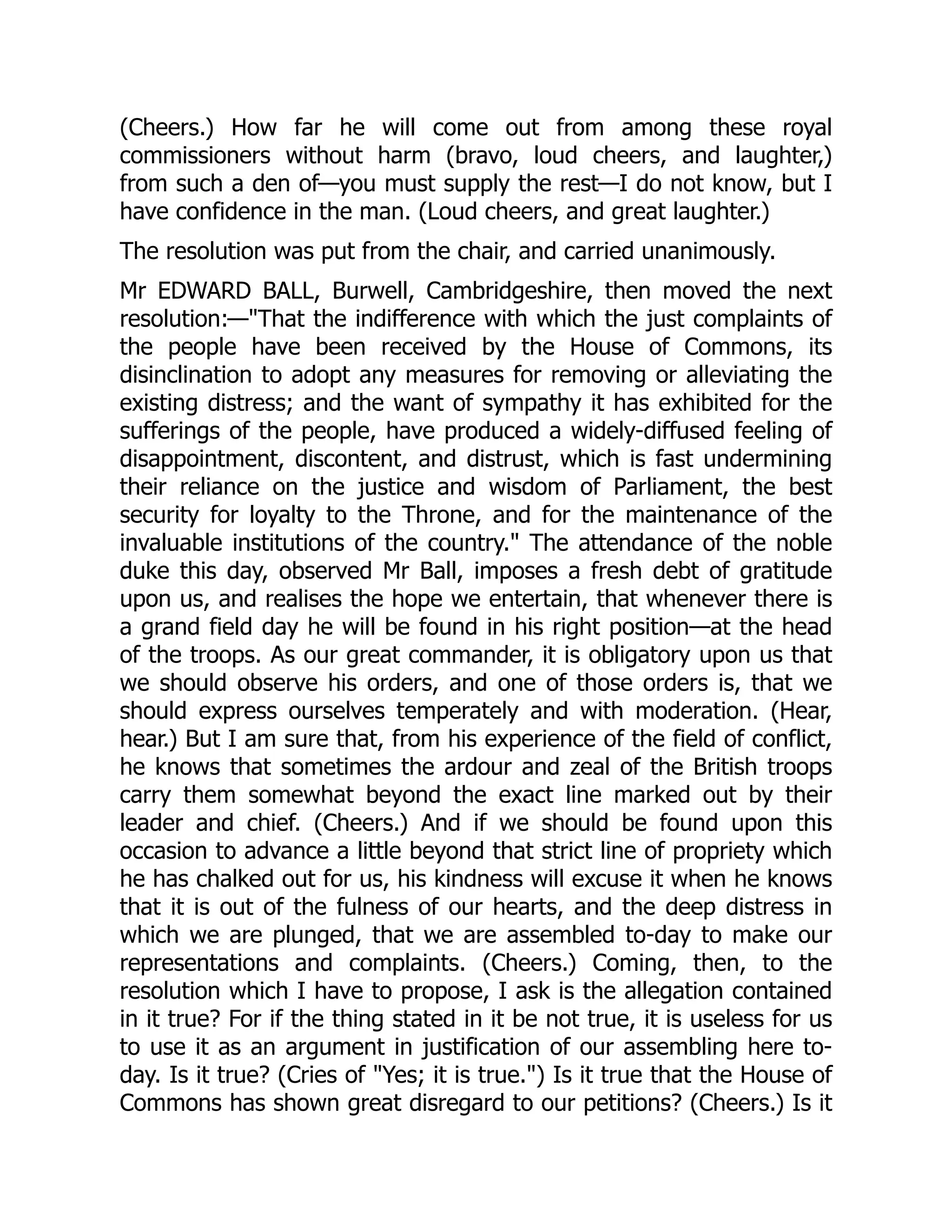(Cheers.) How far he will come out from among these royal
commissioners without harm (bravo, loud cheers, and laughter,)
from such a den of—you must supply the rest—I do not know, but I
have confidence in the man. (Loud cheers, and great laughter.)
The resolution was put from the chair, and carried unanimously.
Mr EDWARD BALL, Burwell, Cambridgeshire, then moved the next
resolution:—"That the indifference with which the just complaints of
the people have been received by the House of Commons, its
disinclination to adopt any measures for removing or alleviating the
existing distress; and the want of sympathy it has exhibited for the
sufferings of the people, have produced a widely-diffused feeling of
disappointment, discontent, and distrust, which is fast undermining
their reliance on the justice and wisdom of Parliament, the best
security for loyalty to the Throne, and for the maintenance of the
invaluable institutions of the country." The attendance of the noble
duke this day, observed Mr Ball, imposes a fresh debt of gratitude
upon us, and realises the hope we entertain, that whenever there is
a grand field day he will be found in his right position—at the head
of the troops. As our great commander, it is obligatory upon us that
we should observe his orders, and one of those orders is, that we
should express ourselves temperately and with moderation. (Hear,
hear.) But I am sure that, from his experience of the field of conflict,
he knows that sometimes the ardour and zeal of the British troops
carry them somewhat beyond the exact line marked out by their
leader and chief. (Cheers.) And if we should be found upon this
occasion to advance a little beyond that strict line of propriety which
he has chalked out for us, his kindness will excuse it when he knows
that it is out of the fulness of our hearts, and the deep distress in
which we are plunged, that we are assembled to-day to make our
representations and complaints. (Cheers.) Coming, then, to the
resolution which I have to propose, I ask is the allegation contained
in it true? For if the thing stated in it be not true, it is useless for us
to use it as an argument in justification of our assembling here to-
day. Is it true? (Cries of "Yes; it is true.") Is it true that the House of
Commons has shown great disregard to our petitions? (Cheers.) Is it
 