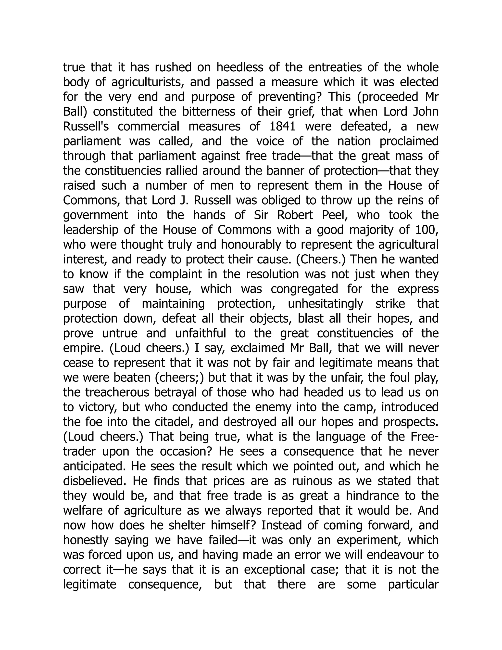 true that it has rushed on heedless of the entreaties of the whole
body of agriculturists, and passed a measure which it was elected
for the very end and purpose of preventing? This (proceeded Mr
Ball) constituted the bitterness of their grief, that when Lord John
Russell's commercial measures of 1841 were defeated, a new
parliament was called, and the voice of the nation proclaimed
through that parliament against free trade—that the great mass of
the constituencies rallied around the banner of protection—that they
raised such a number of men to represent them in the House of
Commons, that Lord J. Russell was obliged to throw up the reins of
government into the hands of Sir Robert Peel, who took the
leadership of the House of Commons with a good majority of 100,
who were thought truly and honourably to represent the agricultural
interest, and ready to protect their cause. (Cheers.) Then he wanted
to know if the complaint in the resolution was not just when they
saw that very house, which was congregated for the express
purpose of maintaining protection, unhesitatingly strike that
protection down, defeat all their objects, blast all their hopes, and
prove untrue and unfaithful to the great constituencies of the
empire. (Loud cheers.) I say, exclaimed Mr Ball, that we will never
cease to represent that it was not by fair and legitimate means that
we were beaten (cheers;) but that it was by the unfair, the foul play,
the treacherous betrayal of those who had headed us to lead us on
to victory, but who conducted the enemy into the camp, introduced
the foe into the citadel, and destroyed all our hopes and prospects.
(Loud cheers.) That being true, what is the language of the Free-
trader upon the occasion? He sees a consequence that he never
anticipated. He sees the result which we pointed out, and which he
disbelieved. He finds that prices are as ruinous as we stated that
they would be, and that free trade is as great a hindrance to the
welfare of agriculture as we always reported that it would be. And
now how does he shelter himself? Instead of coming forward, and
honestly saying we have failed—it was only an experiment, which
was forced upon us, and having made an error we will endeavour to
correct it—he says that it is an exceptional case; that it is not the
legitimate consequence, but that there are some particular
 