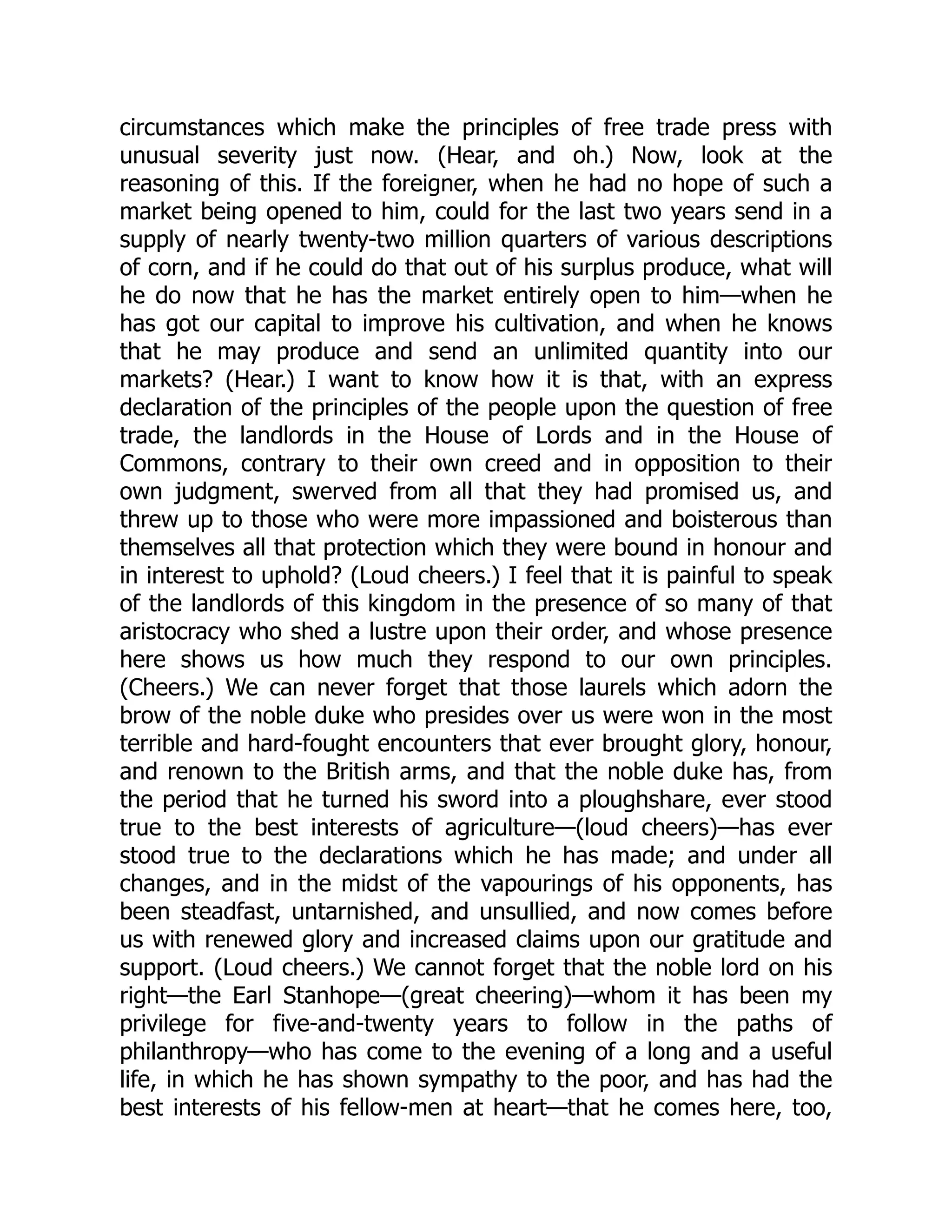 circumstances which make the principles of free trade press with
unusual severity just now. (Hear, and oh.) Now, look at the
reasoning of this. If the foreigner, when he had no hope of such a
market being opened to him, could for the last two years send in a
supply of nearly twenty-two million quarters of various descriptions
of corn, and if he could do that out of his surplus produce, what will
he do now that he has the market entirely open to him—when he
has got our capital to improve his cultivation, and when he knows
that he may produce and send an unlimited quantity into our
markets? (Hear.) I want to know how it is that, with an express
declaration of the principles of the people upon the question of free
trade, the landlords in the House of Lords and in the House of
Commons, contrary to their own creed and in opposition to their
own judgment, swerved from all that they had promised us, and
threw up to those who were more impassioned and boisterous than
themselves all that protection which they were bound in honour and
in interest to uphold? (Loud cheers.) I feel that it is painful to speak
of the landlords of this kingdom in the presence of so many of that
aristocracy who shed a lustre upon their order, and whose presence
here shows us how much they respond to our own principles.
(Cheers.) We can never forget that those laurels which adorn the
brow of the noble duke who presides over us were won in the most
terrible and hard-fought encounters that ever brought glory, honour,
and renown to the British arms, and that the noble duke has, from
the period that he turned his sword into a ploughshare, ever stood
true to the best interests of agriculture—(loud cheers)—has ever
stood true to the declarations which he has made; and under all
changes, and in the midst of the vapourings of his opponents, has
been steadfast, untarnished, and unsullied, and now comes before
us with renewed glory and increased claims upon our gratitude and
support. (Loud cheers.) We cannot forget that the noble lord on his
right—the Earl Stanhope—(great cheering)—whom it has been my
privilege for five-and-twenty years to follow in the paths of
philanthropy—who has come to the evening of a long and a useful
life, in which he has shown sympathy to the poor, and has had the
best interests of his fellow-men at heart—that he comes here, too,
 