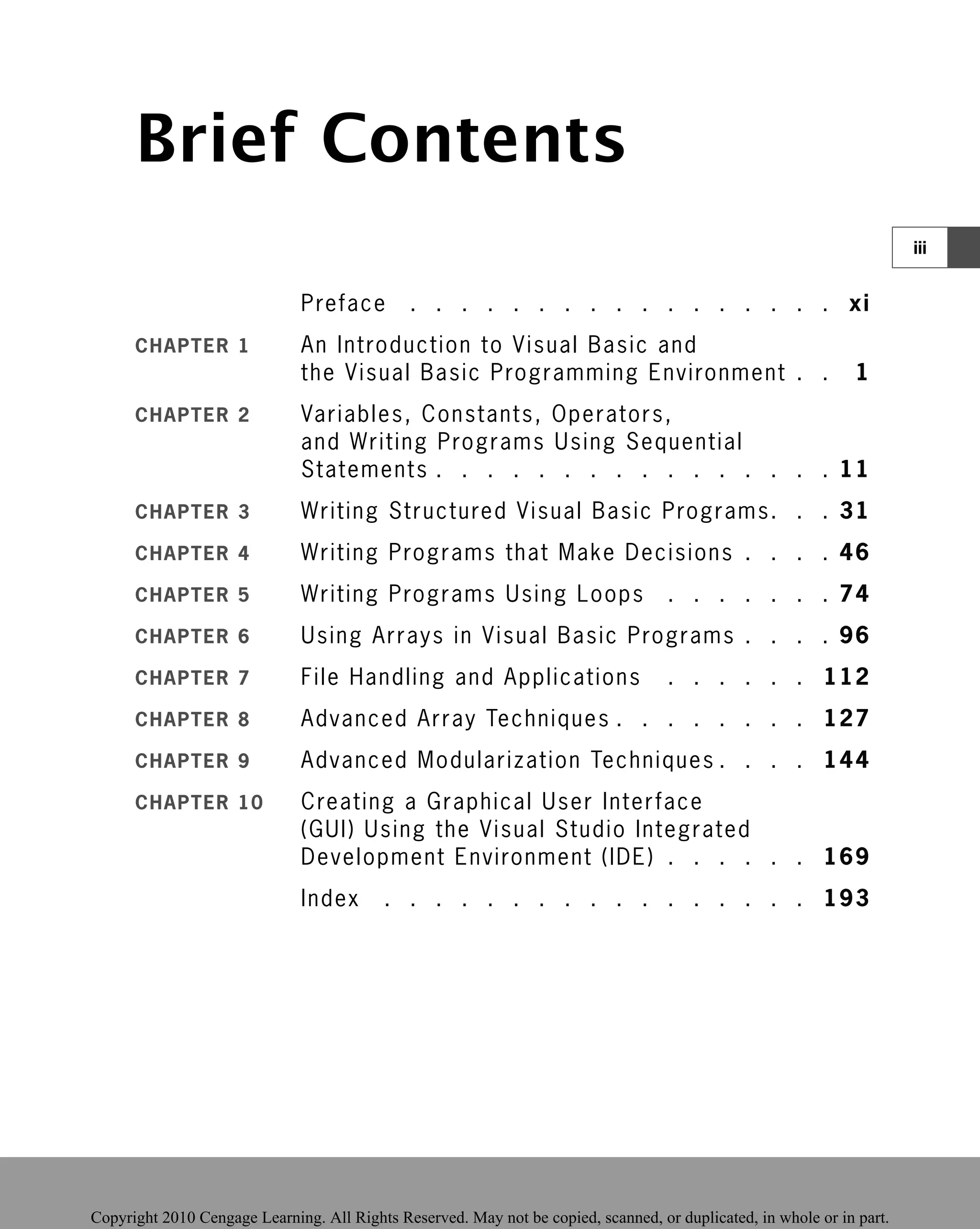 Brief Contents
Preface . . . . . . . . . . . . . . . . . xi
CHAPTER 1 An Introduction to Visual Basic and
the Visual Basic Programming Environment
Programming Environment . .
. . 1
1
CHAPTER 2 Variables, Constants, Operators,
and Writing Programs Using Sequential
Statements . . . . . . . . . . . . . . . . 11
CHAPTER 3 Writing Structured Visual Basic Programs. . . 31
CHAPTER 4 Writing Programs that Make Decisions . . . . 46
CHAPTER 5 Writing Programs Using Loops . . . . . . . 74
CHAPTER 6 Using Arrays in Visual Basic Programs . . . . 96
CHAPTER 7 File Handling and Applications . . . . . . 112
CHAPTER 8 Advanced Array Techniques . . . . . . . . 127
CHAPTER 9 Advanced Modularization Techniques . . . . 144
CHAPTER 10 Creating a Graphical User Interface
(GUI) Using the Visual Studio Integrated
Development Environment (IDE) . . . . . . 169
Index . . . . . . . . . . . . . . . . . 193
iii
 
