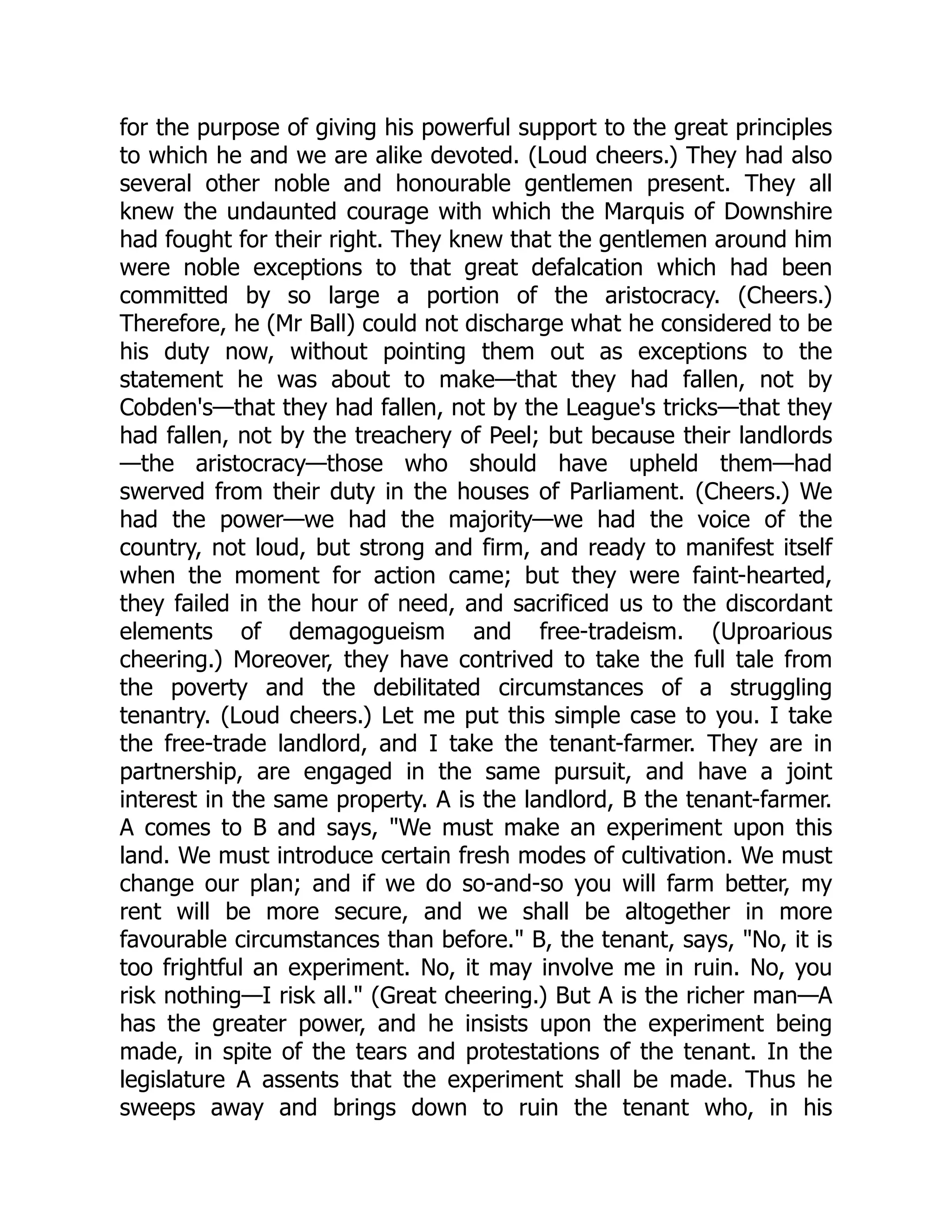 for the purpose of giving his powerful support to the great principles
to which he and we are alike devoted. (Loud cheers.) They had also
several other noble and honourable gentlemen present. They all
knew the undaunted courage with which the Marquis of Downshire
had fought for their right. They knew that the gentlemen around him
were noble exceptions to that great defalcation which had been
committed by so large a portion of the aristocracy. (Cheers.)
Therefore, he (Mr Ball) could not discharge what he considered to be
his duty now, without pointing them out as exceptions to the
statement he was about to make—that they had fallen, not by
Cobden's—that they had fallen, not by the League's tricks—that they
had fallen, not by the treachery of Peel; but because their landlords
—the aristocracy—those who should have upheld them—had
swerved from their duty in the houses of Parliament. (Cheers.) We
had the power—we had the majority—we had the voice of the
country, not loud, but strong and firm, and ready to manifest itself
when the moment for action came; but they were faint-hearted,
they failed in the hour of need, and sacrificed us to the discordant
elements of demagogueism and free-tradeism. (Uproarious
cheering.) Moreover, they have contrived to take the full tale from
the poverty and the debilitated circumstances of a struggling
tenantry. (Loud cheers.) Let me put this simple case to you. I take
the free-trade landlord, and I take the tenant-farmer. They are in
partnership, are engaged in the same pursuit, and have a joint
interest in the same property. A is the landlord, B the tenant-farmer.
A comes to B and says, "We must make an experiment upon this
land. We must introduce certain fresh modes of cultivation. We must
change our plan; and if we do so-and-so you will farm better, my
rent will be more secure, and we shall be altogether in more
favourable circumstances than before." B, the tenant, says, "No, it is
too frightful an experiment. No, it may involve me in ruin. No, you
risk nothing—I risk all." (Great cheering.) But A is the richer man—A
has the greater power, and he insists upon the experiment being
made, in spite of the tears and protestations of the tenant. In the
legislature A assents that the experiment shall be made. Thus he
sweeps away and brings down to ruin the tenant who, in his
 