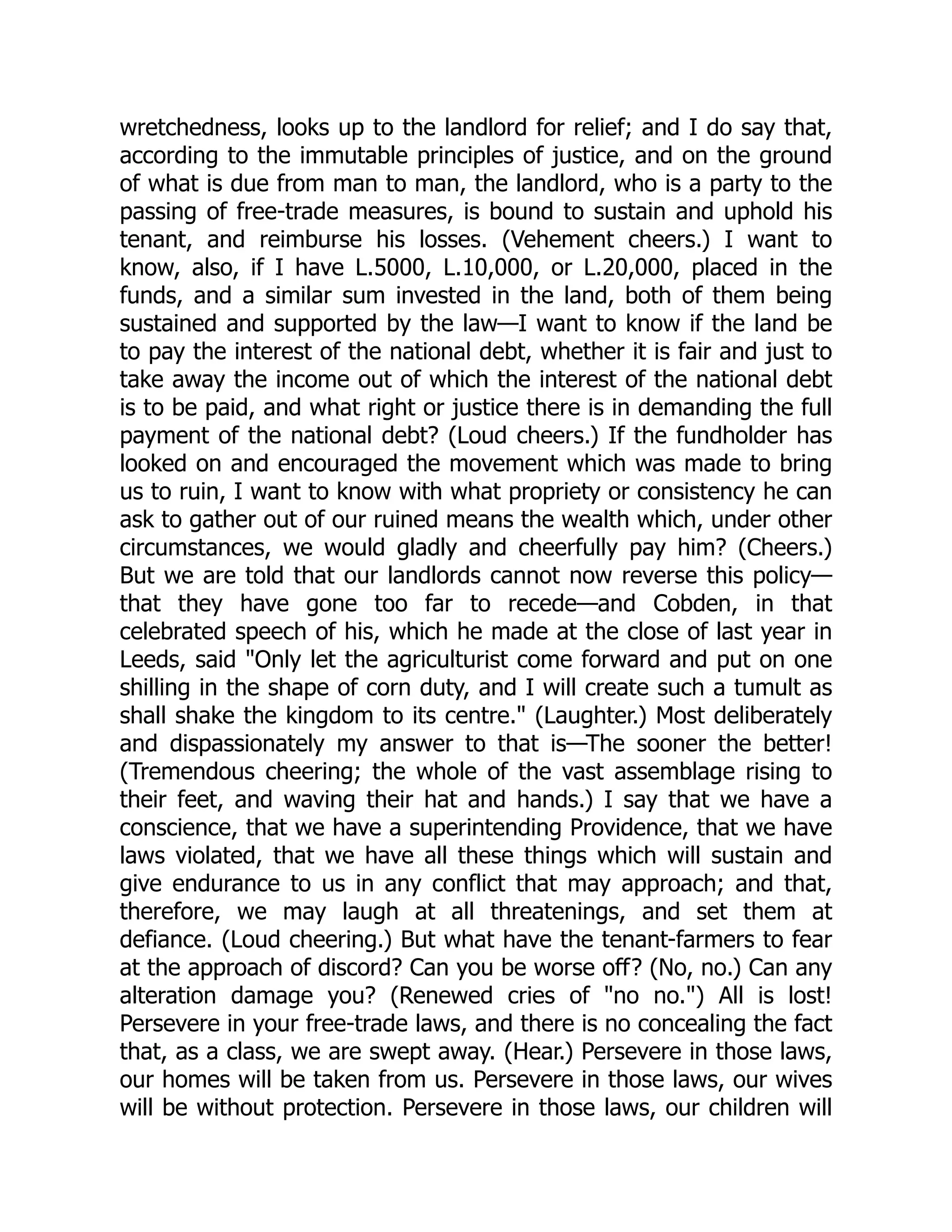 wretchedness, looks up to the landlord for relief; and I do say that,
according to the immutable principles of justice, and on the ground
of what is due from man to man, the landlord, who is a party to the
passing of free-trade measures, is bound to sustain and uphold his
tenant, and reimburse his losses. (Vehement cheers.) I want to
know, also, if I have L.5000, L.10,000, or L.20,000, placed in the
funds, and a similar sum invested in the land, both of them being
sustained and supported by the law—I want to know if the land be
to pay the interest of the national debt, whether it is fair and just to
take away the income out of which the interest of the national debt
is to be paid, and what right or justice there is in demanding the full
payment of the national debt? (Loud cheers.) If the fundholder has
looked on and encouraged the movement which was made to bring
us to ruin, I want to know with what propriety or consistency he can
ask to gather out of our ruined means the wealth which, under other
circumstances, we would gladly and cheerfully pay him? (Cheers.)
But we are told that our landlords cannot now reverse this policy—
that they have gone too far to recede—and Cobden, in that
celebrated speech of his, which he made at the close of last year in
Leeds, said "Only let the agriculturist come forward and put on one
shilling in the shape of corn duty, and I will create such a tumult as
shall shake the kingdom to its centre." (Laughter.) Most deliberately
and dispassionately my answer to that is—The sooner the better!
(Tremendous cheering; the whole of the vast assemblage rising to
their feet, and waving their hat and hands.) I say that we have a
conscience, that we have a superintending Providence, that we have
laws violated, that we have all these things which will sustain and
give endurance to us in any conflict that may approach; and that,
therefore, we may laugh at all threatenings, and set them at
defiance. (Loud cheering.) But what have the tenant-farmers to fear
at the approach of discord? Can you be worse off? (No, no.) Can any
alteration damage you? (Renewed cries of "no no.") All is lost!
Persevere in your free-trade laws, and there is no concealing the fact
that, as a class, we are swept away. (Hear.) Persevere in those laws,
our homes will be taken from us. Persevere in those laws, our wives
will be without protection. Persevere in those laws, our children will
 