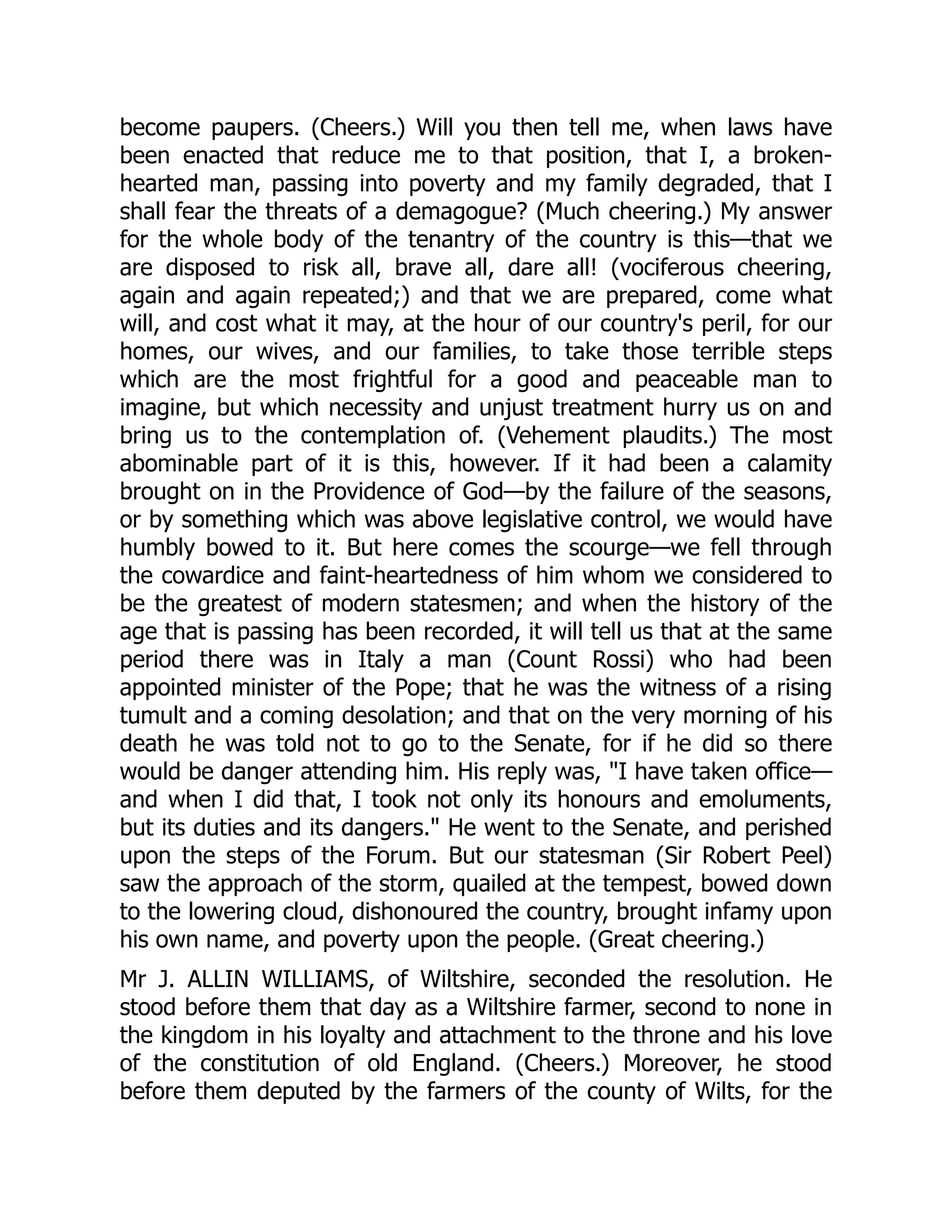 become paupers. (Cheers.) Will you then tell me, when laws have
been enacted that reduce me to that position, that I, a broken-
hearted man, passing into poverty and my family degraded, that I
shall fear the threats of a demagogue? (Much cheering.) My answer
for the whole body of the tenantry of the country is this—that we
are disposed to risk all, brave all, dare all! (vociferous cheering,
again and again repeated;) and that we are prepared, come what
will, and cost what it may, at the hour of our country's peril, for our
homes, our wives, and our families, to take those terrible steps
which are the most frightful for a good and peaceable man to
imagine, but which necessity and unjust treatment hurry us on and
bring us to the contemplation of. (Vehement plaudits.) The most
abominable part of it is this, however. If it had been a calamity
brought on in the Providence of God—by the failure of the seasons,
or by something which was above legislative control, we would have
humbly bowed to it. But here comes the scourge—we fell through
the cowardice and faint-heartedness of him whom we considered to
be the greatest of modern statesmen; and when the history of the
age that is passing has been recorded, it will tell us that at the same
period there was in Italy a man (Count Rossi) who had been
appointed minister of the Pope; that he was the witness of a rising
tumult and a coming desolation; and that on the very morning of his
death he was told not to go to the Senate, for if he did so there
would be danger attending him. His reply was, "I have taken office—
and when I did that, I took not only its honours and emoluments,
but its duties and its dangers." He went to the Senate, and perished
upon the steps of the Forum. But our statesman (Sir Robert Peel)
saw the approach of the storm, quailed at the tempest, bowed down
to the lowering cloud, dishonoured the country, brought infamy upon
his own name, and poverty upon the people. (Great cheering.)
Mr J. ALLIN WILLIAMS, of Wiltshire, seconded the resolution. He
stood before them that day as a Wiltshire farmer, second to none in
the kingdom in his loyalty and attachment to the throne and his love
of the constitution of old England. (Cheers.) Moreover, he stood
before them deputed by the farmers of the county of Wilts, for the
 