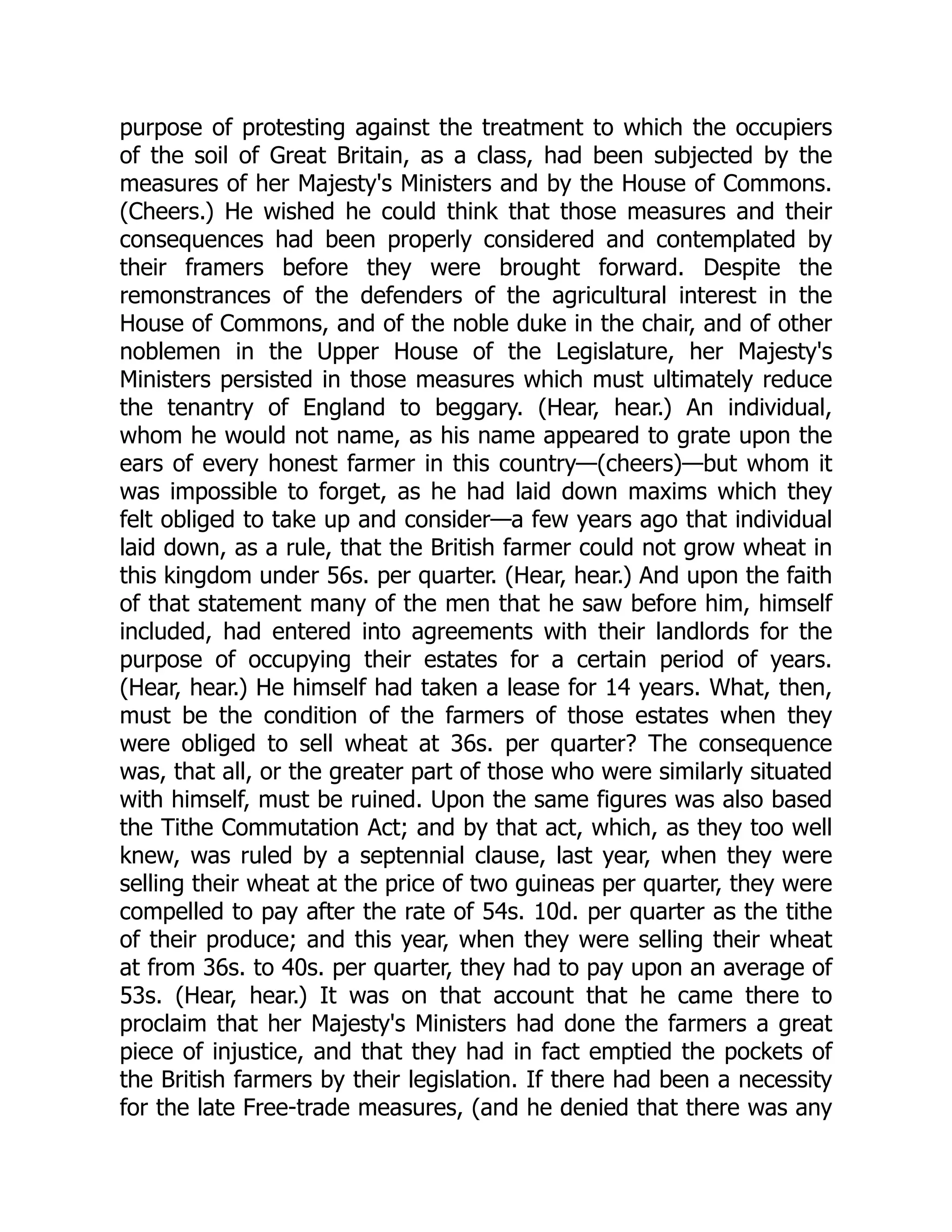 purpose of protesting against the treatment to which the occupiers
of the soil of Great Britain, as a class, had been subjected by the
measures of her Majesty's Ministers and by the House of Commons.
(Cheers.) He wished he could think that those measures and their
consequences had been properly considered and contemplated by
their framers before they were brought forward. Despite the
remonstrances of the defenders of the agricultural interest in the
House of Commons, and of the noble duke in the chair, and of other
noblemen in the Upper House of the Legislature, her Majesty's
Ministers persisted in those measures which must ultimately reduce
the tenantry of England to beggary. (Hear, hear.) An individual,
whom he would not name, as his name appeared to grate upon the
ears of every honest farmer in this country—(cheers)—but whom it
was impossible to forget, as he had laid down maxims which they
felt obliged to take up and consider—a few years ago that individual
laid down, as a rule, that the British farmer could not grow wheat in
this kingdom under 56s. per quarter. (Hear, hear.) And upon the faith
of that statement many of the men that he saw before him, himself
included, had entered into agreements with their landlords for the
purpose of occupying their estates for a certain period of years.
(Hear, hear.) He himself had taken a lease for 14 years. What, then,
must be the condition of the farmers of those estates when they
were obliged to sell wheat at 36s. per quarter? The consequence
was, that all, or the greater part of those who were similarly situated
with himself, must be ruined. Upon the same figures was also based
the Tithe Commutation Act; and by that act, which, as they too well
knew, was ruled by a septennial clause, last year, when they were
selling their wheat at the price of two guineas per quarter, they were
compelled to pay after the rate of 54s. 10d. per quarter as the tithe
of their produce; and this year, when they were selling their wheat
at from 36s. to 40s. per quarter, they had to pay upon an average of
53s. (Hear, hear.) It was on that account that he came there to
proclaim that her Majesty's Ministers had done the farmers a great
piece of injustice, and that they had in fact emptied the pockets of
the British farmers by their legislation. If there had been a necessity
for the late Free-trade measures, (and he denied that there was any
 