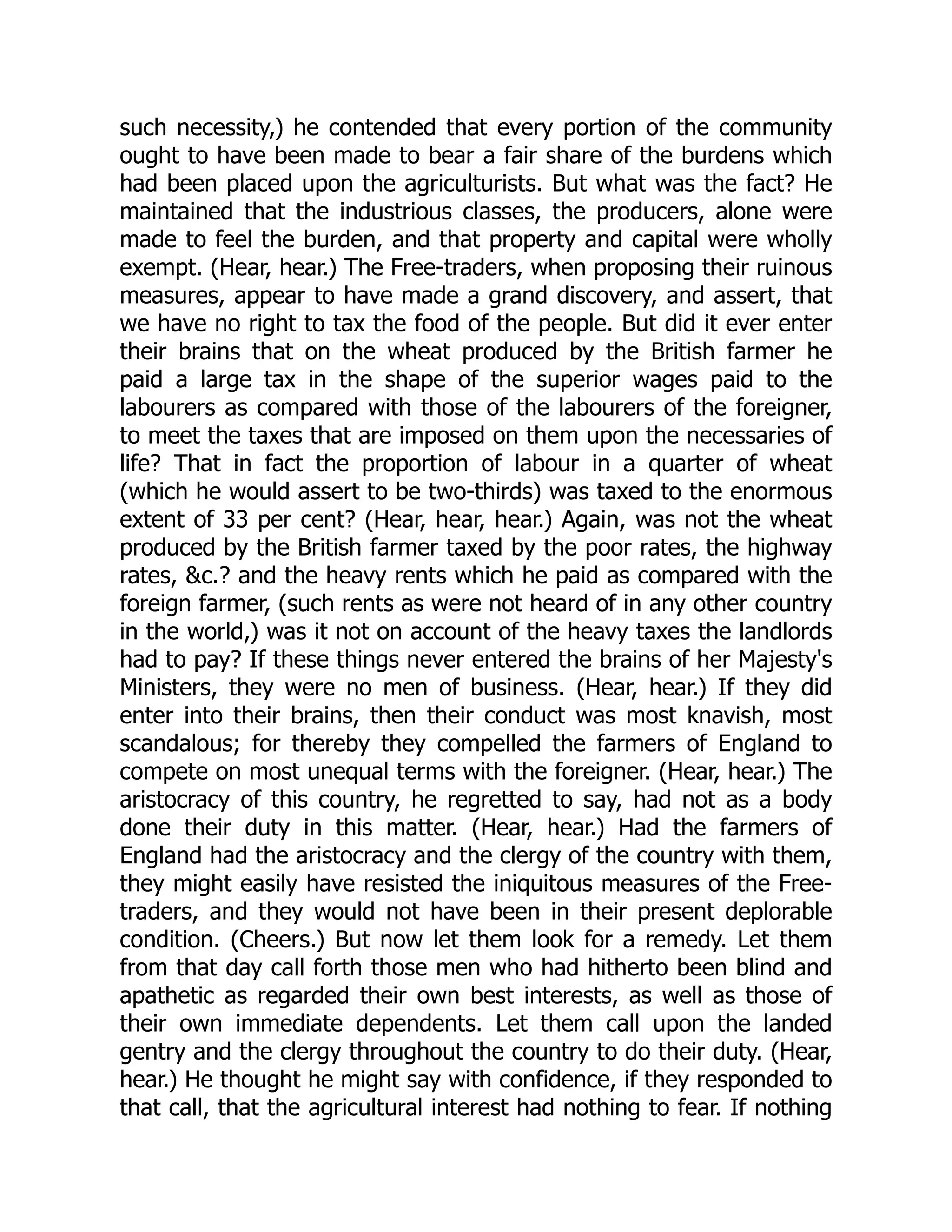 such necessity,) he contended that every portion of the community
ought to have been made to bear a fair share of the burdens which
had been placed upon the agriculturists. But what was the fact? He
maintained that the industrious classes, the producers, alone were
made to feel the burden, and that property and capital were wholly
exempt. (Hear, hear.) The Free-traders, when proposing their ruinous
measures, appear to have made a grand discovery, and assert, that
we have no right to tax the food of the people. But did it ever enter
their brains that on the wheat produced by the British farmer he
paid a large tax in the shape of the superior wages paid to the
labourers as compared with those of the labourers of the foreigner,
to meet the taxes that are imposed on them upon the necessaries of
life? That in fact the proportion of labour in a quarter of wheat
(which he would assert to be two-thirds) was taxed to the enormous
extent of 33 per cent? (Hear, hear, hear.) Again, was not the wheat
produced by the British farmer taxed by the poor rates, the highway
rates, &c.? and the heavy rents which he paid as compared with the
foreign farmer, (such rents as were not heard of in any other country
in the world,) was it not on account of the heavy taxes the landlords
had to pay? If these things never entered the brains of her Majesty's
Ministers, they were no men of business. (Hear, hear.) If they did
enter into their brains, then their conduct was most knavish, most
scandalous; for thereby they compelled the farmers of England to
compete on most unequal terms with the foreigner. (Hear, hear.) The
aristocracy of this country, he regretted to say, had not as a body
done their duty in this matter. (Hear, hear.) Had the farmers of
England had the aristocracy and the clergy of the country with them,
they might easily have resisted the iniquitous measures of the Free-
traders, and they would not have been in their present deplorable
condition. (Cheers.) But now let them look for a remedy. Let them
from that day call forth those men who had hitherto been blind and
apathetic as regarded their own best interests, as well as those of
their own immediate dependents. Let them call upon the landed
gentry and the clergy throughout the country to do their duty. (Hear,
hear.) He thought he might say with confidence, if they responded to
that call, that the agricultural interest had nothing to fear. If nothing
 