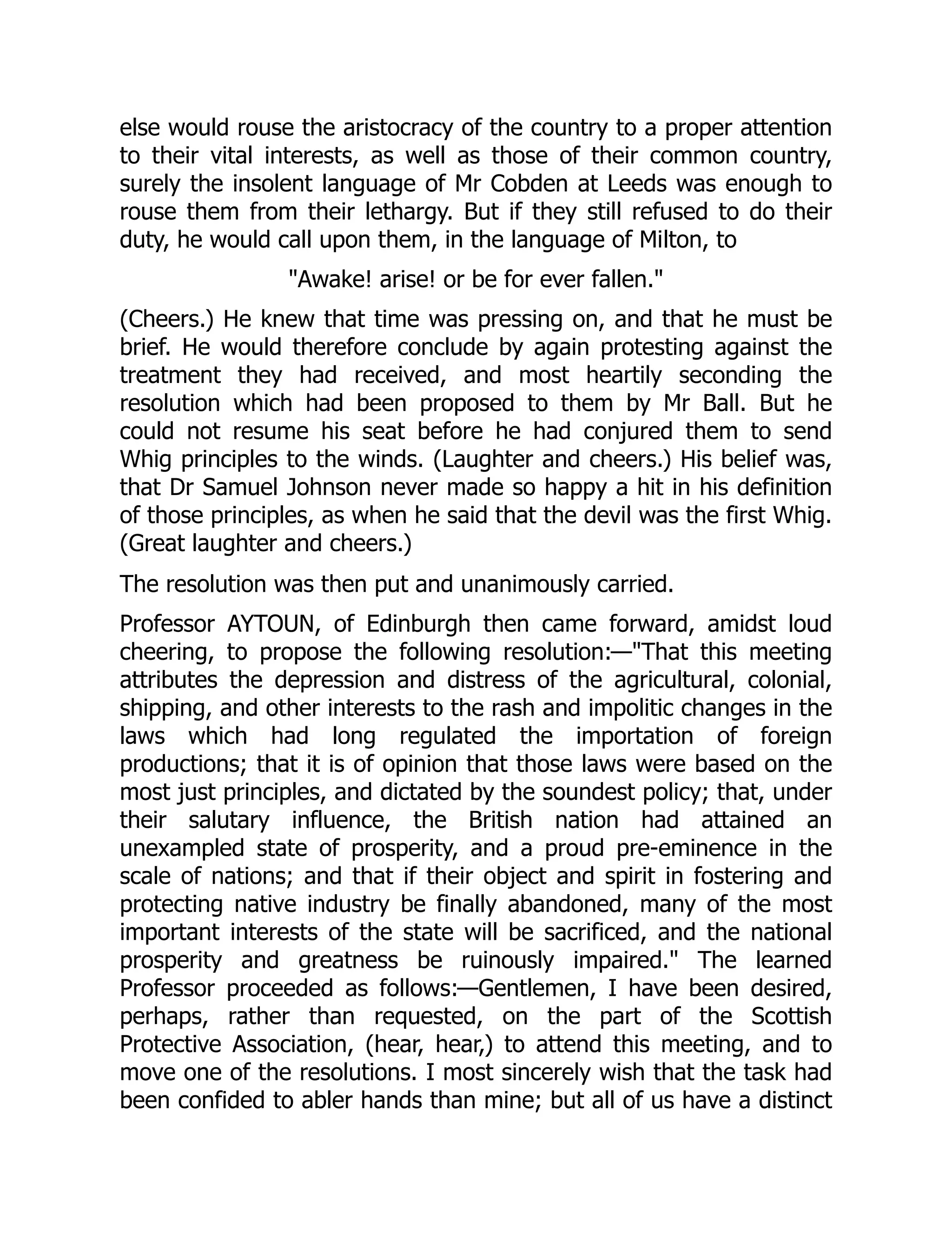 else would rouse the aristocracy of the country to a proper attention
to their vital interests, as well as those of their common country,
surely the insolent language of Mr Cobden at Leeds was enough to
rouse them from their lethargy. But if they still refused to do their
duty, he would call upon them, in the language of Milton, to
"Awake! arise! or be for ever fallen."
(Cheers.) He knew that time was pressing on, and that he must be
brief. He would therefore conclude by again protesting against the
treatment they had received, and most heartily seconding the
resolution which had been proposed to them by Mr Ball. But he
could not resume his seat before he had conjured them to send
Whig principles to the winds. (Laughter and cheers.) His belief was,
that Dr Samuel Johnson never made so happy a hit in his definition
of those principles, as when he said that the devil was the first Whig.
(Great laughter and cheers.)
The resolution was then put and unanimously carried.
Professor AYTOUN, of Edinburgh then came forward, amidst loud
cheering, to propose the following resolution:—"That this meeting
attributes the depression and distress of the agricultural, colonial,
shipping, and other interests to the rash and impolitic changes in the
laws which had long regulated the importation of foreign
productions; that it is of opinion that those laws were based on the
most just principles, and dictated by the soundest policy; that, under
their salutary influence, the British nation had attained an
unexampled state of prosperity, and a proud pre-eminence in the
scale of nations; and that if their object and spirit in fostering and
protecting native industry be finally abandoned, many of the most
important interests of the state will be sacrificed, and the national
prosperity and greatness be ruinously impaired." The learned
Professor proceeded as follows:—Gentlemen, I have been desired,
perhaps, rather than requested, on the part of the Scottish
Protective Association, (hear, hear,) to attend this meeting, and to
move one of the resolutions. I most sincerely wish that the task had
been confided to abler hands than mine; but all of us have a distinct
 
