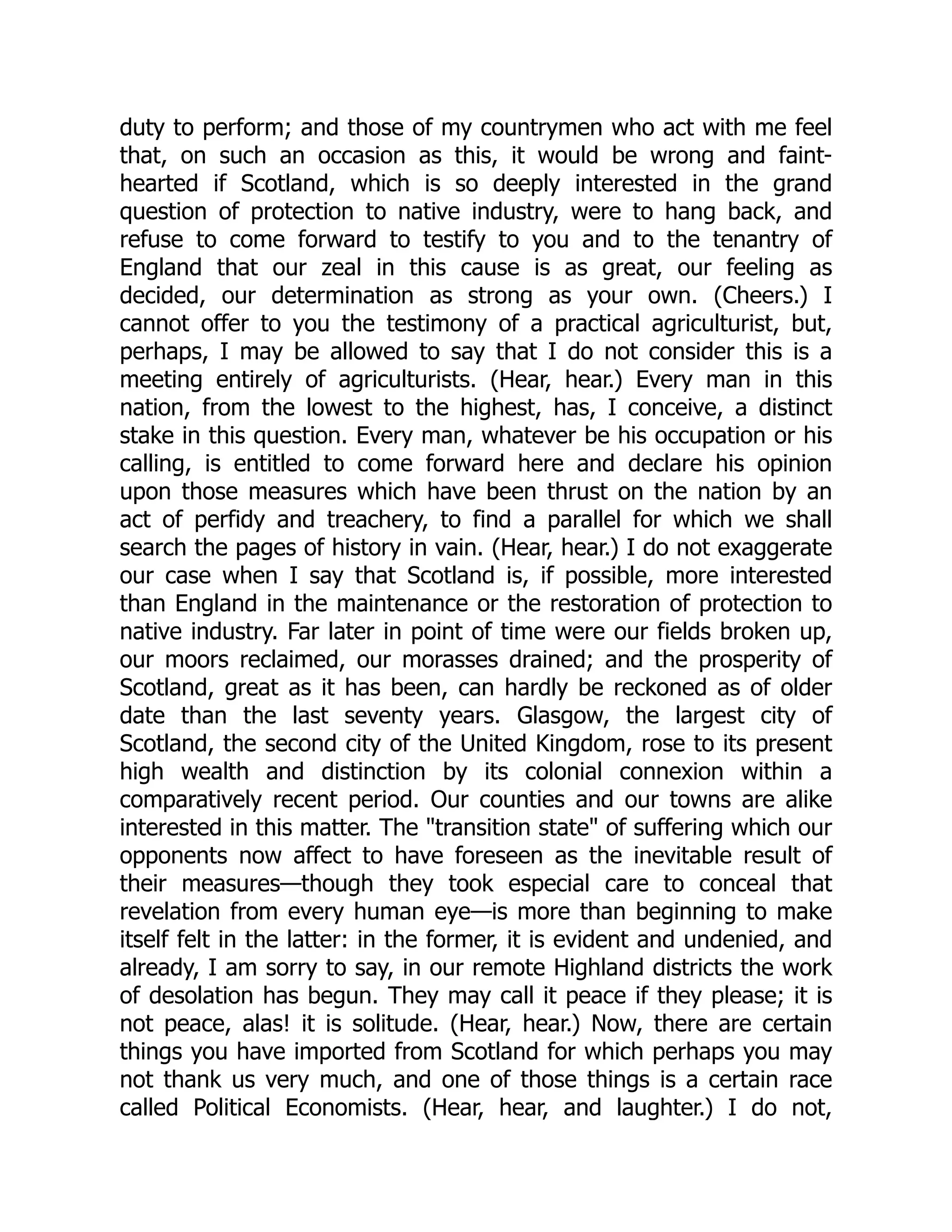 duty to perform; and those of my countrymen who act with me feel
that, on such an occasion as this, it would be wrong and faint-
hearted if Scotland, which is so deeply interested in the grand
question of protection to native industry, were to hang back, and
refuse to come forward to testify to you and to the tenantry of
England that our zeal in this cause is as great, our feeling as
decided, our determination as strong as your own. (Cheers.) I
cannot offer to you the testimony of a practical agriculturist, but,
perhaps, I may be allowed to say that I do not consider this is a
meeting entirely of agriculturists. (Hear, hear.) Every man in this
nation, from the lowest to the highest, has, I conceive, a distinct
stake in this question. Every man, whatever be his occupation or his
calling, is entitled to come forward here and declare his opinion
upon those measures which have been thrust on the nation by an
act of perfidy and treachery, to find a parallel for which we shall
search the pages of history in vain. (Hear, hear.) I do not exaggerate
our case when I say that Scotland is, if possible, more interested
than England in the maintenance or the restoration of protection to
native industry. Far later in point of time were our fields broken up,
our moors reclaimed, our morasses drained; and the prosperity of
Scotland, great as it has been, can hardly be reckoned as of older
date than the last seventy years. Glasgow, the largest city of
Scotland, the second city of the United Kingdom, rose to its present
high wealth and distinction by its colonial connexion within a
comparatively recent period. Our counties and our towns are alike
interested in this matter. The "transition state" of suffering which our
opponents now affect to have foreseen as the inevitable result of
their measures—though they took especial care to conceal that
revelation from every human eye—is more than beginning to make
itself felt in the latter: in the former, it is evident and undenied, and
already, I am sorry to say, in our remote Highland districts the work
of desolation has begun. They may call it peace if they please; it is
not peace, alas! it is solitude. (Hear, hear.) Now, there are certain
things you have imported from Scotland for which perhaps you may
not thank us very much, and one of those things is a certain race
called Political Economists. (Hear, hear, and laughter.) I do not,
 