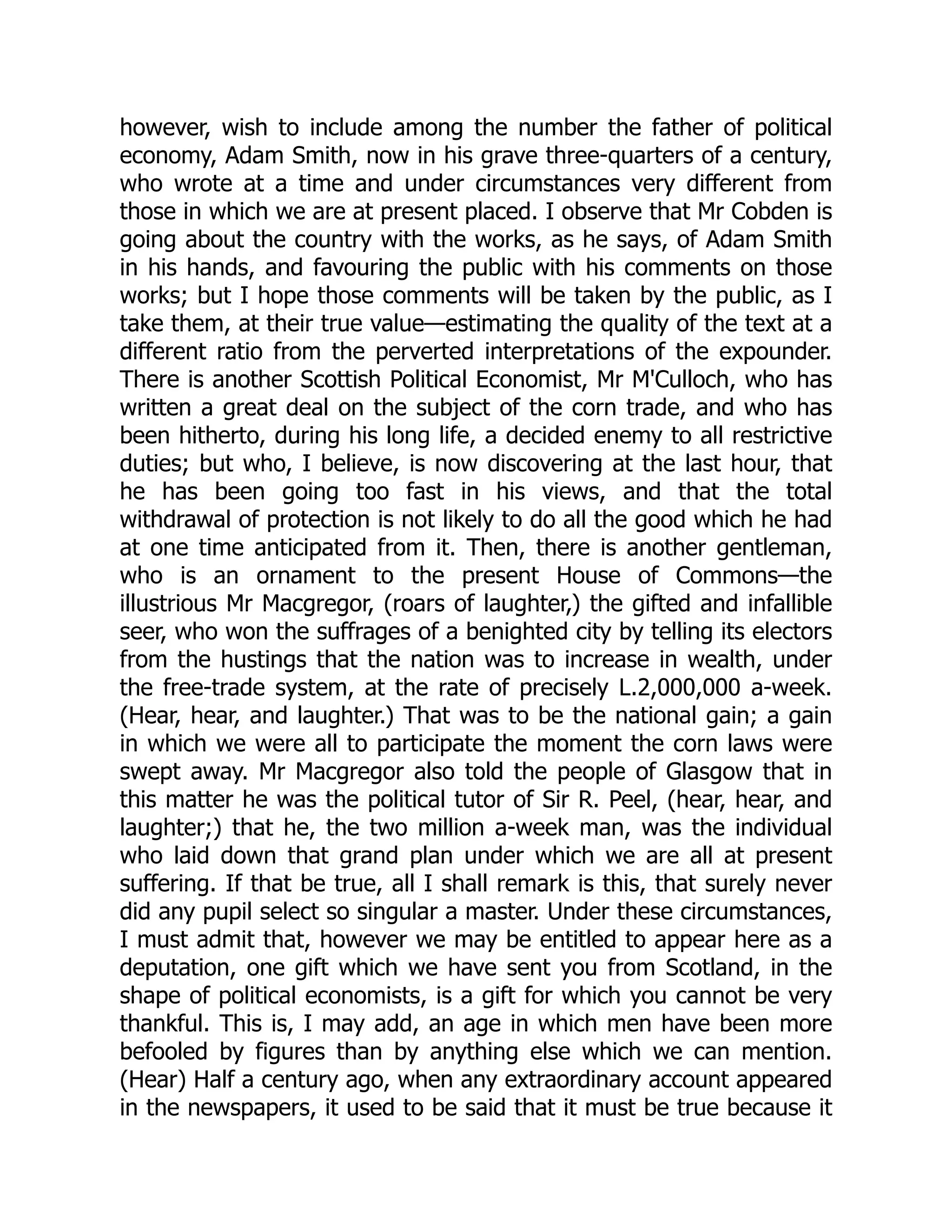 however, wish to include among the number the father of political
economy, Adam Smith, now in his grave three-quarters of a century,
who wrote at a time and under circumstances very different from
those in which we are at present placed. I observe that Mr Cobden is
going about the country with the works, as he says, of Adam Smith
in his hands, and favouring the public with his comments on those
works; but I hope those comments will be taken by the public, as I
take them, at their true value—estimating the quality of the text at a
different ratio from the perverted interpretations of the expounder.
There is another Scottish Political Economist, Mr M'Culloch, who has
written a great deal on the subject of the corn trade, and who has
been hitherto, during his long life, a decided enemy to all restrictive
duties; but who, I believe, is now discovering at the last hour, that
he has been going too fast in his views, and that the total
withdrawal of protection is not likely to do all the good which he had
at one time anticipated from it. Then, there is another gentleman,
who is an ornament to the present House of Commons—the
illustrious Mr Macgregor, (roars of laughter,) the gifted and infallible
seer, who won the suffrages of a benighted city by telling its electors
from the hustings that the nation was to increase in wealth, under
the free-trade system, at the rate of precisely L.2,000,000 a-week.
(Hear, hear, and laughter.) That was to be the national gain; a gain
in which we were all to participate the moment the corn laws were
swept away. Mr Macgregor also told the people of Glasgow that in
this matter he was the political tutor of Sir R. Peel, (hear, hear, and
laughter;) that he, the two million a-week man, was the individual
who laid down that grand plan under which we are all at present
suffering. If that be true, all I shall remark is this, that surely never
did any pupil select so singular a master. Under these circumstances,
I must admit that, however we may be entitled to appear here as a
deputation, one gift which we have sent you from Scotland, in the
shape of political economists, is a gift for which you cannot be very
thankful. This is, I may add, an age in which men have been more
befooled by figures than by anything else which we can mention.
(Hear) Half a century ago, when any extraordinary account appeared
in the newspapers, it used to be said that it must be true because it
 