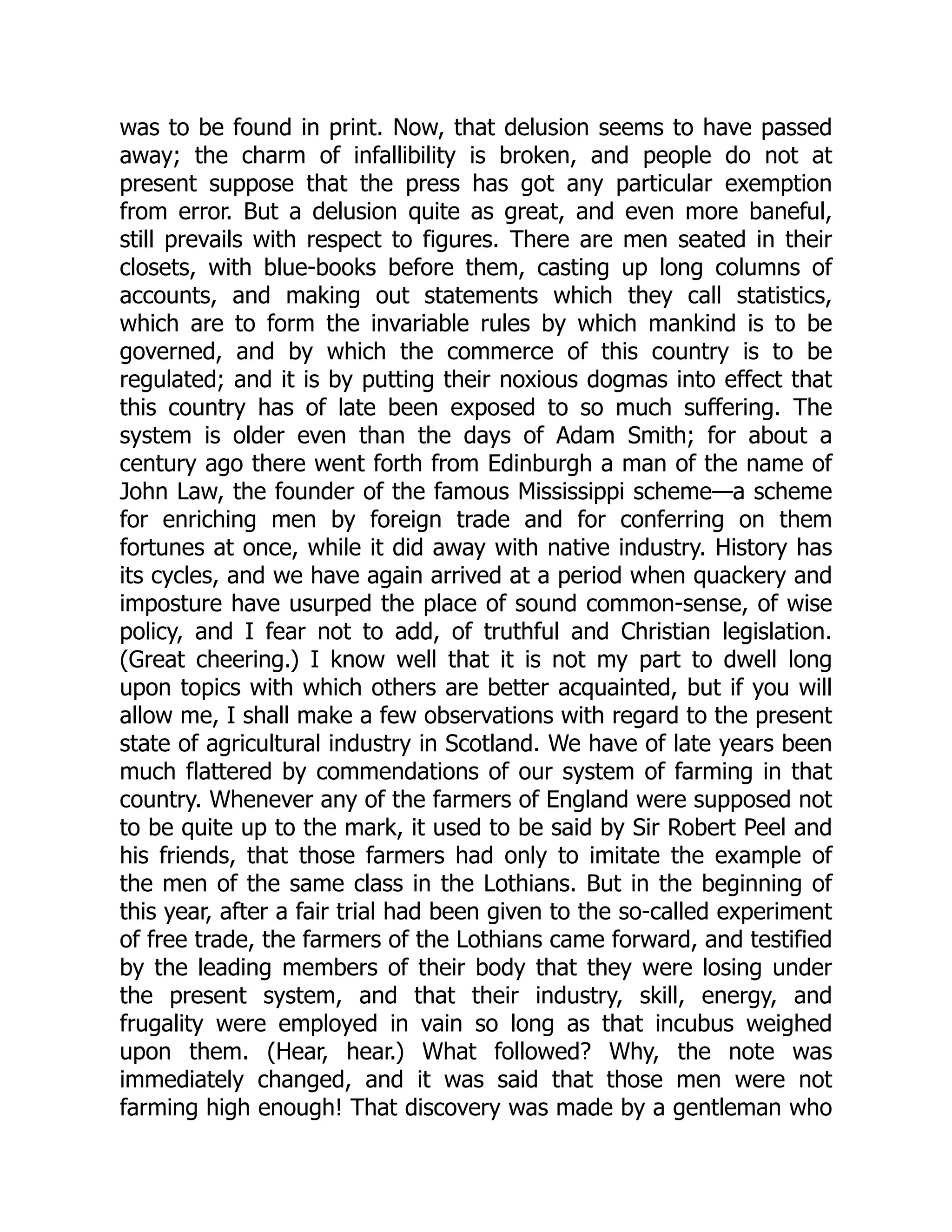 was to be found in print. Now, that delusion seems to have passed
away; the charm of infallibility is broken, and people do not at
present suppose that the press has got any particular exemption
from error. But a delusion quite as great, and even more baneful,
still prevails with respect to figures. There are men seated in their
closets, with blue-books before them, casting up long columns of
accounts, and making out statements which they call statistics,
which are to form the invariable rules by which mankind is to be
governed, and by which the commerce of this country is to be
regulated; and it is by putting their noxious dogmas into effect that
this country has of late been exposed to so much suffering. The
system is older even than the days of Adam Smith; for about a
century ago there went forth from Edinburgh a man of the name of
John Law, the founder of the famous Mississippi scheme—a scheme
for enriching men by foreign trade and for conferring on them
fortunes at once, while it did away with native industry. History has
its cycles, and we have again arrived at a period when quackery and
imposture have usurped the place of sound common-sense, of wise
policy, and I fear not to add, of truthful and Christian legislation.
(Great cheering.) I know well that it is not my part to dwell long
upon topics with which others are better acquainted, but if you will
allow me, I shall make a few observations with regard to the present
state of agricultural industry in Scotland. We have of late years been
much flattered by commendations of our system of farming in that
country. Whenever any of the farmers of England were supposed not
to be quite up to the mark, it used to be said by Sir Robert Peel and
his friends, that those farmers had only to imitate the example of
the men of the same class in the Lothians. But in the beginning of
this year, after a fair trial had been given to the so-called experiment
of free trade, the farmers of the Lothians came forward, and testified
by the leading members of their body that they were losing under
the present system, and that their industry, skill, energy, and
frugality were employed in vain so long as that incubus weighed
upon them. (Hear, hear.) What followed? Why, the note was
immediately changed, and it was said that those men were not
farming high enough! That discovery was made by a gentleman who
 