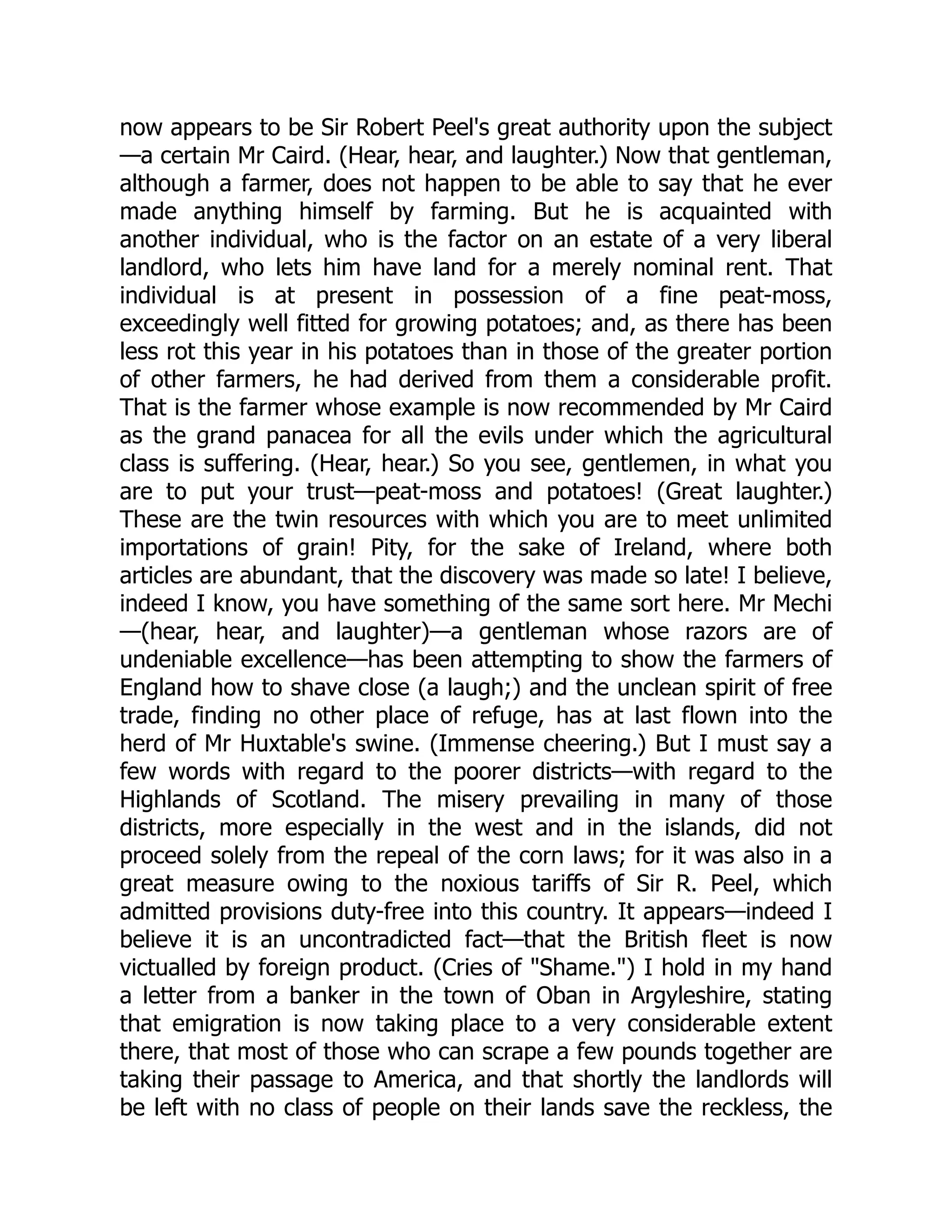 now appears to be Sir Robert Peel's great authority upon the subject
—a certain Mr Caird. (Hear, hear, and laughter.) Now that gentleman,
although a farmer, does not happen to be able to say that he ever
made anything himself by farming. But he is acquainted with
another individual, who is the factor on an estate of a very liberal
landlord, who lets him have land for a merely nominal rent. That
individual is at present in possession of a fine peat-moss,
exceedingly well fitted for growing potatoes; and, as there has been
less rot this year in his potatoes than in those of the greater portion
of other farmers, he had derived from them a considerable profit.
That is the farmer whose example is now recommended by Mr Caird
as the grand panacea for all the evils under which the agricultural
class is suffering. (Hear, hear.) So you see, gentlemen, in what you
are to put your trust—peat-moss and potatoes! (Great laughter.)
These are the twin resources with which you are to meet unlimited
importations of grain! Pity, for the sake of Ireland, where both
articles are abundant, that the discovery was made so late! I believe,
indeed I know, you have something of the same sort here. Mr Mechi
—(hear, hear, and laughter)—a gentleman whose razors are of
undeniable excellence—has been attempting to show the farmers of
England how to shave close (a laugh;) and the unclean spirit of free
trade, finding no other place of refuge, has at last flown into the
herd of Mr Huxtable's swine. (Immense cheering.) But I must say a
few words with regard to the poorer districts—with regard to the
Highlands of Scotland. The misery prevailing in many of those
districts, more especially in the west and in the islands, did not
proceed solely from the repeal of the corn laws; for it was also in a
great measure owing to the noxious tariffs of Sir R. Peel, which
admitted provisions duty-free into this country. It appears—indeed I
believe it is an uncontradicted fact—that the British fleet is now
victualled by foreign product. (Cries of "Shame.") I hold in my hand
a letter from a banker in the town of Oban in Argyleshire, stating
that emigration is now taking place to a very considerable extent
there, that most of those who can scrape a few pounds together are
taking their passage to America, and that shortly the landlords will
be left with no class of people on their lands save the reckless, the
 