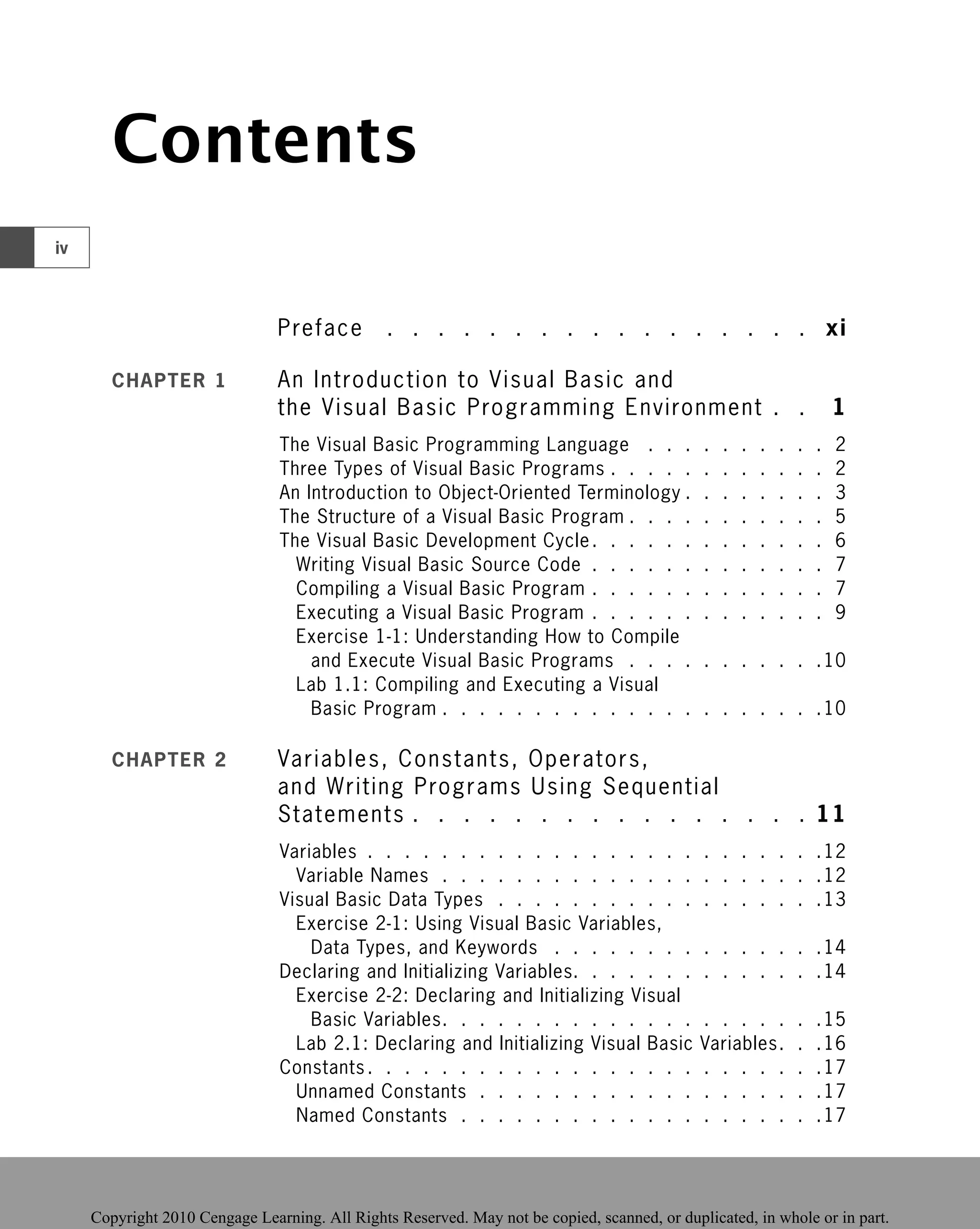 Contents
Preface . . . . . . . . . . . . . . . . . xi
CHAPTER 1 An Introduction to Visual Basic and
the Visual Basic Programming Environment
Programming Environment . .
. . 1
1
The Visual Basic Programming Language . . . . . . . . . . 2
Three Types of Visual Basic Programs . . . . . . . . . . . . 2
An Introduction to Object-Oriented Terminology . . . . . . . . 3
The Structure of a Visual Basic Program . . . . . . . . . . . 5
The Visual Basic Development Cycle. . . . . . . . . . . . . 6
Writing Visual Basic Source Code . . . . . . . . . . . . . 7
Compiling a Visual Basic Program . . . . . . . . . . . . . 7
Executing a Visual Basic Program . . . . . . . . . . . . . 9
Exercise 1-1: Understanding How to Compile
and Execute Visual Basic Programs . . . . . . . . . . .10
Lab 1.1: Compiling and Executing a Visual
Basic Program . . . . . . . . . . . . . . . . . . . . .10
CHAPTER 2 Variables, Constants, Operators,
and Writing Programs Using Sequential
Statements . . . . . . . . . . . . . . . . 11
Variables . . . . . . . . . . . . . . . . . . . . . . . . .12
Variable Names . . . . . . . . . . . . . . . . . . . . .12
Visual Basic Data Types . . . . . . . . . . . . . . . . . .13
Exercise 2-1: Using Visual Basic Variables,
Data Types, and Keywords . . . . . . . . . . . . . . .14
Declaring and Initializing Variables. . . . . . . . . . . . . .14
Exercise 2-2: Declaring and Initializing Visual
Basic Variables. . . . . . . . . . . . . . . . . . . . .15
Lab 2.1: Declaring and Initializing Visual Basic Variables. . .16
Constants . . . . . . . . . . . . . . . . . . . . . . . . .17
Unnamed Constants . . . . . . . . . . . . . . . . . . .17
Named Constants . . . . . . . . . . . . . . . . . . . .17
iv
 