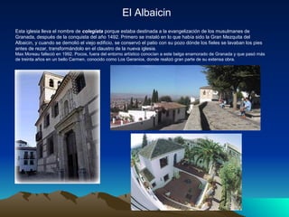 El Albaicin
Esta iglesia lleva el nombre de colegiata porque estaba destinada a la evangelización de los musulmanes de
Granada, después de la conquista del año 1492. Primero se instaló en lo que había sido la Gran Mezquita del
Albaicin, y cuando se demolió el viejo edificio, se conservó el patio con su pozo dónde los fieles se lavaban los pies
antes de rezar, transformándolo en el claustro de la nueva iglesia.
Max Moreau falleció en 1992. Pocos, fuera del entorno artístico conocían a este belga enamorado de Granada y que pasó más
de treinta años en un bello Carmen, conocido como Los Geranios, donde realizó gran parte de su extensa obra.
 
