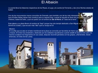 El Albaicin
La puerta lleva los blasones respectivos de los Reyes, el yugo y la cuerda de Fernando, y las cinco flechas atadas de
Isabel. Se puede escuchar a las monjas cantar, a través de una fuerte reja, a las 7 de la tarde, y los Domingos por la
mañana, cuando la iglesia conventual abre para la Misa.

Uno de los monumentos menos conocidos de Granada, pero también uno de los más interesantes, es el palacete
que el Sultan Muley Hacen hizo construir para su esposa Aixa, cuando la repudió en favor de una joven cautiva
cristiana, Isabel de Solis, y que se quedó con el nombre de Dar al-Horra, la "casa de la reina".

Esta iglesia y su plaza llevan el nombre de "bajo" porque hay otro templo dedicado a San Miguel, en un cerro que
domina la ciudad, y que es aún más "alto" que su tocayo en el

 Albaicin.
 El crucifijo que se alza en el lado meridional de la plaza es conocido por las lañas de hierro que sujetan sus piernas
 y brazos. El Cristo fue arrastrado y destruido por los soldados republicanos cuando estalló la Guerra Civil, pero los
 vecinos ocultaron los fragmentos en sus casas, después reconstruyéndolos con las grapas, y llamándolo, desde
 entonces, el Cristo de las Lañas.
 