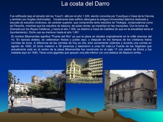 La costa del Darro
Fue edificada bajo el reinado del rey Yusuf I, allá por el año 1.349, siendo conocida por Yusufiyya o Casa de la Ciencia,
y también por Angiba (Admirable). Inicialmente este edificio albergaba la antigua Universidad islámica dedicada a
escuela de estudios coránicos, de carácter superior, que comprendía tanto estudios de Teología, Jurisprudencia como
de Filosofía, mientras que los estudios de básicos, de estas ramas, se impartían en las mezquitas. Con la toma de
Granada por los Reyes Católicos, y hacia el año 1.500, se destinó a Casa de Cabildos (lo que en la actualidad sería el
Ayuntamiento). Dicho uso se mantuvo hasta el año 1.851
 El nombre Bibarrambla significa "Puerta del Río" ya que la plaza se situaba originalmente en la orilla arenosa del
 río. En épocas árabes, se celebraban fiestas y justas aquí, y después en los tiempos de los cristianos había
 corridas de toros. A diferencia de las corridas de hoy en día, eran sumamente violentas y durante una corrida en
 agosto de 1609, 20 toros mataron a 36 personas y lesionaron a unas 60 más.La Fuente de los Gigantes que
 actualmente está en el centro de la plaza Bibarrambla fue construida en el siglo 17 con piedra de Elvira y fue
 traslada aquí en 1940. Tiene unos gigantes que apoyan una pila inferior con una estatua de Neptuno arriba.
 