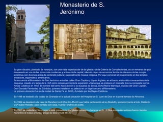 Monasterio de S.
                                             Jerónimo




Su gran claustro, plantado de naranjos, con una vista espectacular de la iglesia y de la Galería de Convalecientes, es un remanso de paz
inesperado en una de las zonas más modernas y activas de la capital; silencio capaz de armonizar la vida de clausura de las monjas
jerónimas con diversos actos de contenido cultural, especialmente música religiosa. Por aquí comenzó el renacimiento en los templos
andaluces, españoles y americanos.
Se encuentra el Monasterio de San Jerónimo entre las calles Gran Capitán y López Argüeta, en el barrio aristocrático renacentista de la
Duquesa, creado a lo largo del s. XVI como consecuencia de la expansión urbana que se produce en Granada tras su conquista por los
Reyes Católicos en 1492. El nombre del barrio hace alusión a la duquesa de Sessa, Doña María Manrique, esposa del Gran Capitán,
Don Gonzalo Fernández de Córdoba, quienes instalaron su palacio en un lugar cercano al Monasterio.
La primera ubicación fué en la ciudad de Santa Fe en 1492 y fundado por los Reyes Católicos.

En 1496 se trasladó a la ciudad de Granada en la actual ubicación del Hospital de S. Juan de Dios en la zona llamada la Almorava.

En 1504 se desplazó a la casa de Darabenmordi (Dar-Ibn-Murdi) que había pertenecido al rey Boabdil y posteriormente al Ldo. Calderón
y Dª Isabel Rebollo y que contaba con casa, huerta y molino de aceite.

En 1521 se trasladaron los monjes a este monasterio. La Iglesia comenzó a hacerse en 1513. Sus principales autores fueron Jacobo
Florentino el Indaco (1525) y Diego de Siloe (1528-1543).
 