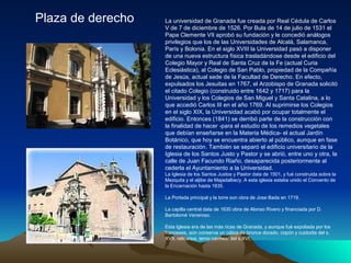 Plaza de derecho   La universidad de Granada fue creada por Real Cédula de Carlos
                   V de 7 de diciembre de 1526. Por Bula de 14 de julio de 1531 el
                   Papa Clemente VII aprobó su fundación y le concedió análogos
                   privilegios que los de las Universidades de Alcalá, Salamanca,
                   París y Bolonia. En el siglo XVIII la Universidad pasó a disponer
                   de una nueva estructura física trasladándose desde el edificio del
                   Colegio Mayor y Real de Santa Cruz de la Fe (actual Curia
                   Eclesiástica), al Colegio de San Pablo, propiedad de la Compañía
                   de Jesús, actual sede de la Facultad de Derecho. En efecto,
                   expulsados los Jesuitas en 1767, el Arzobispo de Granada solicitó
                   el citado Colegio (construido entre 1642 y 1717) para la
                   Universidad y los Colegios de San Miguel y Santa Catalina, a lo
                   que accedió Carlos III en el año 1769. Al suprimirse los Colegios
                   en el siglo XIX, la Universidad acabó por ocupar totalmente el
                   edificio. Entonces (1841) se derribó parte de la construcción con
                   la finalidad de hacer -para el estudio de los remedios vegetales
                   que debían enseñarse en la Materia Médica- el actual Jardín
                   Botánico, que hoy se encuentra abierto al público, aunque en fase
                   de restauración. También se separó el edificio universitario de la
                   Iglesia de los Santos Justo y Pastor y se abrió, entre uno y otra, la
                   calle de Juan Facundo Riaño, desaparecida posteriormente al
                   cederla el Ayuntamiento a la Universidad.
                   La Iglesia de los Santos Justos y Pastor data de 1501, y fué construida sobre la
                   Mezquita y el aljibe de Majadalbecy. A esta iglesia estaba unido el Convento de
                   la Encarnación hasta 1835.

                   La Portada principal y la torre son obra de Jose Bada en 1719.

                   La capilla central data de 1630 obra de Alonso Rivero y financiada por D.
                   Bartolomé Veneroso.

                   Esta Iglesia era de las más ricas de Granada, y aunque fué expoliada por los
                   franceses, aún conserva un cáliza de bronce dorado, copón y custodia del s.
                   XVII, relicarios, terno carmesí del s.XVI,
 