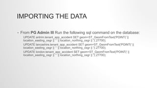 IMPORTING THE DATA
• From PG Admin III Run the following sql command on the database:
UPDATE antrim.tenant_app_accident SET geom=ST_GeomFromText('POINT(' ||
location_easting_osgr || ' ' || location_northing_osgr || ')',27700);
UPDATE lancashire.tenant_app_accident SET geom=ST_GeomFromText('POINT(' ||
location_easting_osgr || ' ' || location_northing_osgr || ')',27700);
UPDATE london.tenant_app_accident SET geom=ST_GeomFromText('POINT(' ||
location_easting_osgr || ' ' || location_northing_osgr || ')',27700);
 